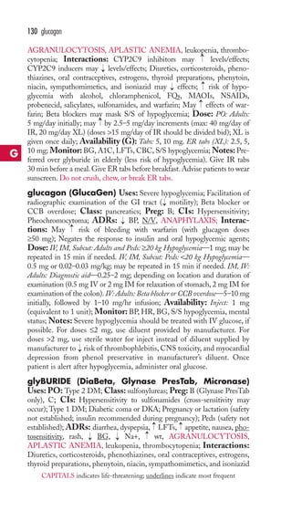130 glucagon 
AGRANULOCYTOSIS, APLASTIC ANEMIA, leukopenia, thrombo-cytopenia; 
→ 
Interactions: CYP2C9 inhibitors may levels/effects; 
CYP2C9 inducers may → 
levels/effects; Diuretics, corticosteroids, pheno-thiazines, 
oral contraceptives, estrogens, thyroid preparations, phenytoin, 
→ → 
niacin, sympathomimetics, and isoniazid may → 
effects; risk of hypo-glycemia 
with alcohol, chloramphenicol, FQs, MAOIs, NSAIDs, 
probenecid, salicylates, sulfonamides, and warfarin; May effects of war-farin; 
Beta blockers may mask S/S of hypoglycemia; Dose: PO: Adults: 
→ 
5 mg/day initially; may by 2.5–5 mg/day increments (max: 40 mg/day of 
IR, 20 mg/day XL) (doses 15 mg/day of IR should be divided bid); XL is 
given once daily; Availability (G): Tabs: 5, 10 mg. ER tabs (XL): 2.5, 5, 
10 mg; Monitor: BG, A1C, LFTs, CBC, S/S hypoglycemia;Notes: Pre-ferred 
over glyburide in elderly (less risk of hypoglycemia). Give IR tabs 
30 min before a meal. Give ER tabs before breakfast.Advise patients to wear 
sunscreen. Do not crush, chew, or break ER tabs. 
glucagon (GlucaGen) Uses: Severe hypoglycemia; Facilitation of 
radiographic examination of the GI tract ( motility); Beta blocker or 
CCB overdose; Class: pancreatics; Preg: B; CIs: Hypersensitivity; 
Pheochromocytoma; ADRs: BP, N/V, ANAPHYLAXIS; Interac-tions: 
→ 
→ 
→ 
May risk of bleeding with warfarin (with glucagon doses 
≥50 mg); Negates the response to insulin and oral hypoglycemic agents; 
Dose: IV, IM, Subcut: Adults and Peds: ≥20 kg Hypoglycemia—1 mg; may be 
repeated in 15 min if needed. IV, IM, Subcut: Peds: 20 kg Hypoglycemia— 
0.5 mg or 0.02–0.03 mg/kg; may be repeated in 15 min if needed. IM, IV: 
Adults: Diagnostic aid—0.25–2 mg; depending on location and duration of 
examination (0.5 mg IV or 2 mg IM for relaxation of stomach, 2 mg IM for 
examination of the colon). IV: Adults: Beta blocker or CCB overdose—5–10 mg 
initially, followed by 1–10 mg/hr infusion; Availability: Inject: 1 mg 
(equivalent to 1 unit); Monitor: BP, HR, BG, S/S hypoglycemia, mental 
status;Notes: Severe hypoglycemia should be treated with IV glucose, if 
possible. For doses ≤2 mg, use diluent provided by manufacturer. For 
doses 2 mg, use sterile water for inject instead of diluent supplied by 
manufacturer to risk of thrombophlebitis, CNS toxicity, and myocardial 
depression from phenol preservative in manufacturer’s diluent. Once 
patient is alert after hypoglycemia, administer oral glucose. 
glyBURIDE (DiaBeta, Glynase PresTab, Micronase) 
Uses: PO: Type 2 DM; Class: sulfonylureas; Preg: B (Glynase PresTab 
only), C; CIs: Hypersensitivity to sulfonamides (cross-sensitivity may 
occur); Type 1 DM; Diabetic coma or DKA; Pregnancy or lactation (safety 
not established; insulin recommended during pregnancy); Peds (safety not 
established); ADRs: diarrhea, dyspepsia, → 
LFTs, → 
appetite, nausea, pho-tosensitivity, 
→ 
→ 
rash, → 
BG, → 
Na+, wt, AGRANULOCYTOSIS, 
APLASTIC ANEMIA, leukopenia, thrombocytopenia; Interactions: 
Diuretics, corticosteroids, phenothiazines, oral contraceptives, estrogens, 
thyroid preparations, phenytoin, niacin, sympathomimetics, and isoniazid 
G 
CAPITALS indicates life-threatening; underlines indicate most frequent 
 