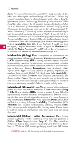 132 halcinonide 
Adults: Prevention of chemotherapy-induced N/V—1 mg bid with 1st dose 
taken up to 60 min prior to chemotherapy and 2nd dose 12 hr later only 
on days when chemotherapy is administered; may also be taken as 2 mg/day 
up to 60 min prior to chemotherapy. Prevention of radiation-induced N/V— 
2 mg/day taken within 1 hr of radiation therapy. IV: Adults and Peds: 
2–16 yr Prevention of chemotherapy-induced N/V—10 mcg/kg within 
30 min prior to chemotherapy (give only on days of chemotherapy). IV: 
Adults: Prevention of PONV—1 mg prior to induction of anesthesia or just 
prior to reversal of anesthesia. Treatment of PONV—1 mg. IV: Peds: ≥4 yr 
Prevention and treatment of PONV—20–40 mcg/kg single dose (max: 1 mg); 
Transdermal: Adults: Apply 1 patch ≥24 hr prior to chemotherapy. Remove 
a minimum of 24 hr after chemotherapy (max duration of wearing patch = 
7 days); Availability (G): Tabs: 1 mg. Oral soln: 2 mg/10 ml. Inject: 
0.1 mg/ml, 1 mg/ml; Transdermal patch: 3.1 mg/24 hr; Monitor: N/V, 
I/Os, LFTs;Notes:Administer PO and IV only on days of chemotherapy 
or radiation. Not effective for treatment of breakthrough N/V. 
halcinonide (Halog) Uses: Management of inflammation and 
pruritis associated with various dermatoses; Class: corticosteroids; Preg: 
C; CIs: Hypersensitivity; ADRs: burning sensation, dryness, folliculitis, 
hypersensitivity reactions, hypertrichosis, hypopigmentation, irritation, 
secondary infection, striae, adrenal suppression (with use of occlusive dress-ings 
or long-term therapy); Interactions: None significant; Dose: 
Topical: Adults: Apply 1–3 ×/day (depends on product, preparation, and 
condition being treated). Topical: Peds: Apply once daily; Availability: 
Cream/Oint/Soln: 0.1%; Monitor: Skin condition (inflammation, ery-thema, 
pruritis); Notes: Oints are more occlusive and preferred for dry, 
scaly lesions. Creams should be used on oozing or intertriginous areas (may 
cause more skin drying than oint). Solution is useful in hairy areas. 
halobetasol (Ultravate) Uses: Management of inflammation and 
pruritis associated with various dermatoses; Class: corticosteroids; Preg: 
C; CIs: Hypersensitivity; ADRs: burning sensation, dryness, folliculitis, 
hypersensitivity reactions, hirsutism, hypopigmentation, irritation, second-ary 
infection, striae, adrenal suppression (with use of occlusive dressings or 
long-term therapy); Interactions:None significant; Dose: Topical: Adults 
and Peds: ≥12 yr: Apply 1–2 ×/day;Availability (G): Cream/Oint: 0.05%; 
Monitor: Skin condition (inflammation, erythema, pruritis); Notes: 
Oints are more occlusive and preferred for dry, scaly lesions. Creams should 
be used on oozing or intertriginous areas (may cause more skin drying 
than oint). 
haloperidol (Haldol, Haldol Decanoate) Uses: Schizo-phrenia; 
Agitation; Tourette’s syndrome; Severe behavioral problems in 
children; Class: butyrophenones; Preg: C; CIs: Hypersensitivity; 
Parkinson’s disease; Bone marrow depression; CNS depression; Severe 
liver or CV disease (QT interval–prolonging conditions); QT interval 
H 
CAPITALS indicates life-threatening; underlines indicate most frequent 
 