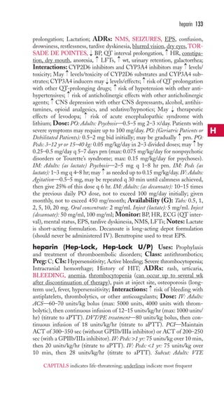 heparin 133 
prolongation; Lactation; ADRs: NMS, SEIZURES, EPS, confusion, 
drowsiness, restlessness, tardive dyskinesia, blurred vision, dry eyes,TOR-SADE 
→ 
DE POINTES, BP, QT interval prolongation, HR, constipa-tion, 
dry mouth, anorexia, LFTs, wt, urinary retention, galactorrhea; 
→ 
→ 
→ 
→ 
Interactions: CYP2D6 inhibitors and CYP3A4 inhibitors may levels/ 
toxicity; May levels/toxicity of CYP2D6 substrates and CYP3A4 sub-strates; 
→ 
→ 
CYP3A4 inducers may levels/effects; risk of QT prolongation 
→ 
→ 
with other QT-prolonging drugs; risk of hypotension with other anti-hypertensives; 
→ 
risk of anticholinergic effects with other anticholinergic 
→ 
agents; CNS depression with other CNS depressants, alcohol, antihis-tamines, 
opioid analgesics, and sedative/hypnotics; May therapeutic 
→ 
→ 
effects of levodopa; risk of acute encephalopathic syndrome with 
lithium; Dose: PO: Adults: Psychosis—0.5–5 mg 2–3 ×/day. Patients with 
severe symptoms may require up to 100 mg/day. PO: (Geriatric Patients or 
Debilitated Patients): 0.5–2 mg bid initially; may be gradually → 
prn. PO: 
Peds: 3–12 yr or 15–40 kg: 0.05 mg/kg/day in 2–3 divided doses; may → 
by 
0.25–0.5 mg/day q 5–7 days prn (max: 0.075 mg/kg/day for nonpsychotic 
disorders or Tourette’s syndrome; max: 0.15 mg/kg/day for psychoses). 
IM: Adults: (as lactate) Psychosis—2–5 mg q 1–8 hr prn. IM: Peds (as 
lactate): 1–3 mg q 4–8 hr; may → 
as needed up to 0.15 mg/kg/day. IV: Adults: 
Agitation—0.5–5 mg, may be repeated q 30 min until calmness achieved, 
then give 25% of this dose q 6 hr. IM: Adults: (as decanoate): 10–15 times 
the previous daily PO dose, not to exceed 100 mg/day initially; given 
monthly, not to exceed 450 mg/month; Availability (G): Tabs: 0.5, 1, 
2, 5, 10, 20 mg. Oral concentrate: 2 mg/ml. Inject (lactate): 5 mg/ml. Inject 
(decanoate): 50 mg/ml, 100 mg/ml; Monitor: BP, HR, ECG (QT inter-val), 
mental status, EPS, tardive dyskinesia, NMS, LFTs;Notes: Lactate 
is short-acting formulation. Decanoate is long-acting depot formulation 
(should never be administered IV). Benztropine used to treat EPS. 
heparin (Hep-Lock, Hep-Lock U/P) Uses: Prophylaxis 
and treatment of thromboembolic disorders; Class: antithrombotics; 
Preg: C; CIs: Hypersensitivity; Active bleeding; Severe thrombocytopenia; 
Intracranial hemorrhage; History of HIT; ADRs: rash, urticaria, 
BLEEDING, anemia, thrombocytopenia (can occur up to several wk 
after discontinuation of therapy), pain at inject site, osteoporosis (long-term 
→ 
use), fever, hypersensitivity; Interactions: risk of bleeding with 
antiplatelets, thrombolytics, or other anticoagulants; Dose: IV: Adults: 
ACS—60–70 units/kg bolus (max: 5000 units, 4000 units with throm-bolytic), 
then continuous infusion of 12–15 units/kg/hr (max: 1000 units/ 
hr) (titrate to aPTT). DVT/PE treatment—80 units/kg bolus, then con-tinuous 
infusion of 18 units/kg/hr (titrate to aPTT). PCI—Maintain 
ACT of 300–350 sec (without GPIIb/IIIa inhibitor) or ACT of 200–250 
sec (with a GPIIb/IIIa inhibitor). IV: Peds: 1 yr: 75 units/kg over 10 min, 
then 20 units/kg/hr (titrate to aPTT). IV: Peds: 1 yr: 75 units/kg over 
10 min, then 28 units/kg/hr (titrate to aPTT). Subcut: Adults: VTE 
H 
CAPITALS indicates life-threatening; underlines indicate most frequent 
 