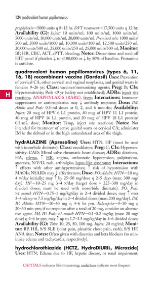 134 quadravalent human papillomavirus 
prophylaxis—5000 units q 8–12 hr. DVT treatment—17,500 units q 12 hr; 
Availability (G): Inject: 10 units/ml, 100 units/ml, 1000 units/ml, 
5000 units/ml, 10,000 units/ml, 20,000 units/ml. Premixed soln: 1000 units/ 
500 ml, 2000 units/1000 ml, 10,000 units/100 ml, 12,500 units/250 ml, 
20,000 units/500 ml, 25,000 units/250 ml, 25,000 units/500 ml; Monitor: 
BP, HR, CBC, ACT, aPTT, bleeding; Notes: Discontinue and send off 
HIT panel if platelets → 
to 100,000 or → 
by 50% of baseline. Protamine 
is antidote. 
quadravalent human papillomavirus (types 6, 11, 
16, 18) recombinant vaccine (Gardasil) Uses: Prevention 
of cervical CA, other cervical and vaginal neoplasias, and genital warts in 
females 9–26 yr; Class: vaccines/immunizing agents; Preg: B; CIs: 
Hypersensitivity; Peds 9 yr (safety not established); ADRs: inject site 
reactions, ANAPHYLAXIS (RARE), fever; Interactions: Immuno-suppressants 
or antineoplastics may → 
antibody response; Dose: IM: 
Adults and Peds: 0.5-ml doses at 0, 2, and 6 months; Availability: 
Inject: 20 mcg of HPV 6 L1 protein, 40 mcg of HPV 11 L1 protein, 
40 mcg of HPV 16 L1 protein, and 20 mcg of HPV 18 L1 protein/ 
0.5-mL dose; Monitor: Temp, inject site reactions; Notes: Not 
intended for treatment of active genital warts or cervical CA; administer 
IM in the deltoid or in the high anterolateral area of the thigh. 
hydrALAZINE (Apresoline) Uses: HTN; HF (must be used 
with isosorbide dinitrate); Class: vasodilators; Preg: C; CIs: Hypersen-sitivity; 
CAD; Mitral valve rheumatic heart disease; ADRs: dizziness, 
→ 
HA, edema, HR, angina, orthostatic hypotension, palpitations, 
anorexia, N/V/D, rash, arthralgias, lupus-like syndrome; Interactions: 
effects with other antihypertensives; risk of hypotension with 
MAOIs; NSAIDs may effectiveness; Dose: PO: Adults: HTN—10 mg 
4 ×/day initially; may by 25–50 mg/dose q 2–5 days (max: 300 mg/ 
day). HF—10–25 mg 3–4 ×/day (target dose = 225–300 mg/day in 
divided doses; must be used with isosorbide dinitrate). PO: Peds: 
1 month HTN—0.75–1 mg/kg/day in 2–4 divided doses; may → 
over 
3–4 wk up to 7.5 mg/kg/day in 2–4 divided doses (max: 200 mg/day). IM, 
IV: Adults: HTN—10–40 mg q 4–6 hr prn. Eclampsia—5–10 mg q 
20–30 min prn; if no response after a total of 20 mg, consider an alterna-tive 
→ 
→ 
→→ 
agent. IM, IV: Peds: 1 month HTN—0.1–0.2 mg/kg (max: 20 mg/ 
→ 
dose) q 4–6 hr prn; may up to 1.7–3.5 mg/kg/day in 4–6 divided doses; 
Availability (G): Tabs: 10, 25, 50, 100 mg. Inject: 20 mg/ml; Moni-tor: 
BP, HR, S/S SLE (joint pain, pleuritic chest pain, rash), S/S HF, 
ANA titer;Notes: Often given with diuretics and beta blockers (to min-imize 
edema and tachycardia, respectively). 
hydrochlorothiazide (HCTZ, HydroDIURIL, Microzide) 
Uses: HTN; Edema due to HF, hepatic disease, or renal impairment; 
H 
CAPITALS indicates life-threatening; underlines indicate most frequent 
 
