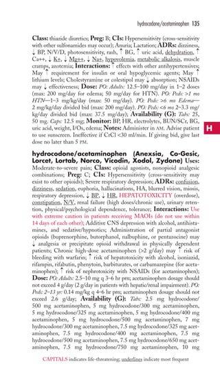 Class: thiazide diuretics; Preg: B; CIs: Hypersensitivity (cross-sensitivity 
with other sulfonamides may occur); Anuria; Lactation; ADRs: dizziness, 
BP, N/V/D, photosensitivity, rash, BG, uric acid, dehydration, 
Ca++, K+, Mg++, Na+, hypovolemia, metabolic alkalosis, muscle 
cramps, azotemia; Interactions: effects with other antihypertensives; 
May requirement for insulin or oral hypoglycemic agents; May 
lithium levels; Cholestyramine or colestipol may absorption; NSAIDs 
may effectiveness; Dose: PO: Adults: 12.5–100 mg/day in 1–2 doses 
(max: 200 mg/day for edema; 50 mg/day for HTN). PO: Peds: 1 mo 
HTN—1–3 mg/kg/day (max: 50 mg/day). PO: Peds: 6 mo Edema— 
2 mg/kg/day divided bid (max: 200 mg/day). PO: Peds: 6 mo 2–3.3 mg/ 
kg/day divided bid (max: 37.5 mg/day); Availability (G): Tabs: 25, 
50 mg. Caps: 12.5 mg; Monitor: BP, HR, electrolytes, BUN/SCr, BG, 
uric acid, weight, I/Os, edema;Notes:Administer in AM. Advise patient 
to use sunscreen. Ineffective if CrCl 30 ml/min. If giving bid, give last 
dose no later than 5 PM. 
hydrocodone/acetaminophen (Anexsia, Co-Gesic, 
Lorcet, Lortab, Norco, Vicodin, Xodol, Zydone) Uses: 
Moderate-to-severe pain; Class: opioid agonists, nonopioid analgesic 
combinations; Preg: C; CIs: Hypersensitivity (cross-sensitivity may 
exist to other opioids); Severe respiratory depression; ADRs: confusion, 
dizziness, sedation, euphoria, hallucinations, HA, blurred vision, miosis, 
respiratory depression, BP, HR, HEPATOTOXICITY (overdose), 
constipation, N/V, renal failure (high doses/chronic use), urinary reten-tion, 
→ 
→ 
physical/psychological dependence, tolerance; Interactions: Use 
with extreme caution in patients receiving MAOIs (do not use within 
14 days of each other); Additive CNS depression with alcohol, antihista-mines, 
and sedative/hypnotics; Administration of partial antagonist 
opioids (buprenorphine, butorphanol, nalbuphine, or pentazocine) may 
analgesia or precipitate opioid withdrawal in physically dependent 
patients; Chronic high-dose acetaminophen (2 g/day) may risk of 
bleeding with warfarin; risk of hepatotoxicity with alcohol, isoniazid, 
rifampin, rifabutin, phenytoin, barbiturates, or carbamazepine (for aceta-minophen); 
→ 
→ 
→ 
risk of nephrotoxicity with NSAIDs (for acetaminophen); 
Dose: PO: Adults: 2.5–10 mg q 3–6 hr prn; acetaminophen dosage should 
not exceed 4 g/day (2 g/day in patients with hepatic/renal impairment). PO: 
Peds: 2–13 yr: 0.14 mg/kg q 4–6 hr prn; acetaminophen dosage should not 
exceed 2.6 g/day; Availability (G): Tabs: 2.5 mg hydrocodone/ 
500 mg acetaminophen, 5 mg hydrocodone/300 mg acetaminophen, 
5 mg hydrocodone/325 mg acetaminophen, 5 mg hydrocodone/400 mg 
acetaminophen, 5 mg hydrocodone/500 mg acetaminophen, 7 mg 
hydrocodone/300 mg acetaminophen, 7.5 mg hydrocodone/325 mg acet-aminophen, 
7.5 mg hydrocodone/400 mg acetaminophen, 7.5 mg 
hydrocodone/500 mg acetaminophen, 7.5 mg hydrocodone/650 mg acet-aminophen, 
7.5 mg hydrocodone/750 mg acetaminophen, 10 mg 
→ 
→ 
→ 
→ 
→ 
→ 
→ 
→ 
→ 
→ 
→ 
→ 
→ 
hydrocodone/acetaminophen 135 
H 
CAPITALS indicates life-threatening; underlines indicate most frequent 
 
