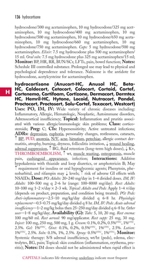 136 hydrocortisone 
hydrocodone/300 mg acetaminophen, 10 mg hydrocodone/325 mg acet-aminophen, 
10 mg hydrocodone/400 mg acetaminophen, 10 mg 
hydrocodone/500 mg acetaminophen, 10 mg hydrocodone/650 mg aceta-minophen, 
10 mg hydrocodone/660 mg acetaminophen, 10 mg 
hydrocodone/750 mg acetaminophen. Caps: 5 mg hydrocodone/500 mg 
acetaminophen. Elixir: 7.5 mg hydrocodone plus 500 mg acetaminophen/ 
15 ml. Oral soln: 7.5 mg hydrocodone plus 325 mg acetaminophen/15 ml; 
Monitor: BP, HR, RR, BUN/SCr, LFTs, pain, bowel function;Notes: 
Schedule III controlled substance. Prolonged use may lead to physical and 
psychological dependence and tolerance. Naloxone is the antidote for 
hydrocodone, acetylcysteine for acetaminophen. 
hydrocortisone (Anucort-HC, Anusol HC, Beta- 
HC, Caldecort, Cetacort, Colocort, Cortaid, Cortef, 
Cortenema, Cortifoam, Cortizone, Dermacort, Dermtex 
HC, Hemril-HC, Hytone, Locoid, Nutracort, Pandel, 
Proctocort, Proctosert, Solu-Cortef, Texacort, Westcort) 
Uses: PO, IM, IV: Wide variety of chronic diseases including: 
Inflammatory, Allergic, Hematologic, Neoplastic, Autoimmune disorders, 
Adrenocortical insufficiency; Topical: Inflammation and pruritis associ-ated 
with various allergic/immunologic skin problems; Class: cortico-steroids; 
Preg: C; CIs: Hypersensitivity; Active untreated infections; 
ADRs: depression, euphoria, personality changes, restlessness, cataracts, 
BP, PUD, anorexia, N/V, acne, hirsutism, petechiae, allergic contact der-matitis, 
atrophy, burning, dryness, folliculitis irritation, wound healing, 
adrenal suppression, BG, fluid retention (long-term high doses), K+, 
THROMBOEMBOLISM, wt, muscle wasting, osteoporosis, muscle 
pain, cushingoid appearance, infection; Interactions: Additive 
hypokalemia with thiazide and loop diuretics, or amphotericin B; May 
requirement for insulins or oral hypoglycemic agents; Phenytoin, phe-nobarbital, 
→ 
and rifampin may → 
levels; risk of adverse GI effects with 
NSAIDs; Dose: PO: Adults: 20–240 mg/day in 1–4 divided doses. IM, IV: 
Adults: 100–500 mg q 2–6 hr (range: 100–8000 mg/day). Rect: Adults: 
10–100 mg 1–2 ×/day × 2–3 wk. Topical: Adults and Peds: Apply 1–4 ×/day 
(depends on product, preparation, and condition being treated). PO: Peds: 
Anti-inflammatory—2.5–10 mg/kg/day divided q 6–8 hr. Physiologic 
replacement—0.5–0.75 mg/kg/day divided q 8 hr. IM, IV: Peds: Acute adrenal 
insufficiency—1–2 mg/kg bolus then 25–250 mg/day divided q 6–8 hr. Other 
uses—1–8 mg/kg/day; Availability (G): Tabs: 5, 10, 20 mg. Rect enema: 
100 mg/60 ml. Rect aerosol: 90 mg/applicator. Rect supp: 25 mg, 30 mg. 
Inject: 100 mg, 250 mg, 500 mg, 1 g. Cream: 0.1%, 0.2%, 0.5%OTC, 1%OTC, 
2.5%. Gel: 1%OTC. Oint: 0.1%, 0.2%, 0.5%OTC, 1%OTC, 2.5%. Lotion: 
1%OTC, 2.5%. Soln: 0.1%, 1%, 2.5%. Spray: 0.5%OTC, 1%OTC; Monitor: 
Systemic therapy: S/S adrenal insufficiency, wt/ht (peds), edema, elec-trolytes, 
BG, pain;Topical: skin condition (inflammation, erythema, pru-ritis); 
Notes: IM doses should not be administered when rapid effect is 
→ 
→ 
→ 
→ 
→ 
→ 
H 
CAPITALS indicates life-threatening; underlines indicate most frequent 
 