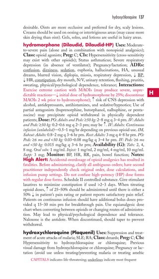 hydroxychloroquine 137 
desirable. Oints are more occlusive and preferred for dry, scaly lesions. 
Creams should be used on oozing or intertriginous areas (may cause more 
skin drying than oint). Gels, solns, and lotions are useful in hairy areas. 
hydromorphone (Dilaudid, Dilaudid-HP) Uses: Moderate-to- 
severe pain (alone and in combination with nonopioid analgesics); 
Class: opioid agonists; Preg: C; CIs: Hypersensitivity (cross-sensitivity 
may exist with other opioids); Status asthmaticus; Severe respiratory 
depression (in absence of ventilator); Pregnancy/lactation; ADRs: 
confusion, dizziness, sedation, euphoria, hallucinations, HA, unusual 
dreams, blurred vision, diplopia, miosis, respiratory depression, BP, 
HR, constipation, dry mouth, N/V, urinary retention, flushing, pruritis, 
sweating, physical/psychological dependence, tolerance; Interactions: 
Exercise extreme caution with MAOIs (may produce severe, unpre-dictable 
reactions— initial dose of hydromorphone by 25%; discontinue 
→ 
→ 
MAOIs 2 wk prior to hydromorphone); risk of CNS depression with 
alcohol, antidepressants, antihistamines, and sedative/hypnotics; Use of 
partial antagonists (buprenorphine, butorphanol, nalbuphine, or penta-zocine) 
may precipitate opioid withdrawal in physically dependent 
patients; Dose: PO: Adults and Peds: ≥50 kg: 2–8 mg q 3–4 prn. IV: Adults 
and Peds: ≥50 kg: 0.2–0.6 mg q 2–3 prn; may be → 
. IV: Adults: Continuous 
infusion (unlabeled)—0.5–1 mg/hr depending on previous opioid use. IM, 
Subcut: Adults: 0.8–2 mg q 3–6 hr prn. Rect: Adults: 3 mg q 4–8 hr prn. PO: 
Peds: ≥6 mo and 50 kg: 0.03–0.08 mg/kg q 3–4 hr prn. IV: Peds: ≥6 mo 
and 50 kg: 0.015 mg/kg q 3–6 hr prn; Availability (G): Tabs: 2, 4, 
8 mg. Oral soln: 1 mg/ml. Inject: 1 mg/ml, 2 mg/ml, 4 mg/ml, 10 mg/ml. 
Supp: 3 mg; Monitor: BP, HR, RR, pain, bowel function; Notes: 
High Alert: Accidental overdosage of opioid analgesics has resulted in 
fatalities. Before administering, clarify all ambiguous orders; have second 
practitioner independently check original order, dose calculations, and 
infusion pump settings. Do not confuse high-potency (HP) dose forms 
with regular dose forms. Schedule II controlled substance. Give stimulant 
laxatives to minimize constipation if used 2–3 days. When titrating 
opioid doses, → 
of 25–50% should be administered until there is either a 
50% → 
in patient’s pain rating or patient reports satisfactory pain relief. 
Patients on continuous infusion should have additional bolus doses pro-vided 
q 15–30 min prn for breakthrough pain. Use equianalgesic dose 
chart when converting between opioids or changing routes of administra-tion. 
May lead to physical/psychological dependence and tolerance. 
Naloxone is the antidote. When discontinued, should taper to prevent 
withdrawal. 
hydroxychloroquine (Plaquenil) Uses: Suppression and treat-ment 
of acute attacks of malaria; SLE; RA;Class: dmards; Preg: C; CIs: 
Hypersensitivity to hydroxychloroquine or chloroquine; Previous 
visual damage from hydroxychloroquine or chloroquine; Pregnancy or lac-tation 
(avoid use unless treating/preventing malaria or treating amebic 
→ 
→ 
H 
CAPITALS indicates life-threatening; underlines indicate most frequent 
 