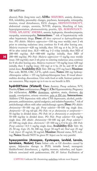 138 hydrOXYzinee 
abscess); Peds (long-term use); ADRs: SEIZURES, anxiety, dizziness, 
HA, irritability, personality changes, psychoses, keratopathy, retinopathy, 
tinnitus, visual disturbances, ECG changes, HEPATOTOXICITY, 
abdominal cramps, anorexia, N/V/D, alopecia, bleaching of hair, 
hyperpigmentation, photosensitivity, pruritis, SJS, AGRANULOCY-TOSIS, 
APLASTIC ANEMIA, anemia, leukopenia, thrombocytopenia, 
→ 
myopathy, neuromyopathy; Interactions: risk of hepatotoxicity with 
other hepatotoxic drugs; Dose: All doses expressed as hydroxychloroquine 
base. PO: Adults: Malaria suppression—310 mg once weekly; start 2 wk 
prior to entering malarious area; continue for 8 wk after leaving area. 
Malaria treatment—620 mg initially, then 310 mg at 6 hr, 24 hr, and 
48 hr after initial dose. SLE—400 mg 1–2 ×/day initially, then MD of 
200–400 mg/day. RA—400–600 mg/day initially, then MD of 
200–400 mg/day. PO: Peds: Malaria suppression—5 mg/kg once weekly 
(max: 310 mg/wk); start 2 wk prior to entering malarious area; continue 
for 8 wk after leaving area. Malaria treatment—10 mg/kg (max: 620 mg) 
initially, then 5 mg/kg (max: 310 mg) at 6 hr, 24 hr, and 48 hr after 
initial dose; Availability (G): Tabs: 200 mg (155 mg base); Monitor: 
Pain scale, ROM, CBC, LFTs, ophth exam; Notes: 200 mg hydroxy-chloroquine 
sulfate = 155 mg hydroxychloroquine base. If visual abnor-malities 
develop, discontinue. Give with food or milk. Instruct patient to 
use sunscreen. May require up to 6 mo to see benefit in RA. 
hydrOXYzine (Vistaril) Uses: Anxiety; Preop sedation; N/V; 
Pruritis;Class: antihistamines; Preg: C; CIs:Hypersensitivity; Pregnancy 
(1st tri)/lactation; ADRs: drowsiness, agitation, ataxia, dizziness, dry 
mouth, constipation, urinary retention, pain at IM site; Interactions: 
Additive CNS depression with other CNS depressants, alcohol, antide-pressants, 
→ 
antihistamines, opioid analgesics, and sedative/hypnotics; risk of 
anticholinergic effects with other anticholinergic agents; Dose: PO: Adults: 
Antianxiety—50–100 mg qid. Preop sedation—50–100 mg single dose. 
Antipruritic—25 mg tid-qid. PO: Peds: 6 yr Antianxiety or antipruritic— 
50 mg/day in divided doses. PO: Peds: ≥6 yr Antianxiety or antipruritic— 
50–100 mg/day in divided doses. PO: Peds: Preop sedation—0.6 mg/kg 
single dose. IM: Adults: Antianxiety—50–100 mg qid. Preop sedation— 
25–100 mg single dose. Antiemetic—25–100 mg q 4–6 hr prn. IM: Peds: 
Preop sedation—0.5–1 mg/kg single dose; Availability (G): Tabs: 10, 
25, 50 mg. Caps: 25, 50, 100 mg. Syrup: 10 mg/5 ml. Oral susp: 25 mg/ 
5 ml. Inject: 25 mg/ml, 50 mg/ml; Monitor: Mental status, N/V, itch-ing; 
Notes: Should NOT be given IV. Inject can be very painful. 
hyoscyamine (Anaspaz, Cystospaz, Levbid, Levsin, 
Levsinex, NuLev) Uses: Infant colic or GI disorders caused by 
spasm; Adjunctive therapy in PUD, irritable bowel, neurogenic 
bladder/bowel disturbances; → 
rigidity, tremors, sialorrhea, and hyper-hidrosis 
associated with parkinsonism; IM, IV: Subcut: Facilitation of 
H 
CAPITALS indicates life-threatening; underlines indicate most frequent 
 