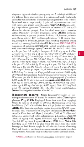 → 
diagnostic hypotonic duodenography; may also radiologic visibility of 
the kidneys; Preop administration → 
secretions and blocks bradycardia 
associated with some forms of anesthesia; Management of some forms of 
heart block due to vagal activity; → pain and hypersecretion associated 
with pancreatitis; Class: anticholinergics; Preg:C; CIs: Hypersensitiv-ity, 
Angle-closure glaucoma; Tachycardia or unstable CV status; GI 
obstructive disease, paralytic ileus, intestinal atony, severe ulcerative 
colitis; Obstructive uropathy; Myasthenia gravis; ADRs: confusion/ 
excitement (esp in geriatric patients), dizziness, HA, insomnia, nervous-ness, 
blurred vision, IOP, mydriasis, palpitations, HR, nausea, bloat-ing, 
constipation, dry mouth, paralytic ileus, vomiting, impotence, urinary 
retention, sweating, local irritation (IM, IV, subcut),ANAPHYLAXIS, 
suppression of lactation; Interactions: risk of anticholinergic effects 
with other anticholinergic agents; Dose: PO, SL: Adults: 0.125–0.25 mg 
q 4 hr prn (max 1.5 mg/day). Cystospaz—0.15–0.3 mg up to 4 ×/day. 
Levsinex—0.375–0.75 mg q 12 hr. PO: Peds: 2–12 yr: ODT (NuLev)— 
0.0625–0.125 mg (1/2–1 tablet) q 4 hr, up to 6 ×/day. PO: Peds: 34–36 kg: 
125–187 mcg q 4 hr prn. PO: Peds: 22.7–33 kg: 94–125 mcg q 4 hr prn. PO: 
Peds: 13.6–22.6 kg: 63 mcg q 4 hr prn. PO: Peds: 9.1–13.5 kg: 31.3 mcg q 
4 hr prn. PO: Peds: 6.8–9 kg: 25 mcg q 4 hr prn. PO: Peds: 4.5–6.7 kg: 
18.8 mcg q 4 hr prn. PO: Peds: 3.4–4.4 kg: 15.6 mcg q 4 hr prn. PO: Peds: 
2.3–3.3 kg: 12.5 mcg q 4 hr prn. IM, IV, Subcut: Adults: GI anticholinergic— 
0.25–0.5 mg 3–4 ×/day prn. Preop prophylaxis of secretions—0.005 mg/kg 
30–60 min before anesthesia. Reduce bradycardia during surgery—0.125 mg 
IV repeated prn. IM, IV, Subcut: Peds: ≥2 yr Preop prophylaxis of secretions— 
0.005 mg/kg 30–60 min before anesthesia; Availability (G): Tabs: 0.125, 
0.15 mg. SL tabs: 0.125 mg. ODT: 0.125 mg. ER tabs: 0.375 mg. Timed-release 
caps: 0.375 mg. Oral soln (gtt): 0.125 mg/ml. Elixir: 0.125 mg/5 ml. 
Inject: 0.5 mg/ml; Monitor: BP, HR, I/Os, bowel sounds/function; 
Notes: Physostigmine is antidote. Give PO ac. 
ibandronate (Boniva) Uses: Treatment/prevention of post-menopausal 
osteoporosis (IV is used for treatment only); Class: biphos-phonates; 
Preg: C; CIs: Esophageal disease (that may delay emptying); 
Unable to stand or sit upright for ≥60 min; Hypocalcemia; Severe renal 
insufficiency (CrCl 30 ml/min); Peds 18 yr (safety not established); 
ADRs: HA, dyspepsia, dysphagia, esophagitis, gastritis, N/V/D, muscu-loskeletal 
pain, osteonecrosis (of jaw), inject site reactions; Interactions: 
→ 
Antacids, Ca++, iron, and Mg++ → 
absorption; risk of GI effects with 
NSAIDs or aspirin; Food, coffee, and orange juice → 
absorption; Dose: PO: 
Adults: 2.5 mg/day or 150 mg/mo. IV: Adults: 3 mg q 3 mo; Availability: 
Tabs: 2.5, 150 mg. Inject: 1 mg/ml; Monitor: BMD, Ca++; Notes: Take 
first thing in AM with 6–8 oz plain water ≥60 min before other meds, 
beverages, or food. Remain upright for ≥60 min after dose and after eating. 
Ca++ and vitamin D supplements recommended. Avoid dental procedures 
during therapy. Administer once-monthly tabs on same date each month. 
→ 
→ 
→ 
→ 
ibandronate 139 
I 
CAPITALS indicates life-threatening; underlines indicate most frequent 
 