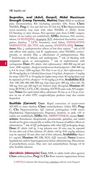 ibuprofen, oral (Advil, Genpril, Midol Maximum 
Strength Cramp Formula, Motrin) Uses: Mild-to-moderate 
pain; Dysmenorrhea; RA (including juvenile); OA; Fever; Class: 
NSAIDs; Preg: C (1st and 2nd tri), D (3rd tri); CIs: Hypersensitivity 
(cross-sensitivity may exist with other NSAIDs or ASA); Active 
GI bleeding or ulcer disease; Peri-operative pain from CABG surgery; 
Infants 6 mo (safety not established); ADRs: dizziness, HA, tinnitus, 
edema, GI BLEEDING, dyspepsia, N/V, abdominal discomfort, consti-pation, 
diarrhea, LFTs, hematuria, renal failure, EXFOLIATIVE 
DERMATITIS, SJS, TEN, rash, anemia, ANAPHYLAXIS; Interac-tions: 
May cardioprotective effects of low-dose aspirin; risk of GI 
side effects with aspirin, oral K+ supplements, other NSAIDs, cortico-steroids, 
or alcohol; May effectiveness of antihypertensives; May 
→ 
→ 
levels/toxicity of lithium and methotrexate; risk of bleeding with 
antiplatelet agents or anticoagulants; risk of nephrotoxicity with 
cyclosporine; Dose: PO: Adults: Anti-inflammatory—400–800 mg tid–qid 
(max: 3200 mg/day). Analgesic/antidysmenorrheal/antipyretic—200–400 mg 
q 4–6 hr (max: 1200 mg/day). PO: Peds: 6 mo–12 yr Anti-inflammatory— 
30–50 mg/kg/day in 3 divided doses (max: 2.4 g/day). Antipyretic—5 mg/kg 
for temp 102.5°F or 10 mg/kg for higher temp (max: 40 mg/kg/day); may 
be repeated q 6–8 hr. Analgesic—4–10 mg/kg q 6–8 hr; Availability (G): 
Tabs: 100, 200, 400, 600, 800 mg. Caps (liqui-gels): 200 mg. Chew tabs: 50, 
100 mg. Oral susp: 100 mg/5 ml. Pediatric drops: 40 mg/ml; Monitor: BP, 
temp, BUN/SCr, LFTs, CBC, bleeding, S/S PUD, pain scale, S/S anaphy-laxis; 
Notes: For rapid initial effect, administer 30 min ac or 2 hr pc. Cau-tion 
on use of other OTC cough/cold/pain products (may also contain 
ibuprofen). 
ibutilide (Corvert) Uses: Rapid conversion of recent-onset 
AF/AFI to sinus rhythm; Class: antiarrhythmics (class III); Preg: 
C; CIs: Hypersensitivity; QT interval prolongation (440 msec); 
Hypokalemia; Hypomagnesemia; Pregnancy, lactation, or peds 18 yr 
(safety not established); ADRs: HA, ARRHYTHMIAS, nausea; Inter-actions: 
Amiodarone, disopyramide, procainamide, quinidine, and sotalol 
should not be given concurrently or within 4 hr because of additive effects on 
refractoriness; → 
risk of QT prolongation with other QT-prolonging drugs; 
Dose: IV: Adults: ≥60 kg: 1-mg infusion over 10 min; may be repeated 
10 min after end of first infusion. IV: Adults: 60 kg: 0.01-mg/kg infusion; 
may be repeated 10 min after end of first infusion; Availability: Inject: 
0.1 mg/ml; Monitor: BP, HR, ECG (QT interval); Notes: Correct 
hypokalemia and/or hypomagnesemia before administering. Discontinue 
if proarrhythmia occurs. May start oral antiarrhythmic therapy ≥4 hr 
after ibutilide infusion. 
idarubicin (Idamycin) Uses: AML in adults (with other agents); 
Class: anthracyclines; Preg: D; CIs: Bone marrow suppression; Serum 
→ 
→ 
→ 
→ 
→ 
140 ibuprofen, oral 
I 
CAPITALS indicates life-threatening; underlines indicate most frequent 
 