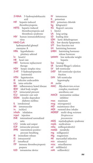 5-HIAA 5-hydroxyindoleacetic 
acid 
HIT heparin-induced 
thrombocytopenia 
HITTS heparin-induced 
thrombocytopenia and 
thrombosis syndrome 
HIV human immunodeficiency 
virus 
HMG-CoA 
hydroxymethyl glutaryl 
coenzyme A 
HPA hypothalamic-pituitary- 
adrenal 
hr hour(s) 
HR heart rate 
HRT hormone replacement 
therapy 
HSV herpes simplex virus 
5-HT 5-hydroxytriptamine 
(serotonin) 
HTN hypertension 
IE infective endocarditis 
IA intra-articular 
IBD inflammatory bowel disease 
IBW ideal body weight 
ICP intracranial pressure 
ICU intensive care unit 
IDDM insulin-dependent 
diabetes mellitus 
IL intralesional 
IM intramuscular 
in. inch(es) 
inhaln inhalation 
inject injection 
INR international normalized 
ratio 
I/O intake and output 
IOP intraocular pressure 
IPPB intermittent positive-pressure 
breathing 
IR immediate-release 
IS intrasynovial 
IT intrathecal 
ITP immune thrombocytopenic 
purpura 
IUD intrauterine device 
IV intravenous 
K potassium 
KCl potassium chloride 
kg kilogram(s) 
KS Kaposi’s sarcoma 
L liter(s) 
LA long-acting 
LD loading dose 
LDH lactic dehydrogenase 
LDL low-density lipoprotein 
LFT liver function test 
LH luteinizing hormone 
LHRH luteinizing hormone-release 
hormone 
LMWH low molecular weight 
heparin 
loz lozenge 
LR lactated Ringer’s solution 
LV left ventricular 
LVEF left ventricular ejection 
fraction 
LVH left ventricular 
hypertrophy 
M molar 
MAC Mycobacterium avium 
complex; monitored 
anesthesia care 
MAOI monoamine oxidase 
inhibitor 
max maximum 
mcg microgram(s) 
MD maintenance dose 
MDI metered dose inhaler 
MDRSP multi-drug resistant 
Streptococcus 
pneumoniae 
MDS myelodysplastic syndrome 
meds medications 
mEq milliequivalent(s) 
metab metabolic 
mg milligram(s) 
Mg magnesium 
MI myocardial infarction 
min minute(s) 
misc miscellaneous 
ml milliliter(s) 
mM millimole(s) 
xv 
 