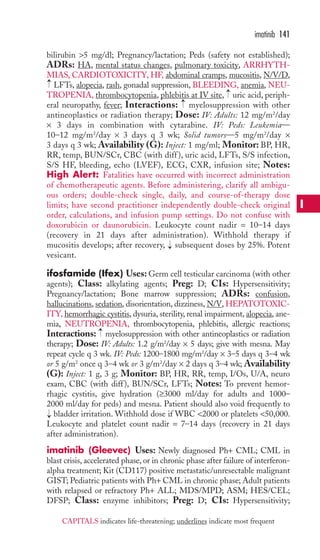 imatinib 141 
bilirubin 5 mg/dl; Pregnancy/lactation; Peds (safety not established); 
ADRs: HA, mental status changes, pulmonary toxicity, ARRHYTH-MIAS, 
CARDIOTOXICITY, HF, abdominal cramps, mucositis, N/V/D, 
→ 
LFTs, alopecia, rash, gonadal suppression, BLEEDING, anemia, NEU-TROPENIA, 
→ 
thrombocytopenia, phlebitis at IV site, uric acid, periph-eral 
→ 
neuropathy, fever; Interactions: myelosuppression with other 
antineoplastics or radiation therapy; Dose: IV: Adults: 12 mg/m2/day 
× 3 days in combination with cytarabine. IV: Peds: Leukemia— 
10–12 mg/m2/day × 3 days q 3 wk; Solid tumors—5 mg/m2/day × 
3 days q 3 wk; Availability (G): Inject: 1 mg/ml; Monitor: BP, HR, 
RR, temp, BUN/SCr, CBC (with diff ), uric acid, LFTs, S/S infection, 
S/S HF, bleeding, echo (LVEF), ECG, CXR, infusion site; Notes: 
High Alert: Fatalities have occurred with incorrect administration 
of chemotherapeutic agents. Before administering, clarify all ambigu-ous 
orders; double-check single, daily, and course-of-therapy dose 
limits; have second practitioner independently double-check original 
order, calculations, and infusion pump settings. Do not confuse with 
doxorubicin or daunorubicin. Leukocyte count nadir = 10–14 days 
(recovery in 21 days after administration). Withhold therapy if 
mucositis develops; after recovery, → 
subsequent doses by 25%. Potent 
vesicant. 
ifosfamide (Ifex) Uses: Germ cell testicular carcinoma (with other 
agents); Class: alkylating agents; Preg: D; CIs: Hypersensitivity; 
Pregnancy/lactation; Bone marrow suppression; ADRs: confusion, 
hallucinations, sedation, disorientation, dizziness, N/V, HEPATOTOXIC-ITY, 
hemorrhagic cystitis, dysuria, sterility, renal impairment, alopecia, ane-mia, 
NEUTROPENIA, thrombocytopenia, phlebitis, allergic reactions; 
→ 
Interactions: myelosuppression with other antineoplastics or radiation 
therapy; Dose: IV: Adults: 1.2 g/m2/day × 5 days; give with mesna. May 
repeat cycle q 3 wk. IV: Peds: 1200–1800 mg/m2/day × 3–5 days q 3–4 wk 
or 5 g/m2 once q 3–4 wk or 3 g/m2/day × 2 days q 3–4 wk; Availability 
(G): Inject: 1 g, 3 g; Monitor: BP, HR, RR, temp, I/Os, U/A, neuro 
exam, CBC (with diff ), BUN/SCr, LFTs; Notes: To prevent hemor-rhagic 
cystitis, give hydration (≥3000 ml/day for adults and 1000– 
2000 ml/day for peds) and mesna. Patient should also void frequently to 
bladder irritation.Withhold dose if WBC 2000 or platelets 50,000. 
Leukocyte and platelet count nadir = 7–14 days (recovery in 21 days 
after administration). 
imatinib (Gleevec) Uses: Newly diagnosed Ph+ CML; CML in 
blast crisis, accelerated phase, or in chronic phase after failure of interferon-alpha 
treatment; Kit (CD117) positive metastatic/unresectable malignant 
→ 
GIST; Pediatric patients with Ph+ CML in chronic phase; Adult patients 
with relapsed or refractory Ph+ ALL; MDS/MPD; ASM; HES/CEL; 
DFSP; Class: enzyme inhibitors; Preg: D; CIs: Hypersensitivity; 
I 
CAPITALS indicates life-threatening; underlines indicate most frequent 
 