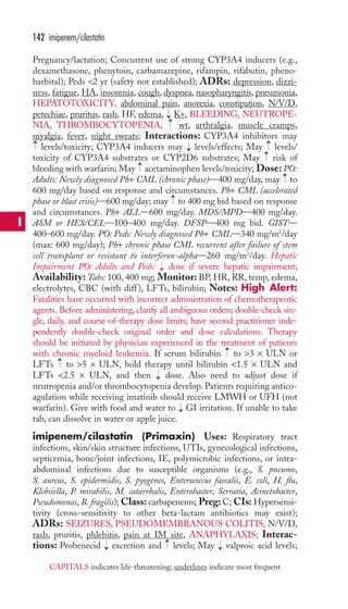 Pregnancy/lactation; Concurrent use of strong CYP3A4 inducers (e.g., 
dexamethasone, phenytoin, carbamazepine, rifampin, rifabutin, pheno-barbital); 
Peds 2 yr (safety not established); ADRs: depression, dizzi-ness, 
fatigue, HA, insomnia, cough, dyspnea, nasopharyngitis, pneumonia, 
HEPATOTOXICITY, abdominal pain, anorexia, constipation, N/V/D, 
petechiae, pruritus, rash, HF, edema, K+, BLEEDING, NEUTROPE-NIA, 
THROMBOCYTOPENIA, wt, arthralgia, muscle cramps, 
myalgia, fever, night sweats; Interactions: CYP3A4 inhibitors may 
levels/toxicity; CYP3A4 inducers may levels/effects; May levels/ 
toxicity of CYP3A4 substrates or CYP2D6 substrates; May risk of 
bleeding with warfarin; May acetaminophen levels/toxicity; Dose: PO: 
Adults: Newly diagnosed Ph+ CML (chronic phase)—400 mg/day, may to 
600 mg/day based on response and circumstances. Ph+ CML (accelerated 
phase or blast crisis)—600 mg/day; may → 
to 400 mg bid based on response 
and circumstances. Ph+ ALL—600 mg/day. MDS/MPD—400 mg/day. 
ASM or HES/CEL—100–400 mg/day. DFSP—400 mg bid. GIST— 
400–600 mg/day. PO: Peds: Newly diagnosed Ph+ CML—340 mg/m2/day 
(max: 600 mg/day); Ph+ chronic phase CML recurrent after failure of stem 
cell transplant or resistant to interferon-alpha—260 mg/m2/day. Hepatic 
Impairment PO: Adults and Peds: dose if severe hepatic impairment; 
Availability: Tabs: 100, 400 mg; Monitor: BP, HR, RR, temp, edema, 
electrolytes, CBC (with diff ), LFTs, bilirubin; Notes: High Alert: 
Fatalities have occurred with incorrect administration of chemotherapeutic 
agents. Before administering, clarify all ambiguous orders; double-check sin-gle, 
daily, and course-of-therapy dose limits; have second practitioner inde-pendently 
double-check original order and dose calculations. Therapy 
should be initiated by physician experienced in the treatment of patients 
with chronic myeloid leukemia. If serum bilirubin to 3 × ULN or 
LFTs to 5 × ULN, hold therapy until bilirubin 1.5 × ULN and 
LFTs 2.5 × ULN, and then dose. Also need to adjust dose if 
neutropenia and/or thrombocytopenia develop. Patients requiring antico-agulation 
while receiving imatinib should receive LMWH or UFH (not 
warfarin). Give with food and water to GI irritation. If unable to take 
tab, can dissolve in water or apple juice. 
imipenem/cilastatin (Primaxin) Uses: Respiratory tract 
infections, skin/skin structure infections, UTIs, gynecological infections, 
septicemia, bone/joint infections, IE, polymicrobic infections, or intra-abdominal 
infections due to susceptible organisms (e.g., S. pneumo, 
S. aureus, S. epidermidis, S. pyogenes, Enterococcus faecalis, E. coli, H. flu, 
Klebsiella, P. mirabilis, M. catarrhalis, Enterobacter, Serratia, Acinetobacter, 
Pseudomonas, B. fragilis); Class: carbapenems; Preg: C; CIs: Hypersensi-tivity 
(cross-sensitivity to other beta-lactam antibiotics may exist); 
ADRs: SEIZURES, PSEUDOMEMBRANOUS COLITIS, N/V/D, 
rash, pruritis, phlebitis, pain at IM site, ANAPHYLAXIS; Interac-tions: 
Probenecid excretion and levels; May → 
valproic acid levels; 
→ 
→ 
→ 
→ 
→ 
→ 
→ 
→ 
→ 
→→ 
→ 
→ 
→→ 
142 imipenem/cilastatin 
I 
CAPITALS indicates life-threatening; underlines indicate most frequent 
 