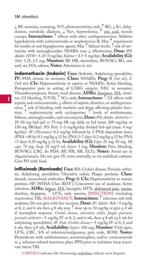 144 indomethacin 
BP, anorexia, cramping, N/V, photosensitivity, rash, BG, K+, dehy-dration, 
metabolic alkalosis, Na+, hypovolemia, uric acid, muscle 
cramps; Interactions: effects with other antihypertensives; Additive 
hypokalemia with corticosteroids or amphotericin B; May requirement 
for insulin or oral hypoglycemic agents; May → 
lithium levels; → 
risk of oto-toxicity 
with aminoglycosides; NSAIDs may effectiveness; Dose: PO: 
Adults: HTN—1.25–5 mg/day. Edema—2.5–5 mg/day;Availability (G): 
Tabs: 1.25, 2.5 mg; Monitor: BP, HR, electrolytes, BUN/SCr, BG, uric 
acid, wt, I/Os, edema;Notes: Administer in AM. 
indomethacin (Indocin) Uses: Arthritis, Ankylosing spondylitis; 
IV: PDA closure in neonates; Class: NSAIDs; Preg: B (1st tri), C 
(3rd tri); CIs: Hypersensitivity to aspirin or NSAIDs; Active bleeding, 
Perioperative pain in setting of CABG surgery; NEC in neonates; 
Thrombocytopenia; Severe renal disease; ADRs: dizziness, HA, tinni-tus, 
→ 
→ 
GI bleeding, N/V/D, SCr, rash; Interactions: GI effects with 
aspirin and corticosteroids; effects of aspirin, diuretics, or antihyperten-sives; 
→ 
→→ 
risk of bleeding with warfarin and drugs affecting platelet func-tion; 
nephrotoxicity with cyclosporine; levels of methotrexate, 
lithium, aminoglycosides, and vancomycin; Dose: PO: Adults: Arthritis— 
25–50 mg bid–qid or 75-mg SR cap daily or bid (max: 200 mg/day or 
150 mg SR/day). PO: Peds: 1–2 mg/kg/day divided bid–qid (max: 4 mg/ 
kg/day). IV: (Neonates): 0.2 mg/kg followed by 2 PNA-dependent doses 
(PNA 48 hr: 0.1 mg/kg q 12 hr; PNA 2–7 days: 0.2 mg/kg q 12 hr; PNA 
7 days: 0.25 mg/kg q 12 h); Availability (G): Caps: 25 mg, 50 mg. SR 
caps: 75 mg. Susp: 25 mg/5 ml. Inject: 1 mg; Monitor: Pain, bleeding, 
BUN/SCr, CBC. In PDA: BP, HR, RR, ECG; Notes: Avoid use in 
oliguria/anuria. Do not give IV, intra-arterially, or via umbilical catheter. 
Give PO with food. 
infliximab (Remicade) Uses:RA; Crohn’s disease; Psoriatic arthri-tis; 
Ankylosing spondylitis; Ulcerative colitis; Plaque psoriasis; Class: 
dmards, monoclonal antibodies; Preg: B; CIs: Hypersensitivity to murine 
proteins; HF (NYHA Class III/IV); Concurrent use of anakinra; Active 
infection; ADRs: fatigue, HA, laryngitis, HTN, abdominal pain, nausea, 
diarrhea, dyspepsia, LFTs, rash, anemia, INFECTIONS (including 
reactivation TB),MALIGNANCY; Interactions: infection risk with 
anakinra; Do not give with live vaccines; Dose: IV: Adults: RA—3 mg/kg 
at 0, 2, and 6 wk then q 8 wk; may dose up to 10 mg/kg or give q 4 wk 
if incomplete response. Crohn’s disease, ulcerative colitis, plaque psoriasis, 
psoriatic arthritis—5 mg/kg IV at 0, 2, and 6 wk, then q 8 wk (q 6 wk for 
ankylosing spondylitis). IV: Peds: Crohn’s disease—5 mg/kg IV at 0, 2, and 
6 wk, then q 8 wk; Availability: Inject: 100 mg; Monitor: Vital signs, 
LFTs, CBC, S/S of infection/malignancy, pain scale, ROM; Notes: 
Premedicate with antihistamines, acetaminophen, and/or corticosteroids 
to → 
infusion-related reactions; place PPD prior to initiation (may reacti-vate 
latent TB). 
→ 
→ 
→ 
→ 
→ 
→ 
→ 
→ 
→ 
→ 
→ 
→ 
I 
CAPITALS indicates life-threatening; underlines indicate most frequent 
 