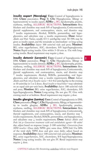 insulin aspart (NovoLog) Uses: Control of hyperglycemia in 
DM; Class: pancreatics; Preg: B; CIs: Hypoglycemia; Allergy or 
hypersensitivity to insulin aspart; ADRs: BG, lipodystrophy, pruritis, 
erythema, swelling, ALLERGIC REACTIONS; Interactions: Beta 
blockers and clonidine may mask S/S of hypoglycemia; Corticosteroids, 
thyroid supplements, oral contraceptives, niacin, and diuretics may 
insulin requirements; Alcohol, MAOIs, pentamidine, oral hypo-glycemics, 
and salicylates may insulin requirements; Dose: Subcut: 
Adults and Peds: Varies; usually 0.5–1 unit/kg/day total. 50–70% may be 
given as insulin aspart, and the remainder as intermediate- or long-acting 
insulin; Availability: Inject: 100 units/ml vials and pens; Monitor: 
BG, urine sugar/ketones, A1C, electrolytes, S/S hypo/hyperglycemia; 
Notes: Rapid-acting insulin. Give within 5–10 min ac. Use with long-acting 
insulin. Renal impairment may require → 
dose. 
insulin detemir (Levemir) Uses: Control of hyperglycemia in 
DM; Class: pancreatics; Preg: C; CIs: Hypoglycemia; Allergy or 
hypersensitivity to insulin detemir; ADRs: BG, lipodystrophy, pruritis, 
erythema, swelling, ALLERGIC REACTIONS; Interactions: Beta 
blockers and clonidine may mask S/S of hypoglycemia; Corticosteroids, 
thyroid supplements, oral contraceptives, niacin, and diuretics may 
insulin requirements; Alcohol, MAOIs, pentamidine, oral hypo-glycemics, 
and salicylates may insulin requirements; Dose: Subcut: 
Adults and Peds: ≥6 yr Insulin-naive —0.1–0.2 units/kg/day in the evening 
or 10 units/day in 1 or 2 doses. Basal insulin or basal bolus—may substitute 
on an equal unit-per-unit basis; Availability: Inject: 100 units/ml vials 
and pens; Monitor: BG, urine sugar/ketones, A1C, electrolytes, S/S 
hypo/hyperglycemia; Notes: Long-acting. Do not give IV. Give with 
evening meal or at bedtime. Renal impairment may require dose. 
insulin glargine (Lantus) Uses: Control of hyperglycemia in DM; 
Class: pancreatics;Preg: C; CIs:Hypoglycemia; Allergy, or hypersensitiv-ity 
to insulin glargine; ADRs: BG, lipodystrophy, pruritus, 
erythema, swelling, ALLERGIC REACTIONS; Interactions: Beta 
blockers and clonidine may mask S/S of hypoglycemia; Corticosteroids, 
thyroid supplements, oral contraceptives, niacin, and diuretics may 
insulin requirements; Alcohol,MAOIs, pentamidine, oral hypoglycemics, 
and salicylates may → 
insulin requirements; Dose: Subcut: Adults and 
Peds: ≥6 yr Concurrent treatment with oral antidiabetic agents—10 units/ 
day; adjust based on response (range: 2–100 units/day). Conversion from 
NPH insulin—Once daily NPH: give same dose. NPH bid: Use 80% 
of the total daily NPH dose and give once daily; adjust based on 
response; Availability: Inject: 100 units/ml vials and pens; Monitor: 
BG, urine sugar/ketones, A1C, electrolytes, S/S hypo/hyperglycemia; 
Notes: Long-acting insulin. Do not give IV. Renal impairment may 
require → 
dose. → 
→ 
→ 
→ 
→ 
→ 
→ 
→ 
→ 
insulin glargine 145 
I 
CAPITALS indicates life-threatening; underlines indicate most frequent 
 