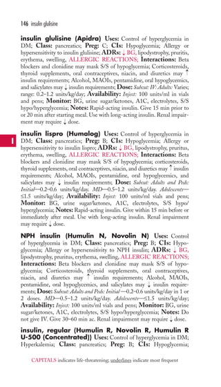insulin glulisine (Apidra) Uses: Control of hyperglycemia in 
DM; Class: pancreatics; Preg: C; CIs: Hypoglycemia; Allergy or 
hypersensitivity to insulin glulisine; ADRs: BG, lipodystrophy, pruritis, 
erythema, swelling, ALLERGIC REACTIONS; Interactions: Beta 
blockers and clonidine may mask S/S of hypoglycemia; Corticosteroids, 
thyroid supplements, oral contraceptives, niacin, and diuretics may 
insulin requirements; Alcohol, MAOIs, pentamidine, oral hypoglycemics, 
and salicylates may insulin requirements; Dose: Subcut: IV: Adults: Varies; 
range: 0.2–1.2 units/kg/day; Availability: Inject: 100 units/ml in vials 
and pens; Monitor: BG, urine sugar/ketones, A1C, electrolytes, S/S 
hypo/hyperglycemia; Notes: Rapid-acting insulin. Give 15 min prior to 
or 20 min after starting meal. Use with long-acting insulin. Renal impair-ment 
may require dose. 
insulin lispro (Humalog) Uses: Control of hyperglycemia in 
DM; Class: pancreatics; Preg: B; CIs: Hypoglycemia; Allergy or 
hypersensitivity to insulin lispro; ADRs: BG, lipodystrophy, pruritus, 
erythema, swelling, ALLERGIC REACTIONS; Interactions: Beta 
blockers and clonidine may mask S/S of hypoglycemia; corticosteroids, 
thyroid supplements, oral contraceptives, niacin, and diuretics may insulin 
requirements; Alcohol, MAOIs, pentamidine, oral hypoglycemics, and 
salicylates may insulin requirements; Dose: Subcut: Adults and Peds: 
Initial—0.2–0.6 units/kg/day. MD—0.5–1.2 units/kg/day. Adolescents— 
≤1.5 units/kg/day; Availability: Inject: 100 units/ml vials and pens; 
Monitor: BG, urine sugar/ketones, A1C, electrolytes, S/S hypo/ 
hyperglycemia;Notes: Rapid-acting insulin. Give within 15 min before or 
immediately after meal. Use with long-acting insulin. Renal impairment 
may require dose. 
NPH insulin (Humulin N, Novolin N) Uses: Control 
of hyperglycemia in DM; Class: pancreatics; Preg: B; CIs: Hypo-glycemia; 
Allergy or hypersensitivity to NPH insulin; ADRs: BG, 
lipodystrophy, pruritus, erythema, swelling, ALLERGIC REACTIONS; 
Interactions: Beta blockers and clonidine may mask S/S of hypo-glycemia; 
Corticosteroids, thyroid supplements, oral contraceptives, 
niacin, and diuretics may insulin requirements; Alcohol, MAOIs, 
pentamidine, oral hypoglycemics, and salicylates may insulin require-ments; 
Dose: Subcut: Adults and Peds: Initial —0.2–0.6 units/kg/day in 1 or 
2 doses. MD—0.5–1.2 units/kg/day. Adolescents—≤1.5 units/kg/day; 
Availability: Inject: 100 units/ml vials and pens; Monitor: BG, urine 
sugar/ketones, A1C, electrolytes, S/S hypo/hyperglycemia; Notes: Do 
not give IV. Give 30–60 min ac. Renal impairment may require → 
dose. 
insulin, regular (Humulin R, Novolin R, Humulin R 
U-500 (Concentrated)) Uses: Control of hyperglycemia in DM; 
Hyperkalemia; Class: pancreatics; Preg: B; CIs: Hypoglycemia; 
→ 
→ 
→ 
→ 
→ 
→ 
→ 
→ → 
→ 
→ 
146 insulin glulisine 
I 
CAPITALS indicates life-threatening; underlines indicate most frequent 
 
