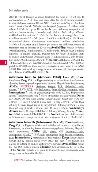 after 16 wk of therapy, continue treatment for total of 18–24 mo. If 
normalization of ALT does not occur after 16 wk of therapy, consider 
treatment discontinuation. Chronic HBV—5 million units/day or 10 million 
units 3 ×/wk × 16 wk. Follicular non-Hodgkin’s lymphoma—5 million units 
subcut 3 ×/wk for up to 18 mo (to be used following completion of 
anthracycline-containing chemotherapy). Subcut: Peds: 3 yr Chronic 
HBV—3 million units/m2 3 ×/wk for the 1st wk of therapy then to 
6 million units/m2 3 ×/wk (max: 10 million units/dose) × 16–24 wk. 
Intralesional Adults: Condylomata acuminata—1 million units/lesion 
3 ×/wk × 3 wk; treat only 5 lesions per course. An additional course of 
treatment may be initiated at 12–16 wk; Availability: Powder for inject: 
10 million units, 18 million units, 50 million units. Soln for inject: 6 million 
units/ml, 10 million units/ml. Prefilled pens for inject: 18 million units 
(3 million units/0.2 ml), 30 million units (5 million units/0.2 ml), 60 mil-lion 
units (10 million units/0.2 ml); Monitor:CXR, ECG, CBC, LFTs, 
TFTs, electrolytes, wt; Notes: Should be discontinued if ANC 500 or 
platelets 25,000 and then may be restarted at a lower dose if the ANC 
1000. Discontinue drug therapy in cases of severe infection, pancreati-tis, 
colitis, or if AST/ALT 5 × ULN. 
interferon beta-1a (Avonex, Rebif) Uses: MS; Class: 
interferons; Preg: C; CIs: Hypersensitivity to recombinant interferons or 
albumin; Severe depression/psychosis; seizures; Hepatic/renal impairment; 
ADRs: SEIZURES, dizziness, fatigue, HA, abdominal pain, 
nausea, LFTs,UTI, rash, leukopenia, fever, flu-like symptoms, pain; 
Interactions: risk of granulocytopenia with ACEIs, Hepatotoxic 
agents → 
hepatotoxicity risk; → 
effects of warfarin and zidovudine; Dose: 
IM: Adults: 30 mcg once weekly. Subcut: Adults: Target dose of 22 mcg 
3 ×/wk—4.4 mcg 3 ×/wk × 2 wk, then 11 mcg 3 ×/wk × 2 wk, then 
22 mcg 3 ×/wk. Target dose of 44 mcg 3 ×/wk—8.8 mcg 3 ×/wk × 2 wk, 
then 22 mcg 3 ×/wk × 2 wk, then 44 mcg 3 ×/wk; Availability: 
Avonex Inject: 30 mcg. Rebif Inject: 8.8 mcg, 22 mcg, 44 mcg; Moni-tor: 
S/S depression, LFTs, CBC,TFTs;Notes: Give inject ≥48 hr apart 
at different sites; may premedicate with antipyretics for fever/flu-like S/S. 
interferon beta-1b (Betaseron) Uses: MS; Class: interferons; 
Preg: C; CIs: Hypersensitivity to E. coli–derived products, recombinant 
interferons, or albumin; Severe depression/psychosis; Seizures; Hepatic/ 
renal impairment; ADRs: HA, edema, CP, abdominal pain, 
constipation, N/V/D, → 
LFTs,rash, neutropenia, fever, flu-like symptoms, 
pain; Interactions: → 
metabolism of theophylline; Dose: Subcut: Adults: 
0.0625 mg (2 million units) every other day then → 
by 0.0625 mg 
q 2 wk to 0.25mg (8 million units) every other day; Availability: Inject: 
0.3 mg (9.6 million units); Monitor: S/S depression, LFTs, CBC, 
TFTs; Notes: Hydrate well prior to treatment; may premedicate with 
antipyretics for fever/flu-like S/S. 
→ 
→ 
→ 
148 interferon beta-1a 
I 
CAPITALS indicates life-threatening; underlines indicate most frequent 
 