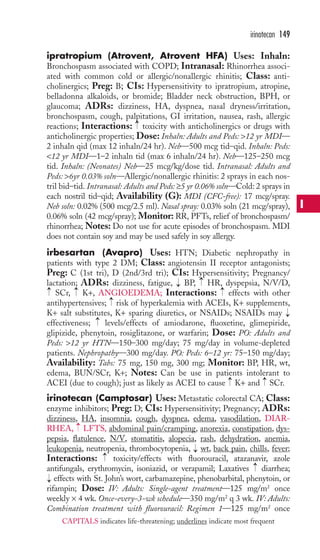 ipratropium (Atrovent, Atrovent HFA) Uses: Inhaln: 
Bronchospasm associated with COPD; Intranasal: Rhinorrhea associ-ated 
with common cold or allergic/nonallergic rhinitis; Class: anti-cholinergics; 
Preg: B; CIs: Hypersensitivity to ipratropium, atropine, 
belladonna alkaloids, or bromide; Bladder neck obstruction, BPH, or 
glaucoma; ADRs: dizziness, HA, dyspnea, nasal dryness/irritation, 
bronchospasm, cough, palpitations, GI irritation, nausea, rash, allergic 
reactions; Interactions: toxicity with anticholinergics or drugs with 
anticholinergic properties; Dose: Inhaln: Adults and Peds: 12 yr MDI— 
2 inhaln qid (max 12 inhaln/24 hr). Neb—500 mcg tid–qid. Inhaln: Peds: 
12 yr MDI—1–2 inhaln tid (max 6 inhaln/24 hr). Neb—125–250 mcg 
tid. Inhaln: (Neonates) Neb—25 mcg/kg/dose tid. Intranasal: Adults and 
Peds: 6yr 0.03% soln—Allergic/nonallergic rhinitis: 2 sprays in each nos-tril 
bid–tid. Intranasal: Adults and Peds: ≥5 yr 0.06% soln—Cold: 2 sprays in 
each nostril tid–qid; Availability (G): MDI (CFC-free): 17 mcg/spray. 
Neb soln: 0.02% (500 mcg/2.5 ml). Nasal spray: 0.03% soln (21 mcg/spray), 
0.06% soln (42 mcg/spray); Monitor: RR, PFTs, relief of bronchospasm/ 
rhinorrhea; Notes: Do not use for acute episodes of bronchospasm. MDI 
does not contain soy and may be used safely in soy allergy. 
irbesartan (Avapro) Uses: HTN; Diabetic nephropathy in 
patients with type 2 DM; Class: angiotensin II receptor antagonists; 
Preg: C (1st tri), D (2nd/3rd tri); CIs: Hypersensitivity; Pregnancy/ 
lactation; ADRs: dizziness, fatigue, BP, HR, dyspepsia, N/V/D, 
SCr, K+, ANGIOEDEMA; Interactions: effects with other 
antihypertensives; risk of hyperkalemia with ACEIs, K+ supplements, 
K+ salt substitutes, K+ sparing diuretics, or NSAIDs; NSAIDs may 
effectiveness; levels/effects of amiodarone, fluoxetine, glimepiride, 
glipizide, phenytoin, rosiglitazone, or warfarin; Dose: PO: Adults and 
Peds: 12 yr HTN—150–300 mg/day; 75 mg/day in volume-depleted 
patients. Nephropathy—300 mg/day. PO: Peds: 6–12 yr: 75–150 mg/day; 
Availability: Tabs: 75 mg, 150 mg, 300 mg; Monitor: BP, HR, wt, 
edema, BUN/SCr, K+; Notes: Can be use in patients intolerant to 
ACEI (due to cough); just as likely as ACEI to cause K+ and SCr. 
irinotecan (Camptosar) Uses: Metastatic colorectal CA; Class: 
enzyme inhibitors; Preg: D; CIs: Hypersensitivity; Pregnancy; ADRs: 
dizziness, HA, insomnia, cough, dyspnea, edema, vasodilation, DIAR-RHEA, 
→ 
→ 
→ 
LFTS, abdominal pain/cramping, anorexia, constipation, dys-pepsia, 
flatulence, N/V, stomatitis, alopecia, rash, dehydration, anemia, 
leukopenia, neutropenia, thrombocytopenia, wt, back pain, chills, fever; 
Interactions: toxicity/effects with fluorouracil, atazanavir, azole 
antifungals, erythromycin, isoniazid, or verapamil; Laxatives diarrhea; 
effects with St. John’s wort, carbamazepine, phenobarbital, phenytoin, or 
rifampin; Dose: IV: Adults: Single-agent treatment—125 mg/m2 once 
weekly × 4 wk. Once-every-3-wk schedule—350 mg/m2 q 3 wk. IV: Adults: 
Combination treatment with fluorouracil: Regimen 1—125 mg/m2 once 
→ 
→ 
→ 
→ 
→ 
→ 
→ 
→ 
→ 
→ 
→ 
→ 
→ 
irinotecan 149 
I 
CAPITALS indicates life-threatening; underlines indicate most frequent 
 