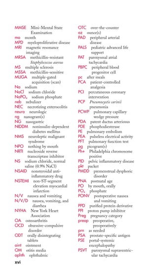 MMSE Mini-Mental State 
Examination 
mo month 
MPD myeloproliferative disease 
MRI magnetic resonance 
imaging 
MRSA methicillin-resistant 
Staphylococcus aureus 
MS multiple sclerosis 
MSSA methicillin-sensitive 
MUGA multiple-gated 
acquisition (scan) 
Na sodium 
NaCl sodium chloride 
NaPO4 sodium phosphate 
neb nebulizer 
NEC necrotizing enterocolitis 
neuro neurologic 
ng nanogram(s) 
NG nasogastric 
NIDDM noninsulin-dependent 
diabetes mellitus 
NMS neuroleptic malignant 
syndrome 
NPO nothing by mouth 
NRTI nucleoside reverse 
transcriptase inhibitor 
NS sodium chloride, normal 
saline (0.9% NaCl) 
NSAID nonsteroidal anti-inflammatory 
drug 
NSTEMI non-ST-segment 
elevation myocardial 
infarction 
N/V nausea and vomiting 
N/V/D nausea, vomiting, and 
diarrhea 
NYHA New York Heart 
Association 
OA osteoarthritis 
OCD obsessive-compulsive 
disorder 
ODT orally disintegrating 
tablets 
oint ointment 
OM otitis media 
ophth ophthalmic 
OTC over-the-counter 
oz ounce(s) 
PAD peripheral arterial 
disease 
PALS pediatric advanced life 
support 
PAT paroxysmal atrial 
tachycardia 
PBPC peripheral blood 
progenitor cell 
pc after meals 
PCA patient-controlled 
analgesia 
PCI percutaneous coronary 
intervention 
PCP Pneumocystis carinii 
pneumonia 
PCWP pulmonary capillary 
wedge pressure 
PDA patent ductus arteriosus 
PDE phosphodiesterase 
PE pulmonary embolism 
PEA pulseless electrical activity 
PFT pulmonary function test 
pg picogram(s) 
Ph+ Philadelphia chromosome 
positive 
PID pelvic inflammatory disease 
pkt packet 
PMDD premenstrual dysphoric 
disorder 
PNA postnatal age 
PO by mouth, orally 
PO4 phosphate 
PONV postoperative nausea 
and vomiting 
PPD purified protein derivative 
PPI proton pump inhibitor 
Preg pregnancy category 
preop preoperative, 
preoperatively 
prn as needed 
PSA prostate-specific antigen 
PSE portal-systemic 
encephalopathy 
PSVT paroxysmal supraventric-ular 
tachycardia 
xvi 
 