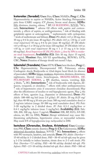 lactulose 153 
ketorolac (Toradol) Uses: Pain; Class: NSAIDs; Preg: C; CIs: 
Hypersensitivity to aspirin or NSAIDs; Active bleeding; Perioperative 
pain from CABG surgery; CV disease; Severe renal disease; ADRs: 
HA, dizziness, tinnitus, edema, BP, GI BLEEDING, N/V/D, SCr, 
rash; Interactions: adverse GI effects with aspirin and corticos-teroids; 
effects of aspirin, or antihypertensives; risk of bleeding with 
antiplatelet agents or anticoagulants; nephrotoxicity with cyclosporine; 
levels of methotrexate and lithium; Dose: PO: Adults: 65 yr 20 mg, then 
10 mg q 4–6 hr prn (max: 40 mg/day). PO: Adults: ≥65 yr, 50 kg, or with 
renal impairment 10 mg q 4–6 hr prn (max: 40 mg/day). IV: IM Adults: 
65 yr 60 mg × 1 or 30 mg q 6 hr (max: 120 mg/day). IV: IM Adults: ≥65 yr, 
50 kg, or with renal impairment 30 mg × 1 or 15 mg q 6 hr (max: 
60 mg/day). Renal Impairment IV, IM, PO: Adults: dose by 50% in moder-ate 
renal impairment; Availability (G): Tabs: 10 mg. Inject: 15 mg/ml, 
30 mg/ml; Monitor: Pain, S/S GI upset/bleeding, BUN/SCr, LFTs, 
CBC;Notes:Duration of therapy should not exceed 5 days. 
labetalol (Trandate) Uses:HTN;Class: beta blockers; Preg: C; 
CIs: Hypersensitivity; Decompensated HF; Pulmonary edema, 
Cardiogenic shock; Bradycardia or ≥2nd-degree heart block (in absence 
of pacemaker); ADRs: fatigue, weakness, depression, dizziness, drowsiness, 
nightmares, blurred vision, bronchospasm, BRADYCARDIA, HF, 
PULMONARY EDEMA, BP, diarrhea, nausea, vomiting, ED, 
libido, BG; Interactions: risk of bradycardia with digoxin, dil-tiazem, 
verapamil, or clonidine; effects with other antihypertensives; 
risk of hypertensive crisis if concurrent clonidine discontinued; May 
alter the effectiveness of insulins or oral hypoglycemic agents, May the 
effects of beta1 agonists (e.g., dopamine or dobutamine); Dose: PO: 
Adults: 100–400 mg bid (max: 2.4 g/day). IV: Adults: 20 mg (0.25 mg/ 
kg), then 40–80 mg q 10 min prn (max: 300 mg total cumulative dose) or 
2 mg/min infusion (range: 50–300 mg total cumulative dose). PO: Peds: 
3–20 mg/kg/day in 2 divided doses. IV: Peds: 0.3–1 mg/kg/dose or 
0.4–1 mg/kg/hr infusion (max: 3 mg/kg/hr); Availability (G): Tabs: 
100, 200, 300 mg. Inject: 5 mg/ml; Monitor: HR, BP, ECG, S/S HF, 
edema, wt, BG (in DM); Notes: Abrupt withdrawal may cause life-threatening 
arrhythmias, hypertensive crises, or myocardial ischemia. 
May mask S/S of hypoglycemia (esp. tachycardia) in DM. 
lactulose (Chronulac, Enulose, Kristalose) Uses: Constipa-tion; 
PSE;Class: osmotic diuretics; Preg: B; CIs: Galactosemia; ADRs: 
abdominal discomfort, flatulence, N/V/D, BG; Interactions: → 
effects 
with PO neomycin, laxatives, and antacids; Dose: PO: Adults: Diarrhea— 
15-60 ml/day in 1–2 divided doses. PSE—30–45 ml tid–qid; may be given 
q 1–2 hr initially to induce laxation, titrate dose to 2–3 soft stools. PO: 
Peds: Diarrhea—7.5 ml/day. PSE—40–90 ml/day divided tid–qid. PO: 
Infants: PSE—2.5–10 ml/day divided tid-qid. Rect: Adults: PSE—300 ml 
→ 
→ 
→ 
→→ 
→→ 
→ 
→ 
→ 
→ 
→ 
→ 
→ 
→ 
→ 
→ 
L 
CAPITALS indicates life-threatening; underlines indicate most frequent 
 