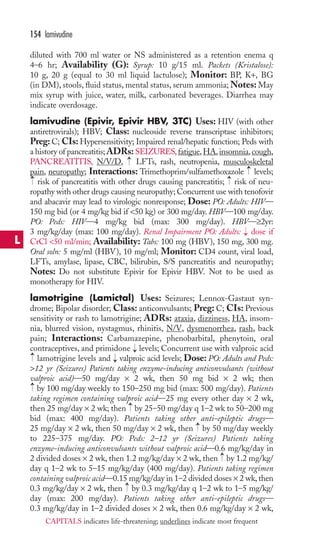 diluted with 700 ml water or NS administered as a retention enema q 
4–6 hr; Availability (G): Syrup: 10 g/15 ml. Packets (Kristalose): 
10 g, 20 g (equal to 30 ml liquid lactulose); Monitor: BP, K+, BG 
(in DM), stools, fluid status, mental status, serum ammonia;Notes: May 
mix syrup with juice, water, milk, carbonated beverages. Diarrhea may 
indicate overdosage. 
lamivudine (Epivir, Epivir HBV, 3TC) Uses: HIV (with other 
antiretrovirals); HBV; Class: nucleoside reverse transcriptase inhibitors; 
Preg: C; CIs: Hypersensitivity; Impaired renal/hepatic function; Peds with 
a history of pancreatitis;ADRs: SEIZURES, fatigue,HA, insomnia, cough, 
PANCREATITIS, N/V/D, LFTs, rash, neutropenia, musculoskeletal 
pain, neuropathy; Interactions: Trimethoprim/sulfamethoxazole levels; 
risk of pancreatitis with other drugs causing pancreatitis; risk of neu-ropathy 
with other drugs causing neuropathy; Concurrent use with tenofovir 
and abacavir may lead to virologic nonresponse; Dose: PO: Adults: HIV— 
150 mg bid (or 4 mg/kg bid if 50 kg) or 300 mg/day. HBV—100 mg/day. 
PO: Peds: HIV—4 mg/kg bid (max: 300 mg/day). HBV—≥2yr: 
3 mg/kg/day (max: 100 mg/day). Renal Impairment PO: Adults: dose if 
CrCl 50 ml/min; Availability: Tabs: 100 mg (HBV), 150 mg, 300 mg. 
Oral soln: 5 mg/ml (HBV), 10 mg/ml; Monitor: CD4 count, viral load, 
LFTs, amylase, lipase, CBC, bilirubin, S/S pancreatitis and neuropathy; 
Notes: Do not substitute Epivir for Epivir HBV. Not to be used as 
monotherapy for HIV. 
lamotrigine (Lamictal) Uses: Seizures; Lennox-Gastaut syn-drome; 
Bipolar disorder; Class: anticonvulsants; Preg: C; CIs: Previous 
sensitivity or rash to lamotrigine; ADRs: ataxia, dizziness, HA, insom-nia, 
blurred vision, nystagmus, rhinitis, N/V, dysmenorrhea, rash, back 
pain; Interactions: Carbamazepine, phenobarbital, phenytoin, oral 
contraceptives, and primidone levels; Concurrent use with valproic acid 
lamotrigine levels and valproic acid levels; Dose: PO: Adults and Peds: 
12 yr (Seizures) Patients taking enzyme-inducing anticonvulsants (without 
valproic acid)—50 mg/day × 2 wk, then 50 mg bid × 2 wk; then 
by 100 mg/day weekly to 150–250 mg bid (max: 500 mg/day). Patients 
taking regimen containing valproic acid—25 mg every other day × 2 wk, 
then 25 mg/day × 2 wk; then → 
by 25–50 mg/day q 1–2 wk to 50–200 mg 
bid (max: 400 mg/day). Patients taking other anti-epileptic drugs— 
25 mg/day × 2 wk, then 50 mg/day × 2 wk, then → 
by 50 mg/day weekly 
to 225–375 mg/day. PO: Peds: 2–12 yr (Seizures) Patients taking 
enzyme-inducing anticonvulsants without valproic acid—0.6 mg/kg/day in 
2 divided doses × 2 wk, then 1.2 mg/kg/day × 2 wk, then → 
by 1.2 mg/kg/ 
day q 1–2 wk to 5–15 mg/kg/day (400 mg/day). Patients taking regimen 
containing valproic acid—0.15 mg/kg/day in 1–2 divided doses × 2 wk, then 
0.3 mg/kg/day × 2 wk, then → 
by 0.3 mg/kg/day q 1–2 wk to 1–5 mg/kg/ 
day (max: 200 mg/day). Patients taking other anti-epileptic drugs— 
0.3 mg/kg/day in 1–2 divided doses × 2 wk, then 0.6 mg/kg/day × 2 wk, 
→ 
→ 
→ 
→ 
→ 
→ 
→ 
→ 
→ 
154 lamivudine 
L 
CAPITALS indicates life-threatening; underlines indicate most frequent 
 