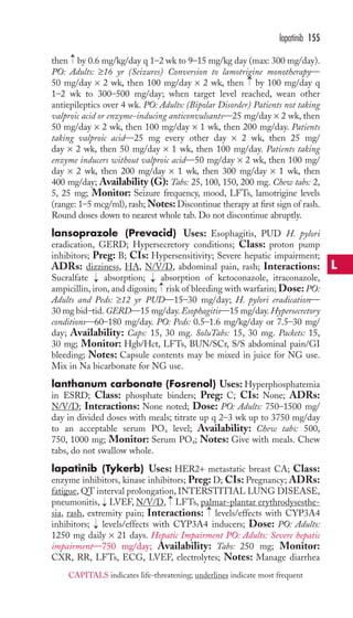 then by 0.6 mg/kg/day q 1–2 wk to 9–15 mg/kg day (max: 300 mg/day). 
PO: Adults: ≥16 yr (Seizures) Conversion to lamotrigine monotherapy— 
50 mg/day × 2 wk, then 100 mg/day × 2 wk, then by 100 mg/day q 
1–2 wk to 300–500 mg/day; when target level reached, wean other 
antiepileptics over 4 wk. PO: Adults: (Bipolar Disorder) Patients not taking 
valproic acid or enzyme-inducing anticonvulsants—25 mg/day × 2 wk, then 
50 mg/day × 2 wk, then 100 mg/day × 1 wk, then 200 mg/day. Patients 
taking valproic acid—25 mg every other day × 2 wk, then 25 mg/ 
day × 2 wk, then 50 mg/day × 1 wk, then 100 mg/day. Patients taking 
enzyme inducers without valproic acid—50 mg/day × 2 wk, then 100 mg/ 
day × 2 wk, then 200 mg/day × 1 wk, then 300 mg/day × 1 wk, then 
400 mg/day; Availability (G): Tabs: 25, 100, 150, 200 mg. Chew tabs: 2, 
5, 25 mg; Monitor: Seizure frequency, mood, LFTs, lamotrigine levels 
(range: 1–5 mcg/ml), rash;Notes: Discontinue therapy at first sign of rash. 
Round doses down to nearest whole tab. Do not discontinue abruptly. 
lansoprazole (Prevacid) Uses: Esophagitis, PUD H. pylori 
eradication, GERD; Hypersecretory conditions; Class: proton pump 
inhibitors; Preg: B; CIs: Hypersensitivity; Severe hepatic impairment; 
ADRs: dizziness, HA, N/V/D, abdominal pain, rash; Interactions: 
Sucralfate absorption; absorption of ketoconazole, itraconazole, 
ampicillin, iron, and digoxin; risk of bleeding with warfarin; Dose: PO: 
Adults and Peds: ≥12 yr PUD—15–30 mg/day; H. pylori eradication— 
30 mg bid–tid.GERD—15 mg/day. Esophagitis—15 mg/day.Hypersecretory 
conditions—60–180 mg/day. PO: Peds: 0.5–1.6 mg/kg/day or 7.5–30 mg/ 
day; Availability: Caps: 15, 30 mg. SoluTabs: 15, 30 mg. Packets: 15, 
30 mg; Monitor: Hgb/Hct, LFTs, BUN/SCr, S/S abdominal pain/GI 
bleeding; Notes: Capsule contents may be mixed in juice for NG use. 
Mix in Na bicarbonate for NG use. 
lanthanum carbonate (Fosrenol) Uses: Hyperphosphatemia 
in ESRD; Class: phosphate binders; Preg: C; CIs: None; ADRs: 
N/V/D; Interactions: None noted; Dose: PO: Adults: 750–1500 mg/ 
day in divided doses with meals; titrate up q 2–3 wk up to 3750 mg/day 
to an acceptable serum PO4 level; Availability: Chew tabs: 500, 
750, 1000 mg; Monitor: Serum PO4; Notes: Give with meals. Chew 
tabs, do not swallow whole. 
lapatinib (Tykerb) Uses: HER2+ metastatic breast CA; Class: 
enzyme inhibitors, kinase inhibitors; Preg: D; CIs: Pregnancy; ADRs: 
fatigue,QT interval prolongation, INTERSTITIAL LUNG DISEASE, 
pneumonitis, LVEF, N/V/D, LFTs, palmar-plantar erythrodysesthe-sia, 
rash, extremity pain; Interactions: levels/effects with CYP3A4 
inhibitors; → 
levels/effects with CYP3A4 inducers; Dose: PO: Adults: 
1250 mg daily × 21 days. Hepatic Impairment PO: Adults: Severe hepatic 
impairment—750 mg/day; Availability: Tabs: 250 mg; Monitor: 
CXR, RR, LFTs, ECG, LVEF, electrolytes; Notes: Manage diarrhea 
→ 
→ 
→ 
→→ 
→ 
→ 
→ 
lapatinib 155 
L 
CAPITALS indicates life-threatening; underlines indicate most frequent 
 