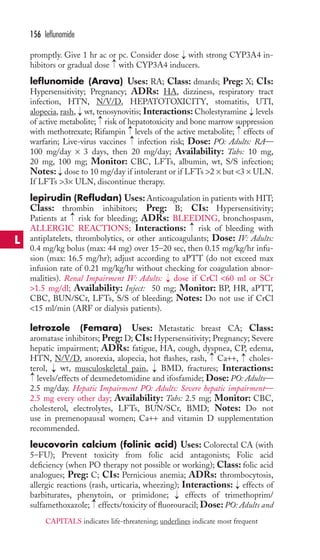 promptly. Give 1 hr ac or pc. Consider dose with strong CYP3A4 in-hibitors 
or gradual dose with CYP3A4 inducers. 
leflunomide (Arava) Uses: RA; Class: dmards; Preg: X; CIs: 
Hypersensitivity; Pregnancy; ADRs: HA, dizziness, respiratory tract 
infection, HTN, N/V/D, HEPATOTOXICITY, stomatitis, UTI, 
alopecia, rash, → 
wt, tenosynovitis; Interactions: Cholestyramine → 
levels 
of active metabolite; risk of hepatotoxicity and bone marrow suppression 
with methotrexate; Rifampin → 
levels of the active metabolite; → 
effects of 
warfarin; Live-virus vaccines infection risk; Dose: PO: Adults: RA— 
100 mg/day × 3 days, then 20 mg/day; Availability: Tabs: 10 mg, 
20 mg, 100 mg; Monitor: CBC, LFTs, albumin, wt, S/S infection; 
Notes: dose to 10 mg/day if intolerant or if LFTs 2 × but 3 × ULN. 
If LFTs 3× ULN, discontinue therapy. 
lepirudin (Refludan) Uses: Anticoagulation in patients with HIT; 
Class: thrombin inhibitors; Preg: B; CIs: Hypersensitivity; 
Patients at risk for bleeding; ADRs: BLEEDING, bronchospasm, 
ALLERGIC REACTIONS; Interactions: risk of bleeding with 
antiplatelets, thrombolytics, or other anticoagulants; Dose: IV: Adults: 
0.4 mg/kg bolus (max: 44 mg) over 15–20 sec, then 0.15 mg/kg/hr infu-sion 
(max: 16.5 mg/hr); adjust according to aPTT (do not exceed max 
infusion rate of 0.21 mg/kg/hr without checking for coagulation abnor-malities). 
Renal Impairment IV: Adults: dose if CrCl 60 ml or SCr 
1.5 mg/dl; Availability: Inject: 50 mg; Monitor: BP, HR, aPTT, 
CBC, BUN/SCr, LFTs, S/S of bleeding; Notes: Do not use if CrCl 
15 ml/min (ARF or dialysis patients). 
letrozole (Femara) Uses: Metastatic breast CA; Class: 
aromatase inhibitors; Preg: D; CIs: Hypersensitivity; Pregnancy; Severe 
hepatic impairment; ADRs: fatigue, HA, cough, dyspnea, CP, edema, 
HTN, N/V/D, anorexia, alopecia, hot flashes, rash, Ca++, choles-terol, 
wt, musculoskeletal pain, BMD, fractures; Interactions: 
levels/effects of dexmedetomidine and ifosfamide; Dose: PO: Adults— 
2.5 mg/day. Hepatic Impairment PO: Adults: Severe hepatic impairment— 
2.5 mg every other day; Availability: Tabs: 2.5 mg; Monitor: CBC, 
cholesterol, electrolytes, LFTs, BUN/SCr, BMD; Notes: Do not 
use in premenopausal women; Ca++ and vitamin D supplementation 
recommended. 
leucovorin calcium (folinic acid) Uses: Colorectal CA (with 
5–FU); Prevent toxicity from folic acid antagonists; Folic acid 
deficiency (when PO therapy not possible or working); Class: folic acid 
analogues; Preg: C; CIs: Pernicious anemia; ADRs: thrombocytosis, 
allergic reactions (rash, urticaria, wheezing); Interactions: → 
effects of 
barbiturates, phenytoin, or primidone; → 
effects of trimethoprim/ 
sulfamethoxazole; → 
effects/toxicity of fluorouracil; Dose: PO: Adults and 
→ 
→ 
→ 
→ 
→ 
→ 
→ 
→ 
→ 
→ 
→ 
→ 
→ 
156 leflunomide 
L 
CAPITALS indicates life-threatening; underlines indicate most frequent 
 