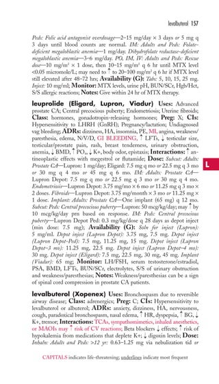 Peds: Folic acid antagonist overdosage—2–15 mg/day × 3 days or 5 mg q 
3 days until blood counts are normal. IM: Adults and Peds: Folate-deficient 
megaloblastic anemia—1 mg/day. Dihydrofolate reductase-deficient 
megaloblastic anemia—3–6 mg/day. PO, IM, IV: Adults and Peds: Rescue 
dose—10 mg/m2 × 1 dose, then 10–15 mg/m2 q 6 hr until MTX level 
0.05 micromole/L; may need to to 20–100 mg/m2 q 6 hr if MTX level 
still elevated after 48–72 hrs; Availability (G): Tabs: 5, 10, 15, 25 mg. 
Inject: 10 mg/ml; Monitor: MTX levels, urine pH, BUN/SCr, Hgb/Hct, 
S/S allergic reactions;Notes: Give within 24 hr of MTX therapy. 
leuprolide (Eligard, Lupron, Viadur) Uses: Advanced 
prostate CA; Central precocious puberty; Endometriosis; Uterine fibroids; 
Class: hormones, gonadotropin-releasing hormones; Preg: X; CIs: 
Hypersensitivity to LHRH (GnRH); Pregnancy/lactation; Undiagnosed 
vag bleeding; ADRs: dizziness, HA, insomnia, PE, MI, angina, weakness/ 
paresthesia, edema, N/V/D, GI BLEEDING, LFTs, testicular size, 
testicular/prostate pain, rash, breast tenderness, urinary obstruction, 
anemia, BMD, PO4, K+, body odor, epistaxis; Interactions: an-tineoplastic 
→ → 
effects with megestrol or flutamide; Dose: Subcut: Adults: 
Prostate CA—Lupron: 1 mg/day; Eligard: 7.5 mg q mo or 22.5 mg q 3 mo 
or 30 mg q 4 mo or 45 mg q 6 mo. IM: Adults: Prostate CA— 
Lupron Depot: 7.5 mg q mo or 22.5 mg q 3 mo or 30 mg q 4 mo. 
Endometriosis—Lupron Depot: 3.75 mg/mo × 6 mo or 11.25 mg q 3 mo × 
2 doses. Fibroids—Lupron Depot: 3.75 mg/month × 3 mo or 11.25 mg × 
1 dose. Implant: Adults: Prostate CA—One implant (65 mg) q 12 mo. 
Subcut: Peds: Central precocious puberty—Lupron: 50 mcg/kg/day; may by 
10 mcg/kg/day prn based on response. IM: Peds: Central precocious 
puberty—Lupron Depot Ped: 0.3 mg/kg/dose q 28 days as depot inject 
(min dose: 7.5 mg); Availability (G): Soln for inject (Lupron): 
5 mg/ml. Depot inject (Lupron Depot): 3.75 mg, 7.5 mg. Depot inject 
(Lupron Depot-Ped): 7.5 mg, 11.25 mg, 15 mg. Depot inject (Lupron 
Depot–3 mo): 11.25 mg, 22.5 mg. Depot inject (Lupron Depot–4 mo): 
30 mg. Depot inject (Eligard): 7.5 mg, 22.5 mg, 30 mg, 45 mg. Implant 
(Viadur): 65 mg; Monitor: LH/FSH, serum testosterone/estradiol, 
PSA, BMD, LFTs, BUN/SCr, electrolytes, S/S of urinary obstruction 
and weakness/paresthesias; Notes:Weakness/paresthesias can be a sign 
of spinal cord compression in prostate CA patients. 
levalbuterol (Xopenex) Uses: Bronchospasm due to reversible 
airway disease; Class: adrenergics; Preg: C; CIs: Hypersensitivity to 
levalbuterol or albuterol; ADRs: anxiety, dizziness, HA, nervousness, 
cough, paradoxical bronchospasm, nasal edema, HR, dyspepsia, BG, 
K+, tremor; Interactions: TCAs, sympathomimetics, inhaled anesthetics, 
or MAOIs may → 
risk of CV reactions; Beta blockers → 
effects; → 
risk of 
hypokalemia from medications that deplete K+; → 
digoxin levels; Dose: 
Inhaln: Adults and Peds: 12 yr: 0.63–1.25 mg via nebulization tid or 
→ 
→ 
→ 
→ 
→ 
→ 
→ 
→ 
→ 
levalbuterol 157 
L 
CAPITALS indicates life-threatening; underlines indicate most frequent 
 