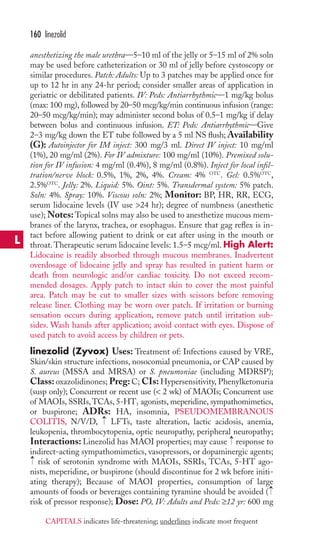 160 linezolid 
anesthetizing the male urethra—5–10 ml of the jelly or 5–15 ml of 2% soln 
may be used before catheterization or 30 ml of jelly before cystoscopy or 
similar procedures. Patch: Adults: Up to 3 patches may be applied once for 
up to 12 hr in any 24-hr period; consider smaller areas of application in 
geriatric or debilitated patients. IV: Peds: Antiarrhythmic—1 mg/kg bolus 
(max: 100 mg), followed by 20–50 mcg/kg/min continuous infusion (range: 
20–50 mcg/kg/min); may administer second bolus of 0.5–1 mg/kg if delay 
between bolus and continuous infusion. ET: Peds: Antiarrhythmic—Give 
2–3 mg/kg down the ET tube followed by a 5 ml NS flush;Availability 
(G): Autoinjector for IM inject: 300 mg/3 ml. Direct IV inject: 10 mg/ml 
(1%), 20 mg/ml (2%). For IV admixture: 100 mg/ml (10%). Premixed solu-tion 
for IV infusion: 4 mg/ml (0.4%), 8 mg/ml (0.8%). Inject for local infil-tration/ 
nerve block: 0.5%, 1%, 2%, 4%. Cream: 4% OTC. Gel: 0.5%OTC, 
2.5%OTC. Jelly: 2%. Liquid: 5%. Oint: 5%. Transdermal system: 5% patch. 
Soln: 4%. Spray: 10%. Viscous soln: 2%; Monitor: BP, HR, RR, ECG, 
serum lidocaine levels (IV use 24 hr); degree of numbness (anesthetic 
use);Notes:Topical solns may also be used to anesthetize mucous mem-branes 
of the larynx, trachea, or esophagus. Ensure that gag reflex is in-tact 
before allowing patient to drink or eat after using in the mouth or 
throat. Therapeutic serum lidocaine levels: 1.5–5 mcg/ml. High Alert: 
Lidocaine is readily absorbed through mucous membranes. Inadvertent 
overdosage of lidocaine jelly and spray has resulted in patient harm or 
death from neurologic and/or cardiac toxicity. Do not exceed recom-mended 
dosages. Apply patch to intact skin to cover the most painful 
area. Patch may be cut to smaller sizes with scissors before removing 
release liner. Clothing may be worn over patch. If irritation or burning 
sensation occurs during application, remove patch until irritation sub-sides. 
Wash hands after application; avoid contact with eyes. Dispose of 
used patch to avoid access by children or pets. 
linezolid (Zyvox) Uses: Treatment of: Infections caused by VRE, 
Skin/skin structure infections, nosocomial pneumonia, or CAP caused by 
S. aureus (MSSA and MRSA) or S. pneumoniae (including MDRSP); 
Class: oxazolidinones; Preg: C; CIs: Hypersensitivity, Phenylketonuria 
(susp only); Concurrent or recent use ( 2 wk) of MAOIs; Concurrent use 
of MAOIs, SSRIs,TCAs, 5-HT1 agonists, meperidine, sympathomimetics, 
or buspirone; ADRs: HA, insomnia, PSEUDOMEMBRANOUS 
COLITIS, N/V/D, → 
LFTs, taste alteration, lactic acidosis, anemia, 
leukopenia, thrombocytopenia, optic neuropathy, peripheral neuropathy; 
Interactions: Linezolid has MAOI properties; may cause → 
response to 
indirect-acting sympathomimetics, vasopressors, or dopaminergic agents; 
risk of serotonin syndrome with MAOIs, SSRIs, TCAs, 5-HT ago-nists, 
meperidine, or buspirone (should discontinue for 2 wk before initi-ating 
therapy); Because of MAOI properties, consumption of large 
→ 
→ 
amounts of foods or beverages containing tyramine should be avoided ( 
risk of pressor response); Dose: PO, IV: Adults and Peds: ≥12 yr: 600 mg 
L 
CAPITALS indicates life-threatening; underlines indicate most frequent 
 