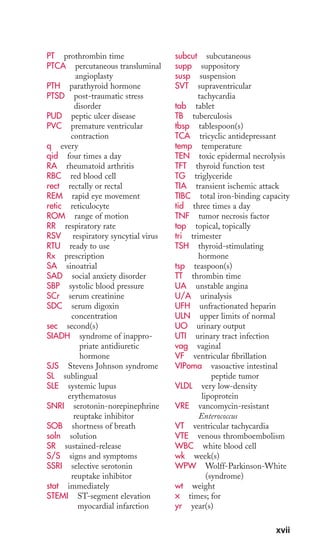 PT prothrombin time 
PTCA percutaneous transluminal 
angioplasty 
PTH parathyroid hormone 
PTSD post-traumatic stress 
disorder 
PUD peptic ulcer disease 
PVC premature ventricular 
contraction 
q every 
qid four times a day 
RA rheumatoid arthritis 
RBC red blood cell 
rect rectally or rectal 
REM rapid eye movement 
retic reticulocyte 
ROM range of motion 
RR respiratory rate 
RSV respiratory syncytial virus 
RTU ready to use 
Rx prescription 
SA sinoatrial 
SAD social anxiety disorder 
SBP systolic blood pressure 
SCr serum creatinine 
SDC serum digoxin 
concentration 
sec second(s) 
SIADH syndrome of inappro-priate 
antidiuretic 
hormone 
SJS Stevens Johnson syndrome 
SL sublingual 
SLE systemic lupus 
erythematosus 
SNRI serotonin-norepinephrine 
reuptake inhibitor 
SOB shortness of breath 
soln solution 
SR sustained-release 
S/S signs and symptoms 
SSRI selective serotonin 
reuptake inhibitor 
stat immediately 
STEMI ST-segment elevation 
myocardial infarction 
subcut subcutaneous 
supp suppository 
susp suspension 
SVT supraventricular 
tachycardia 
tab tablet 
TB tuberculosis 
tbsp tablespoon(s) 
TCA tricyclic antidepressant 
temp temperature 
TEN toxic epidermal necrolysis 
TFT thyroid function test 
TG triglyceride 
TIA transient ischemic attack 
TIBC total iron-binding capacity 
tid three times a day 
TNF tumor necrosis factor 
top topical, topically 
tri trimester 
TSH thyroid-stimulating 
hormone 
tsp teaspoon(s) 
TT thrombin time 
UA unstable angina 
U/A urinalysis 
UFH unfractionated heparin 
ULN upper limits of normal 
UO urinary output 
UTI urinary tract infection 
vag vaginal 
VF ventricular fibrillation 
VIPoma vasoactive intestinal 
peptide tumor 
VLDL very low-density 
lipoprotein 
VRE vancomycin-resistant 
Enterococcus 
VT ventricular tachycardia 
VTE venous thromboembolism 
WBC white blood cell 
wk week(s) 
WPW Wolff-Parkinson-White 
(syndrome) 
wt weight 
× times; for 
yr year(s) 
xvii 
 