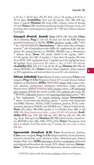 loperamide 161 
q 12 hrs  10-14 days. PO, IV: Peds: 12 yr: 10 mg/kg q 8–12 hr × 
10–14 days; Availability: Oral susp: 20 mg/ml. Tabs: 400, 600 mg. 
Inject: 2 mg/ml; Monitor: BP, temp, CBC, cultures, vision (if therapy 
≥3 mo);Notes: CBC should be performed weekly if therapy 2 wk or if 
receiving other myelosuppressive agents. IV = PO dose. Protect infusion 
from light. 
lisinopril (Prinivil, Zestril) Uses: HTN; HF; Post-MI; Class: 
ACE inhibitors; Preg: C (1st tri), D (2nd and 3rd tri); CIs: Previous 
sensitivity/intolerance to ACEIs; ADRs: dizziness, cough, BP, SCr, 
K+, ANGIOEDEMA; Interactions: effects with other antihyper-tensives; 
→ 
→ 
risk of hyperkalemia with ARBs, K+ supplements, K+ salt sub-stitutes, 
K+ sparing diuretics, or NSAIDs; NSAIDs may effectiveness; 
lithium levels; Dose: PO: Adults: HTN—5–40 mg/day. CHF— 
2.5–40 mg/day. Post-MI—5 mg/day × 2 days, then 10 mg/day. PO: Peds: 
≥6 yr HTN—0.07 mg/kg/day (max: 5 mg/day) up to 0.6 mg/kg/day (max: 
40 mg/day). Renal Impairment PO: Adults: dose if CrCl 30 ml/min; 
Availability (G): Tabs: 2.5, 5, 10, 20, 30, 40 mg; Monitor: BP, HR, wt, 
edema, BUN/SCr, K+; Notes: Correct volume depletion. Advise patients 
on S/S angioedema and instruct them to avoid K+ salt substitutes. 
lithium (Lithobid) Uses: Bipolar disorders and mania; Class: none 
assigned; Preg: D; CIs: Pregnancy; Severe CV or renal disease; Sodium 
depletion or dehydration; ADRs: SEIZURES, fatigue, HA, ataxia, confu-sion, 
dizziness, psychomotor retardation, restlessness, stupor, aphasia, 
blurred vision, ARRHYTHMIAS, ECG changes, edema, BP, abdominal 
pain, anorexia, N/V/D, dry mouth, metallic taste, polyuria, glycosuria, DI, 
BUN/SCr, folliculitis, alopecia, rash, hypo/hyperthyroidism, goiter, BG, 
Na+, leukocytosis, → 
wt,muscle weakness, tremor; Interactions: 
effects of neuromuscular blocking agents; toxicity with haloperidol 
and SSRIs; Diuretics, ACEIs, COX-2 inhibitors, losartan, TCAs, carba-mazepine, 
→ 
→ 
→ 
phenytoin MAOIs, and NSAIDs may lithium levels/toxicity; 
Dose: PO: Adults: 900–2400 mg/day in 3–4 divided doses (IR) or bid 
(ER). PO: Renal Impairment Adults: dose if CrCl 50 ml/min; Avail-ability 
→ 
(G): Caps: 150, 300, 600 mg. Tabs: 300 mg. ER tabs: 300, 450 
mg. Syrup: 300 mg/5 ml; Monitor: BP, HR, lithium levels, mental sta-tus, 
BUN/SCr, Na+, BG, CBC, TFTs, I/Os; Notes: Therapeutic level 
→ 
0.6–1.2 mEq/L. Low Na+ levels may toxicity. Do not crush or chew 
ER tabs. 
loperamide (Imodium A-D) Uses: Acute/chronic diarrhea; 
Class: none assigned; Preg: B; CIs: Hypersensitivity; Acute dysentery, 
bacterial enterocolitis, acute ulcerative colitis; Abdominal pain without 
diarrhea; Peds 2 yr; ADRs: drowsiness, dizziness, constipation, abdominal 
pain/distention/discomfort, dry mouth, N/V, allergic reactions; Interac-tions: 
→ 
CNS depression with CNS depressants, alcohol, antihistamines, 
→ 
→ 
→ 
→ 
→ 
→ 
→ 
→ 
→ 
→ 
L 
CAPITALS indicates life-threatening; underlines indicate most frequent 
 
