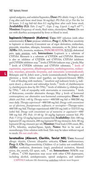 opioid analgesics, and sedative/hypnotics; Dose: PO: Adults: 4 mg × 1, then 
2 mg after each loose stool (max: 16 mg/day). PO: Peds: ≥2 yr: For the 1st 
24 hours: 1–2 mg bid–tid then 0.1 mg/kg/dose after each loose stool; 
Availability (G): Tabs: 2 mgOTC. Caps: 2 mg. Liquid: 1 mg/5 mlOTC; 
Monitor: Frequency of stools, fluid status, electrolytes; Notes: Do not 
use with diarrhea accompanied by fever or blood in stool. 
lopinavir/ritonavir (Kaletra) Uses: HIV infection (with other 
antiretrovirals); Class: protease inhibitors; Preg: C; CIs: Prior sensitivity 
to lopinavir or ritonavir; Concurrent use of ergot derivatives, midazolam, 
pimozide, triazolam, rifampin, lovastatin, simvastatin, or St. John’s wort; 
ADRs: HA, insomnia, weakness, PANCREATITIS, N/V/D, abdominal 
pain, taste aversion, rash; Interactions: Lopinavir is a substrate of 
CYP3A4. Ritonavir is a substrate of CYP2D6 and CYP3A4. Ritonavir 
is also an inhibitor of CYP2D6 and CYP3A4; CYP3A4 inhibitors 
and CYP2D6 inhibitors may levels; CYP3A4 inducers may levels; May 
levels of CYP2D6 substrates and CYP3A4 substrates; levels of 
ergotamine, ergonovine, dihydroergotamine, methylergonovine, midazo-lam, 
→ 
→ 
triazolam, pimozide, lovastatin, and simvastatin (contraindicated); 
Rifampin and St. John’s wort → 
levels (contraindicated); Nevirapine and 
efavirenz → 
levels (when used together, use lopinavir/ritonavir BID); 
risk of bleeding with warfarin; tenofovir and indinavir levels ( indi-navir 
dose); abacavir and zidovudine levels; levels of clarithromycin 
( clarithromycin dose by 50–75%); levels of rifabutin ( rifabutin dose 
by 75%); → 
risk of myopathy with atorvastatin or rosuvastatin; → 
levels 
of fluticasone; consider alternative therapy; May levels of hormonal 
contraceptives; use alternative non-hormonal contraceptive; Dose: PO: 
Adults and Peds: 40 kg Therapy-naive—400/100 mg bid or 800/200 mg 
once daily. Therapy-experienced—400/100 mg bid. Dosage with concomitant 
use of efavirenz, fosamprenavir, nelfinavir, or nevirapine—Therapy-naive: 
400/100 mg bid; Therapy-experienced: 600/150 mg (tab) or 533/133 mg 
(soln) bid. Dosage with concomitant use of maraviroc or saquinavir—400/ 
100 mg bid. PO: Peds: 15–40 kg: 10 mg/kg lopinavir content bid. PO: 
Peds: 7–15 kg: 12 mg/kg lopinavir content bid;Availability:Tabs: 100 mg 
lopinavir/25 mg ritonavir, 200 mg lopinavir/50 mg ritonavir; Soln: 80 mg 
lopinavir/20 mg ritonavir per ml; Monitor: Viral load, CD4 count, BG, 
LFTs, bilirubin, amylase/lipase, lipids; Notes: Not to be used as 
monotherapy. Give solution with food.Tabs may be taken without regard 
to meals. Do not crush tabs. 
loratadine (Alavert, Claritin, Tavist ND) Uses: Seasonal 
allergic rhinitis, Chronic idiopathic urticaria; Class: antihistamines; 
Preg: B; CIs: Hypersensitivity, Children 2 yr (safety not established); 
ADRs: confusion, drowsiness (rare), paradoxical excitation, blurred 
vision, dry mouth, GI upset, rash, wt; Interactions: MAOIs may 
effects; CNS depression may occur with other CNS depressants, 
including alcohol, antidepressants, opioid analgesics, and sedative/ 
→ 
→ 
→ 
→ 
→ 
→ 
→ 
→ 
→ 
→ 
→ 
→ 
→ 
→ 
162 lopinavir/ritonavir 
L 
CAPITALS indicates life-threatening; underlines indicate most frequent 
 