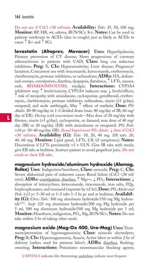 164 lovastatin 
Do not use if CrCl 30 ml/min; Availability: Tabs: 25, 50, 100 mg; 
Monitor: BP, HR, wt, edema, BUN/SCr, K+; Notes: Can be used in 
patients intolerant to ACEIs (due to cough); just as likely as ACEIs to 
cause K+ and SCr. 
lovastatin (Altoprev, Mevacor) Uses: Hyperlipidemia; 
Primary prevention of CV disease; Slows progressions of coronary 
atherosclerosis in patients with CAD; Class: hmg coa reductase 
inhibitors; Preg: X; CIs: Hypersensitivity; Liver disease; Pregnancy/ 
lactation; Concurrent use with itraconazole, ketoconazole, erythromycin, 
clarithromycin, protease inhibitors, or nefazodone; ADRs: HA, abdom-inal 
→ 
→ 
→ 
cramps, constipation, diarrhea, dyspepsia, flatulence, LFTs, nausea, 
rash, RHABDOMYOLYSIS, myalgia; Interactions: CYP3A4 
inhibitors may → 
levels/toxicity, CYP3A4 inducers may → 
levels/effects, 
risk of myopathy with amiodarone, cyclosporine, gemfibrozil, erythro-mycin, 
clarithromycin, protease inhibitors, nefazodone, niacin (≥1 g/day), 
→ 
→ 
verapamil, and azole antifungals; May effects of warfarin; Dose: PO: 
Adults: 20–80 mg/day in 1–2 divided doses (max: 80 mg/day of IR; 60 mg/ 
day of ER). Dosing with concomitant meds—Max dose of 20 mg/day with 
fibrates, niacin (1 g/day), cyclosporine, or danazol; max dose of 40 mg/ 
day (IR) or 20 mg/day (ER) with amiodarone or verapamil. PO: Peds: 
10 yr: 10–40 mg/day (IR). Renal Impairment PO: Adults: dose if CrCl 
30 ml/min; Availability (G): Tabs: 10, 20, 40 mg. ER tabs: 20, 
40, 60 mg; Monitor: Lipid panel, LFTs, CK (if symptoms); Notes: 
Discontinue if LFTs persistently 3 × ULN. Give IR tabs with meals; 
give ER tabs at bedtime. Instruct patient to avoid grapefruit juice. Do not 
crush or chew ER tabs. 
magnesium hydroxide/aluminum hydroxide (Alamag, 
Rulox) Uses: Indigestion/heartburn; Class: antacids; Preg: C; CIs: 
Severe abdominal pain of unknown cause; Renal failure (CrCl 30 ml/ 
min); ADRs: constipation, diarrhea, Mg++, PO4 
→ 
; Interactions: 
→ 
→ 
→ 
absorption of tetracyclines, ketoconazole, itraconazole, iron salts, FQs, 
bisphosphonates, and isoniazid (separate by ≥2 hr); Dose: PO: Adults and 
Peds: ≥12 yr: 5–30 ml or 1–2 tabs 1–3 hr pc and at bedtime; Availabil-ity 
(G): Chew Tabs: 300 mg aluminum hydroxide/150 mg Mg hydrox-ideOTC. 
Susp: 225 mg aluminum hydroxide/200 mg Mg hydroxide per 
5 ml, 500 mg aluminum hydroxide/500 mg Mg hydroxide per 5 ml; 
Monitor: Heartburn, indigestion, PO4, Mg, BUN/SCr;Notes: Do not 
take within 2 hr of taking other meds. 
magnesium oxide (Mag-Ox 400, Uro-Mag) Uses:Treat-ment/ 
prevention of hypomagnesemia; Class: minerals electrolytes; 
Preg: B; CIs: Hypermagnesemia; Anuria; Active labor or within 2 hr of 
delivery (unless used for preterm labor); ADRs: diarrhea, flushing, 
sweating; Interactions: Potentiates neuromuscular blocking agents; 
L 
CAPITALS indicates life-threatening; underlines indicate most frequent 
 