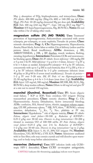 maraviroc 165 
May → 
absorption of FQs, bisphosphonates, and tetracyclines; Dose: 
PO: Adults: 400–800 mg/day (Mag-Ox 400) or 140–280 mg tid (Uro- 
Mag). PO: Peds: 10–20 mg/kg elemental Mg per dose qid; Availability 
(G): Tabs: 400 mg (242 mg Mg)OTC. Caps: 140 mg (84.5 mg Mg)OTC; 
Monitor: S/S hypo/hypermagnesemia, Mg, BUN/SCr;Notes: Do not 
take within 2 hr of taking other meds. 
magnesium sulfate (IV) (NO TRADE) Uses: Treatment/ 
prevention of hypomagnesemia; Anticonvulsant associated with severe 
eclampsia, pre-eclampsia, or acute nephritis; Torsades de pointes; Class: 
minerals electrolytes; Preg: A; CIs: Hypermagnesemia; Hypocalcemia; 
Anuria; Heart block; Active labor or within 2 hr of delivery (unless used for 
preterm labor); Renal insufficiency; ADRs: drowsiness, → 
RR, 
ARRHYTHMIAS, → 
HR, → 
BP, diarrhea, muscle weakness, flushing, 
sweating, hypothermia; Interactions:Potentiates CCBs and neuromuscu-lar 
blocking agents; Dose: IM, IV: Adults: Severe deficiency—250 mg/kg IM 
or 5 g over 3 hr IV. Mild deficiency—1 g q 6 hr × 4 doses. Seizures—1 g IV q 
6 hr × 4 doses as needed. Eclampsia/Pre-eclampsia—4–5 g by IV infusion, 
concurrently with up to 5 g IM in each buttock; then 4–5 g IM q 4 hr or 
4 g by IV infusion followed by 1–2 g/hr continuous infusion (max: 
40 g/day or 20 g/48 hr if severe renal insufficiency). Torsades de pointes— 
1–2 g IV over 5–20 min. IM, IV: Peds: 1 mo Hypomagnesemia— 
25–50 mg/kg/dose q 4–6 hr × 3–4 doses (max dose: 2 g); Availability 
(G): Inject: 125 mg/ml, 500 mg/ml; Monitor:BP, HR, RR, ECG, Mg, 
BUN/SCr, deep tendon reflexes;Notes: Dilute to 60 mg/ml and give IV 
at a rate not to exceed 150 mg/min. 
mannitol (Osmitrol, Resectisol) Uses: IV: Acute oliguric 
renal failure; ICP or IOP; Toxic overdose; GU irrigant: During 
transurethral procedures; Class: osmotic diuretics; Preg: C; CIs: 
Hypersensitivity; Anuria; Dehydration; Active intracranial bleeding; 
ADRs: confusion, HA, blurred vision, rhinitis, transient volume expan-sion, 
→ 
→ 
→ 
CP, HF, pulmonary edema, HR, N/V, thirst, BUN/SCr, urinary 
→→ 
→→ 
retention, dehydration, K+, Na+, phlebitis at IV site; 
Interactions: Hypokalemia → 
risk of digoxin toxicity; Dose: IV: Adults: 
Edema, oliguric renal failure—50–100 g. Reduction of ICP/IOP— 
0.25–2 g/kg over 30–60 min. Diuresis in drug intoxications—50–200 g 
titrated to maintain UO of 100–500 ml/hr. IV: Peds: Edema, oliguric 
renal failure—0.25–2 g/kg over 2–6 hr. Reduction of ICP/IOP— 
1–2 g/kg over 30–60 min. Diuresis in drug intoxications—up to 2 g/kg; 
Availability (G): Inject: 5, 10, 15, 20%; GU irrigant: 5%; Monitor: 
Electrolytes, UO, BUN/SCr, CVP, ICP; Notes: Administer undiluted 
with in-line filter; soln may contain crystals and will dissolve upon warm-ing; 
cool to body temp before administration. 
maraviroc (Selzentry) Uses: HIV infection (with only CCR5– 
tropic HIV-1 detectable); Class: CCR5 co-receptor antagonists; 
M 
CAPITALS indicates life-threatening; underlines indicate most frequent 
 