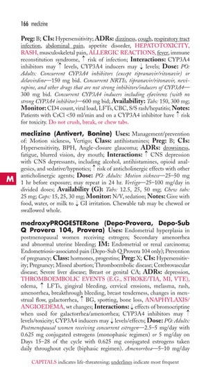 Preg: B; CIs: Hypersensitivity; ADRs: dizziness, cough, respiratory tract 
infection, abdominal pain, appetite disorder, HEPATOTOXICITY, 
RASH,musculoskeletal pain, ALLERGIC REACTIONS, fever, immune 
reconstitution syndrome, risk of infection; Interactions: CYP3A4 
inhibitors may levels, CYP3A4 inducers may levels; Dose: PO: 
Adults: Concurrent CYP3A4 inhibitors (except tipranavir/ritonavir) or 
delavirdine—150 mg bid. Concurrent NRTIs, tipranavir/ritonavir, nevi-rapine, 
and other drugs that are not strong inhibitors/inducers of CYP3A4— 
300 mg bid. Concurrent CYP3A4 inducers including efavirenz (with no 
strong CYP3A4 inhibitor)—600 mg bid; Availability: Tabs: 150, 300 mg; 
Monitor: CD4 count, viral load, LFTs, CBC, S/S rash/hepatitis;Notes: 
Patients with CrCl 50 ml/min and on a CYP3A4 inhibitor have risk 
for toxicity. Do not crush, break, or chew tabs. 
meclizine (Antivert, Bonine) Uses: Management/prevention 
of: Motion sickness, Vertigo; Class: antihistamines; Preg: B; CIs: 
Hypersensitivity, BPH, Angle-closure glaucoma; ADRs: drowsiness, 
fatigue, blurred vision, dry mouth; Interactions: CNS depression 
with CNS depressants, including alcohol, antihistamines, opioid anal-gesics, 
and sedative/hypnotics; risk of anticholinergic effects with other 
anticholinergic agents; Dose: PO: Adults: Motion sickness—25–50 mg 
1 hr before exposure; may repeat in 24 hr. Vertigo—25–100 mg/day in 
divided doses; Availability (G): Tabs: 12.5, 25, 50 mg; Chew tabs: 
25 mg; Caps: 15, 25, 30 mg; Monitor: N/V, sedation;Notes: Give with 
food, water, or milk to GI irritation. Chewable tab may be chewed or 
swallowed whole. 
medroxyPROGESTERone (Depo-Provera, Depo-Sub 
Q Provera 104, Provera) Uses: Endometrial hyperplasia in 
postmenopausal women receiving estrogen; Secondary amenorrhea 
and abnormal uterine bleeding; IM: Endometrial or renal carcinoma; 
Endometriosis-associated pain (Depo-Sub Q Provera 104 only); Prevention 
of pregnancy; Class: hormones, progestins; Preg: X; CIs: Hypersensitiv-ity; 
Pregnancy; Missed abortion; Thromboembolic disease; Cerebrovascular 
disease; Severe liver disease; Breast or genital CA; ADRs: depression, 
THROMBOEMBOLIC EVENTS (E.G., STROKE/TIA, MI, VTE), 
edema, LFTs, gingival bleeding, cervical erosions, melasma, rash, 
amenorrhea, breakthrough bleeding, breast tenderness, changes in men-strual 
flow, galactorrhea, BG, spotting, bone loss, ANAPHYLAXIS/ 
ANGIOEDEMA, wt changes; Interactions: effects of bromocriptine 
when used for galactorrhea/amenorrhea; CYP3A4 inhibitors may 
levels/toxicity; CYP3A4 inducers may → 
levels/effects; Dose: PO: Adults: 
Postmenopausal women receiving concurrent estrogen—2.5–5 mg/day with 
0.625 mg conjugated estrogens (monophasic regimen) or 5 mg/day on 
Days 15–28 of the cycle with 0.625 mg conjugated estrogens taken 
daily throughout cycle (biphasic regimen). Amenorrhea—5–10 mg/day 
→ 
→ 
→ 
→ 
→ 
→ 
→ 
→ 
→ 
→ 
→ 
166 meclizine 
M 
CAPITALS indicates life-threatening; underlines indicate most frequent 
 