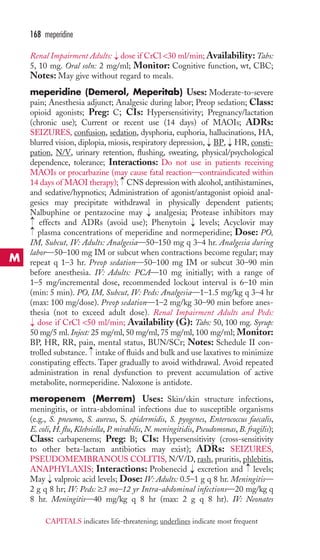 Renal Impairment Adults: dose if CrCl 30 ml/min;Availability: Tabs: 
5, 10 mg. Oral soln: 2 mg/ml; Monitor: Cognitive function, wt, CBC; 
Notes: May give without regard to meals. 
meperidine (Demerol, Meperitab) Uses: Moderate-to-severe 
pain; Anesthesia adjunct; Analgesic during labor; Preop sedation; Class: 
opioid agonists; Preg: C; CIs: Hypersensitivity; Pregnancy/lactation 
(chronic use); Current or recent use (14 days) of MAOIs; ADRs: 
SEIZURES, confusion, sedation, dysphoria, euphoria, hallucinations, HA, 
blurred vision, diplopia, miosis, respiratory depression, BP, HR,consti-pation, 
N/V, urinary retention, flushing, sweating, physical/psychological 
dependence, tolerance; Interactions: Do not use in patients receiving 
MAOIs or procarbazine (may cause fatal reaction—contraindicated within 
14 days of MAOI therapy); CNS depression with alcohol, antihistamines, 
and sedative/hypnotics; Administration of agonist/antagonist opioid anal-gesics 
may precipitate withdrawal in physically dependent patients; 
Nalbuphine or pentazocine may analgesia; Protease inhibitors may 
effects and ADRs (avoid use); Phenytoin levels; Acyclovir may 
plasma concentrations of meperidine and normeperidine; Dose: PO, 
IM, Subcut, IV: Adults: Analgesia—50–150 mg q 3–4 hr. Analgesia during 
labor—50–100 mg IM or subcut when contractions become regular; may 
repeat q 1–3 hr. Preop sedation—50–100 mg IM or subcut 30–90 min 
before anesthesia. IV: Adults: PCA—10 mg initially; with a range of 
1–5 mg/incremental dose, recommended lockout interval is 6–10 min 
(min: 5 min). PO, IM, Subcut, IV: Peds: Analgesia—1–1.5 mg/kg q 3–4 hr 
(max: 100 mg/dose). Preop sedation—1–2 mg/kg 30–90 min before anes-thesia 
(not to exceed adult dose). Renal Impairment Adults and Peds: 
→ 
dose if CrCl 50 ml/min; Availability (G): Tabs: 50, 100 mg. Syrup: 
50 mg/5 ml. Inject: 25 mg/ml, 50 mg/ml, 75 mg/ml, 100 mg/ml; Monitor: 
BP, HR, RR, pain, mental status, BUN/SCr; Notes: Schedule II con-trolled 
substance. intake of fluids and bulk and use laxatives to minimize 
constipating effects. Taper gradually to avoid withdrawal. Avoid repeated 
administration in renal dysfunction to prevent accumulation of active 
metabolite, normeperidine. Naloxone is antidote. 
meropenem (Merrem) Uses: Skin/skin structure infections, 
meningitis, or intra-abdominal infections due to susceptible organisms 
(e.g., S. pneumo, S. aureus, S. epidermidis, S. pyogenes, Enterococcus faecalis, 
E. coli, H. flu, Klebsiella, P. mirabilis, N. meningitidis, Pseudomonas, B. fragilis); 
Class: carbapenems; Preg: B; CIs: Hypersensitivity (cross-sensitivity 
to other beta-lactam antibiotics may exist); ADRs: SEIZURES, 
PSEUDOMEMBRANOUS COLITIS, N/V/D, rash, pruritis, phlebitis, 
ANAPHYLAXIS; Interactions: Probenecid → 
excretion and → 
levels; 
May → 
valproic acid levels; Dose: IV: Adults: 0.5–1 g q 8 hr. Meningitis— 
2 g q 8 hr; IV: Peds: ≥3 mo–12 yr Intra-abdominal infections—20 mg/kg q 
8 hr. Meningitis—40 mg/kg q 8 hr (max: 2 g q 8 hr). IV: Neonates 
→ 
→ 
→ 
→ 
→ 
→ 
→ 
→ 
→ 
168 meperidine 
M 
CAPITALS indicates life-threatening; underlines indicate most frequent 
 