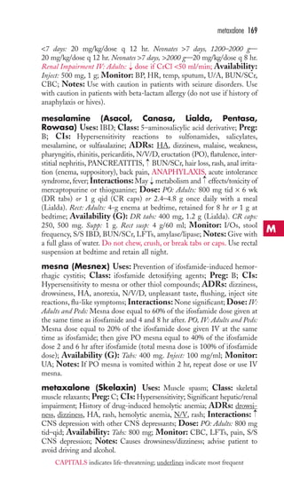 metaxalone 169 
7 days: 20 mg/kg/dose q 12 hr. Neonates 7 days, 1200–2000 g— 
20 mg/kg/dose q 12 hr. Neonates 7 days, 2000 g—20 mg/kg/dose q 8 hr. 
Renal Impairment IV: Adults: dose if CrCl 50 ml/min; Availability: 
Inject: 500 mg, 1 g; Monitor: BP, HR, temp, sputum, U/A, BUN/SCr, 
CBC; Notes: Use with caution in patients with seizure disorders. Use 
with caution in patients with beta-lactam allergy (do not use if history of 
anaphylaxis or hives). 
mesalamine (Asacol, Canasa, Lialda, Pentasa, 
Rowasa) Uses: IBD; Class: 5–aminosalicylic acid derivative; Preg: 
B; CIs: Hypersensitivity reactions to sulfonamides, salicylates, 
mesalamine, or sulfasalazine; ADRs: HA, dizziness, malaise, weakness, 
pharyngitis, rhinitis, pericarditis, N/V/D, eructation (PO), flatulence, inter-stitial 
→ 
→ 
nephritis, PANCREATITIS, BUN/SCr, hair loss, rash, anal irrita-tion 
(enema, suppository), back pain, ANAPHYLAXIS, acute intolerance 
→ 
syndrome, fever; Interactions: May → 
metabolism and effects/toxicity of 
mercaptopurine or thioguanine; Dose: PO: Adults: 800 mg tid × 6 wk 
(DR tabs) or 1 g qid (CR caps) or 2.4–4.8 g once daily with a meal 
(Lialda). Rect: Adults: 4-g enema at bedtime, retained for 8 hr or 1 g at 
bedtime; Availability (G): DR tabs: 400 mg, 1.2 g (Lialda). CR caps: 
250, 500 mg. Supp: 1 g. Rect susp: 4 g/60 ml; Monitor: I/Os, stool 
frequency, S/S IBD, BUN/SCr, LFTs, amylase/lipase;Notes: Give with 
a full glass of water. Do not chew, crush, or break tabs or caps. Use rectal 
suspension at bedtime and retain all night. 
mesna (Mesnex) Uses: Prevention of ifosfamide-induced hemor-rhagic 
cystitis; Class: ifosfamide detoxifying agents; Preg: B; CIs: 
Hypersensitivity to mesna or other thiol compounds; ADRs: dizziness, 
drowsiness, HA, anorexia, N/V/D, unpleasant taste, flushing, inject site 
reactions, flu-like symptoms; Interactions:None significant; Dose: IV: 
Adults and Peds: Mesna dose equal to 60% of the ifosfamide dose given at 
the same time as ifosfamide and 4 and 8 hr after. PO, IV: Adults and Peds: 
Mesna dose equal to 20% of the ifosfamide dose given IV at the same 
time as ifosfamide; then give PO mesna equal to 40% of the ifosfamide 
dose 2 and 6 hr after ifosfamide (total mesna dose is 100% of ifosfamide 
dose); Availability (G): Tabs: 400 mg. Inject: 100 mg/ml; Monitor: 
UA; Notes: If PO mesna is vomited within 2 hr, repeat dose or use IV 
mesna. 
metaxalone (Skelaxin) Uses: Muscle spasm; Class: skeletal 
muscle relaxants; Preg:C; CIs: Hypersensitivity; Significant hepatic/renal 
impairment; History of drug-induced hemolytic anemia; ADRs: drowsi-ness, 
→ 
dizziness, HA, rash, hemolytic anemia, N/V, rash; Interactions: 
CNS depression with other CNS depressants; Dose: PO: Adults: 800 mg 
tid–qid; Availability: Tabs: 800 mg; Monitor: CBC, LFTs, pain, S/S 
CNS depression; Notes: Causes drowsiness/dizziness; advise patient to 
avoid driving and alcohol. 
M 
CAPITALS indicates life-threatening; underlines indicate most frequent 
 