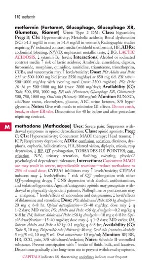 metformin (Fortamet, Glucophage, Glucophage XR, 
Glumetza, Riomet) Uses: Type 2 DM; Class: biguanides; 
Preg: B; CIs: Hypersensitivity; Metabolic acidosis; Renal dysfunction 
(SCr 1.5 mg/dl in men or 1.4 mg/dl in women); Radiographic studies 
requiring IV iodinated contrast media (withhold metformin); HF; ADRs: 
abdominal bloating, N/V/D, unpleasant metallic taste, BG, LACTIC 
ACIDOSIS, vitamin B12 levels; Interactions: Alcohol or iodinated 
contrast media risk of lactic acidosis; Amiloride, cimetidine, digoxin, 
furosemide, morphine, quinidine, ranitidine, triamterene, trimethoprim, 
CCBs, and vancomycin may levels/toxicity; Dose: PO: Adults and Peds: 
≥17 yr: 500–1000 mg bid (max: 2550 mg/day) or 850 mg tid. ER tabs— 
500–1000 mg/day with evening meal (max: 2500 mg/day). PO: Peds: 
10–16 yr: 500–1000 mg bid (max: 2000 mg/day); Availability (G): 
Tabs: 500, 850, 1000 mg. ER tabs (Fortamet, Glucophage XR, Glumetza): 
500, 750, 1000 mg. Oral soln (Riomet): 100 mg/ml; Monitor: BUN/SCr, 
acid/base status, electrolytes, glucose, A1C, urine ketones, S/S hypo-glycemia; 
Notes: Give with meals to minimize GI effects. Do not crush, 
break, or chew ER tabs. Discontinue for 48 hr before and after procedure 
requiring contrast. 
methadone (Methadose) Uses: Severe pain; Suppresses with-drawal 
symptoms in opioid detoxification; Class: opioid agonists; Preg: 
C; CIs: Hypersensitivity; Concurrent MAOI therapy; Head trauma; 
ICP; Respiratory depression; ADRs: confusion, sedation, dizziness, dys-phoria, 
euphoria, hallucinations, HA, blurred vision, diplopia, miosis, resp 
depression, BP, QT prolongation, TORSADES DE POINTES, con-stipation, 
N/V, urinary retention, flushing, sweating, physical/ 
psychological dependence, tolerance; Interactions: Concurrent MAOI 
use may result in severe, unpredictable reactions—reduce methadone to 
25% of usual dose; CYP3A4 inhibitors may levels/toxicity; CYP3A4 
inducers may levels/effects; risk of QT prolongation with other 
QT-prolonging drugs; CNS depression with alcohol, antihistamines, 
and sedative/hypnotics; Agonist/antagonist opioids may precipitate with-drawal 
in physically dependent patients; Nalbuphine or pentazocine may 
analgesia; levels/effects of zidovudine and desipramine; level/effects 
of didanosine and stavudine; Dose: PO: Adults and Peds: ≥50 kg Analgesic— 
20 mg q 6–8 hr. Opioid detoxification—15–40 mg/day; dose may q 
1–2 days; MD varies; PO: Adults and Peds: 50 kg Analgesic—0.2 mg/kg q 
6–8 hr. IM, Subcut: Adults and Peds: ≥50 kg Analgesic—10 mg q 6–8 hr. Opi-oid 
detoxification—15–40 mg/day; dose may q 1–2 days; MD varies; IM, 
Subcut: Adults and Peds: 50 kg: 0.1 mg/kg q 6–8 hr; Availability (G): 
Tabs: 5, 10 mg. Dispersible tabs (diskettes): 40 mg. Oral soln (contains alcohol): 
5 mg/5 ml, 10 mg/5 ml. Oral concentrate: 10 mg/ml; Monitor: BP, RR, 
HR, ECG, pain, S/S withdrawal/sedation; Notes: Schedule II-controlled 
substance. Prevent constipation with → 
intake of fluids, bulk, and laxatives. 
Discontinue gradually after long-term use to prevent withdrawal symptoms. 
→ 
→ 
→ 
→ 
→ 
→ 
→ 
→ 
→ 
→ 
→ 
→ 
→→ 
→ 
170 metformin 
M 
CAPITALS indicates life-threatening; underlines indicate most frequent 
 