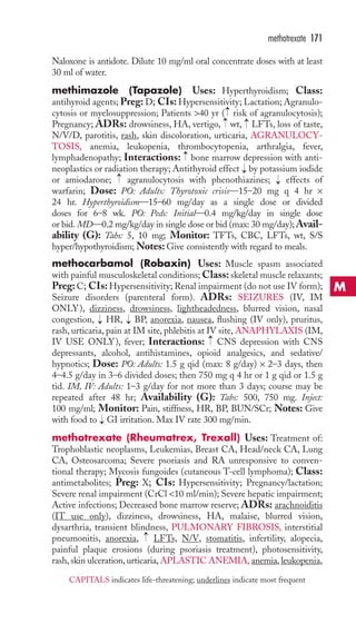 Naloxone is antidote. Dilute 10 mg/ml oral concentrate doses with at least 
30 ml of water. 
methimazole (Tapazole) Uses: Hyperthyroidism; Class: 
antihyroid agents; Preg:D; CIs: Hypersensitivity; Lactation; Agranulo-cytosis 
or myelosuppression; Patients 40 yr ( risk of agranulocytosis); 
Pregnancy; ADRs: drowsiness, HA, vertigo, wt, LFTs, loss of taste, 
N/V/D, parotitis, rash, skin discoloration, urticaria, AGRANULOCY-TOSIS, 
anemia, leukopenia, thrombocytopenia, arthralgia, fever, 
lymphadenopathy; Interactions: bone marrow depression with anti-neoplastics 
or radiation therapy; Antithyroid effect by potassium iodide 
or amiodarone; agranulocytosis with phenothiazines; effects of 
warfarin; Dose: PO: Adults: Thyrotoxic crisis—15–20 mg q 4 hr × 
24 hr. Hyperthyroidism—15–60 mg/day as a single dose or divided 
doses for 6–8 wk. PO: Peds: Initial—0.4 mg/kg/day in single dose 
or bid.MD—0.2 mg/kg/day in single dose or bid (max: 30 mg/day);Avail-ability 
(G): Tabs: 5, 10 mg; Monitor: TFTs, CBC, LFTs, wt, S/S 
hyper/hypothyroidism;Notes: Give consistently with regard to meals. 
methocarbamol (Robaxin) Uses: Muscle spasm associated 
with painful musculoskeletal conditions;Class: skeletal muscle relaxants; 
Preg:C; CIs: Hypersensitivity; Renal impairment (do not use IV form); 
Seizure disorders (parenteral form). ADRs: SEIZURES (IV, IM 
ONLY), dizziness, drowsiness, lightheadedness, blurred vision, nasal 
congestion, HR, BP, anorexia, nausea, flushing (IV only), pruritus, 
rash, urticaria, pain at IM site, phlebitis at IV site,ANAPHYLAXIS (IM, 
IV USE ONLY), fever; Interactions: CNS depression with CNS 
depressants, alcohol, antihistamines, opioid analgesics, and sedative/ 
hypnotics; Dose: PO: Adults: 1.5 g qid (max: 8 g/day) × 2–3 days, then 
4–4.5 g/day in 3–6 divided doses; then 750 mg q 4 hr or 1 g qid or 1.5 g 
tid. IM, IV: Adults: 1–3 g/day for not more than 3 days; course may be 
repeated after 48 hr; Availability (G): Tabs: 500, 750 mg. Inject: 
100 mg/ml; Monitor: Pain, stiffness, HR, BP, BUN/SCr; Notes: Give 
with food to GI irritation. Max IV rate 300 mg/min. 
methotrexate (Rheumatrex, Trexall) Uses: Treatment of: 
Trophoblastic neoplasms, Leukemias, Breast CA, Head/neck CA, Lung 
CA, Osteosarcoma; Severe psoriasis and RA unresponsive to conven-tional 
therapy; Mycosis fungoides (cutaneous T-cell lymphoma); Class: 
antimetabolites; Preg: X; CIs: Hypersensitivity; Pregnancy/lactation; 
Severe renal impairment (CrCl 10 ml/min); Severe hepatic impairment; 
Active infections; Decreased bone marrow reserve; ADRs: arachnoiditis 
(IT use only), dizziness, drowsiness, HA, malaise, blurred vision, 
dysarthria, transient blindness, PULMONARY FIBROSIS, interstitial 
pneumonitis, anorexia, → 
LFTs, N/V, stomatitis, infertility, alopecia, 
painful plaque erosions (during psoriasis treatment), photosensitivity, 
rash, skin ulceration, urticaria,APLASTIC ANEMIA, anemia, leukopenia, 
→ 
→ 
→ 
→ 
→ 
→ 
→ 
→ 
→ 
→→ 
methotrexate 171 
M 
CAPITALS indicates life-threatening; underlines indicate most frequent 
 