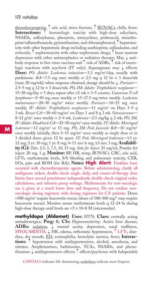 → 
→ 
172 methyldopa 
thrombocytopenia, uric acid, stress fracture, BUN/SCr, chills, fever; 
Interactions: hematologic toxicity with high-dose salicylates, 
NSAIDs, sulfonylureas, phenytoin, tetracyclines, probenecid, trimetho-prim/ 
→ 
→ 
sulfamethoxazole, pyrimethamine, and chloramphenicol, hepatotox-icity 
with other hepatotoxic drugs including azathioprine, sulfasalazine, and 
retinoids; nephrotoxicity with other nephrotoxic drugs; bone marrow 
depression with other antineoplastics or radiation therapy; May anti-body 
→ 
→ 
response to live-virus vaccines and risk of ADRs; risk of neuro-logic 
reactions with acyclovir (IT only); Asparaginase may → 
effects; 
Dose: PO: Adults: Leukemia induction—3.3 mg/m2/day, usually with 
prednisone. RA—7.5 mg once weekly or 2.5 mg q 12 hr × 3 doses/wk 
(max: 20 mg/wk); when response obtained, dosage should be . Psoriasis— 
2.5–5 mg q 12 hr × 3 doses/wk; PO, IM: Adults: Trophoblastic neoplasms— 
15–30 mg/day × 5 days; repeat after ≥1 wk × 3–5 courses. Cutaneous T-cell 
lymphoma—5–50 mg once weekly or 15–37.5 mg twice weekly. Leukemia 
maintenance—20–30 mg/m2 twice weekly. Psoriasis—10–25 mg once 
weekly. IV: Adults: Trophoblastic neoplasms—11 mg/m2 on Days 1–5 q 
3 wk. Breast CA—30–60 mg/m2 on Days 1 and 8 q 3 wk. Osteosarcoma— 
8–12 g/m2 once weekly × 2–4 wk. Leukemia—2.5 mg/kg q 2 wk; PO, IM, 
IV: Adults: Head/neck CA—25–50 mg/m2 once weekly. IT: Adults: Meningeal 
leukemia—12 mg/m2 or 15 mg. PO, IM: Peds Juvenile RA—10 mg/m2 
once weekly initially, then 5–15 mg/m2 once weekly as single dose or in 
3 divided doses given 12 hr apart. IT: Peds Meningeal leukemia—≥3 yr: 
12 mg; 2 yr: 10 mg; 1 yr: 8 mg; 4–11 mo: 6 mg; ≤3 mo: 3 mg;Availabil-ity 
(G): Tabs: 2.5, 5, 7.5, 10, 15 mg. Soln for Inject: 25 mg/ml, Powder for 
inject: 20 mg, 1 g; Monitor: BP, HR, temp, BUN/SCr, CBC, uric acid, 
LFTs, methotrexate levels, S/S bleeding and pulmonary toxicity, CXR, 
I/Os, pain and ROM (for RA); Notes: High Alert: Fatalities have 
occurred with chemotherapeutic agents. Before administering, clarify all 
ambiguous orders; double-check single, daily, and course-of-therapy dose 
limits; have second practitioner independently double-check original order, 
calculations, and infusion pump settings. Methotrexate for non-oncologic 
use is given at a much lower dose and frequency. Do not confuse non-oncologic 
dosing regimens with dosing regimens for CA patients. Doses 
500 mg/m2 require leucovorin rescue (doses of 100–500 mg/2 may require 
leucovorin rescue). Monitor serum methotrexate levels q 12–24 hr during 
high-dose therapy until levels are 5 × 10–8 M (micromolar). 
methyldopa (Aldomet) Uses: HTN; Class: centrally acting 
antiadrenergics; Preg: B; CIs: Hypersensitivity; Active liver disease; 
ADRs: sedation, → 
mental acuity, depression, nasal stuffiness, 
MYOCARDITIS, HR, edema, orthostatic hypotension, LFTs, diar-rhea, 
dry mouth, ED, eosinophilia, hemolytic anemia, fever; Interac-tions: 
hypotension with antihypertensives, alcohol, anesthesia, and 
→ 
nitrates; Amphetamines, barbiturates, TCAs, NSAIDs, and pheno-thiazines 
→ 
antihypertensive effects; effects/psychoses with haloperidol; 
→ 
→ 
→ 
→ 
→ 
→ 
→ 
M 
CAPITALS indicates life-threatening; underlines indicate most frequent 
 
