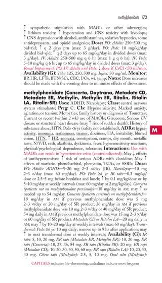 → 
→→ 
methylphenidate 173 
sympathetic stimulation with MAOIs or other adrenergics; 
lithium toxicity, hypotension and CNS toxicity with levodopa; 
CNS depression with alcohol, antihistamines, sedative/hypnotics, some 
antidepressants, and opioid analgesics; Dose: PO: Adults: 250–500 mg 
bid–tid; → 
q 2 days prn (max: 3 g/day). PO: Peds: 10 mg/kg/day 
divided bid–qid; → 
q 2 days up to 65 mg/kg/day in divided doses (max: 
3 g/day). IV: Adults: 250–500 mg q 6 hr (max: 1 g q 6 hr). IV: Peds: 
5–10 mg/kg q 6 hr; up to 65 mg/kg/day in divided doses (max: 3 g/day). 
Renal Impairment: PO, IV: Adults and Peds: → 
dose if CrCl 50 ml/min; 
Availability (G): Tabs: 125, 250, 500 mg. Inject: 50 mg/ml; Monitor: 
BP, HR, LFTs, BUN/SCr, CBC, I/Os, wt, temp;Notes: Dose increases 
should be made with the evening dose to minimize effects of drowsiness. 
methylphenidate (Concerta, Daytrana, Metadate CD, 
Metadate ER, Methylin, Methylin ER, Ritalin, Ritalin 
LA, Ritalin-SR) Uses: ADHD; Narcolepsy; Class: central nervous 
system stimulants; Preg: C; CIs: Hypersensitivity; Marked anxiety, 
agitation, or tension; Motor tics, family history or diagnosis of Tourette’s; 
Current or recent (within 2 wk) use of MAOIs; Glaucoma; Serious CV 
disease or structural heart disease (may → 
risk of sudden death); History of 
substance abuse;HTN; Peds 6 yr (safety not established); ADRs: hyper-activity, 
insomnia, restlessness, tremor, dizziness, HA, irritability, blurred 
→ 
→ 
vision, HTN, HR, anorexia, constipation, cramps, dry mouth, metallic 
taste, N/V/D, rash, akathisia, dyskinesia, fever, hypersensitivity reactions, 
physical/psychological dependence, tolerance; Interactions: Use with 
MAOIs can result in hypertensive crisis (contraindicated); May → 
effects 
of antihypertensives; risk of serious ADRs with clonidine; May 
effects of warfarin, phenobarbital, phenytoin, TCAs, or SSRIs; Dose: 
PO: Adults: ADHD—5–20 mg 2–3 ×/day (IR). Narcolepsy—10 mg 
2–3 ×/day (max: 60 mg/day). PO: Peds: ≥6 yr IR tabs—0.3 mg/kg/ 
dose or 2.5–5 mg before breakfast and lunch; by 0.1 mg/kg/dose or by 
5–10 mg/day at weekly intervals (max: 60 mg/day or 2 mg/kg/day). Concerta 
(patients not on methylphenidate previously)—18 mg/day in AM; may as 
needed up to 54 mg/day. Concerta (patients currently on methylphenidate)— 
18 mg/day in AM if previous methylphenidate dose was 5 mg 
2–3 ×/day or 20 mg/day of SR product; 36 mg/day in AM if previous 
methylphenidate dose was 10 mg 2–3 ×/day or 40 mg/day of SR product; 
54 mg daily in AM if previous methylphenidate dose was 15 mg 2–3 ×/day 
or 60 mg/day of SR product. Metadate CD or Ritalin LA—20 mg daily in 
AM; may → 
by 10–20 mg/day at weekly intervals (max: 60 mg/day). Trans-dermal: 
→ 
→ 
→ 
→ 
Peds: ≥6 yr: 10 mg daily; remove up to 9 hr after application; may 
→ 
to next transdermal dose at weekly intervals; Availability (G): IR 
tabs: 5, 10, 20 mg. ER tabs (Metadate ER, Methylin ER): 10, 20 mg. ER 
tabs (Concerta): 18, 27, 36, 54 mg. SR tabs (Ritalin SR): 20 mg. ER caps 
(Metadate CD): 10, 20, 30, 40, 50, 60 mg. ER caps (Ritalin LA): 10, 20, 30, 
40 mg. Chew tabs (Methylin): 2.5, 5, 10 mg. Oral soln (Methylin): 
M 
CAPITALS indicates life-threatening; underlines indicate most frequent 
 