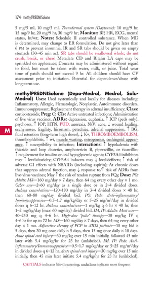 174 methylPREDNISolone 
5 mg/5 ml, 10 mg/5 ml. Transdermal system (Daytrana): 10 mg/9 hr, 
15 mg/9 hr, 20 mg/9 hr, 30 mg/9 hr; Monitor: BP, HR, ECG, mental 
status, ht/wt; Notes: Schedule II controlled substance. When MD 
is determined, may change to ER formulation. Do not give later than 
6 PM to prevent insomnia. IR and SR tabs should be given on empty 
stomach (30–45 min ac). SR tabs should be swallowed whole; do not 
crush, break, or chew. Metadate CD and Ritalin LA caps may be 
sprinkled on applesauce; Concerta may be administered without regard 
to food, but must be taken with water, milk, or juice. Total wear 
time of patch should not exceed 9 hr. All children should have CV 
assessment prior to initiation. Potential for dependence/abuse with 
long-term use. 
methylPREDNISolone (Depo-Medrol, Medrol, Solu- 
Medrol) Uses: Used systemically and locally for diseases including: 
Inflammatory, Allergic, Hematologic, Neoplastic, Autoimmune disorders, 
Immunosuppressant; Replacement therapy in adrenal insufficiency; Class: 
corticosteroids; Preg: C; CIs: Active untreated infections; Administration 
of live virus vaccines; ADRs: depression, euphoria, → 
ICP (peds only), 
psychoses, → 
IOP, HTN, PUD, anorexia, N/V, acne, → 
wound healing, 
ecchymoses, fragility, hirsutism, petechiae, adrenal suppression, BG, 
fluid retention (long-term high doses), → 
K+, THROMBOEMBOLISM, 
thrombophlebitis, → 
wt, muscle wasting, osteoporosis, cushingoid appear-ance, 
→ 
→ 
→ 
susceptibility to infection; Interactions: hypokalemia with 
thiazide and loop diuretics, amphotericin B, piperacillin, or ticarcillin; 
requirement for insulins or oral hypoglycemic agents; CYP3A4 inihibitors 
may levels/toxicity; CYP3A4 inducers may → 
levels/effects; → 
risk of 
adverse GI effects with NSAIDs (including aspirin); At chronic doses 
that suppress adrenal function, may → 
response to/ → 
risk of ADRs from 
live-virus vaccines; May → 
the risk of tendon rupture from FQs; Dose: PO: 
Adults: MS—160 mg/day × 7 days, then 64 mg every other day × 1 mo. 
Other uses—2–60 mg/day as a single dose or in 2–4 divided doses. 
Asthma exacerbations—120–180 mg/day in 3–4 divided doses × 48 hr, 
then 60–80 mg/day divided bid. PO: Peds: Anti-inflammatory/ 
Immunosuppressive—0.5–1.7 mg/kg/day or 5–25 mg/m2/day in divided 
doses q 6–12 hr. Asthma exacerbations—1 mg/kg q 6 hr × 48 hr, then 
1–2 mg/kg/day (max: 60 mg/day) divided bid. IM, IV: Adults: Most uses— 
40–250 mg q 4–6 hr. High-dose “pulse” therapy—30 mg/kg IV q 
4–6 hr for up to 72 hr. MS—160 mg/day × 7 days, then 64 mg every other 
day × 1 mo. Adjunctive therapy of PCP in AIDS patients—30 mg bid × 
5 days, then 30 mg once daily × 5 days, then 15 mg once daily × 10 days. 
Acute spinal cord injury—30 mg/kg over 15 min initially, followed 45 min 
later with 5.4 mg/kg/hr for 23 hr (unlabeled). IM, IV: Peds: Anti-inflammatory/ 
Immunosuppressive—0.5–1.7 mg/kg/day or 5–25 mg/m2/day 
→ 
→ 
in divided doses q 6–12 hr. Acute spinal cord injury—30 mg/kg over 15 min 
initially, then 45 min later initiate 5.4 mg/kg/hr for 23 hr (unlabeled). 
M 
CAPITALS indicates life-threatening; underlines indicate most frequent 
 