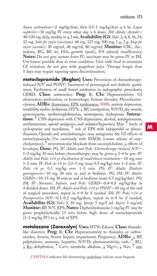 Status asthmaticus—2 mg/kg/dose, then 0.5–1 mg/kg/dose q 6 hr. Lupus 
nephritis—30 mg/kg IV every other day × 6 doses. IM: Adults: Acetate— 
40–120 mg daily, weekly, or q 2 wk;Availability (G):Tabs: 2, 4, 8, 16, 24, 
32 mg. Soln for inject (succinate): 40 mg, 125 mg, 500 mg, 1 g, 2 g. Susp for 
inject (acetate): 20 mg/ml, 40 mg/ml, 80 mg/ml; Monitor: CBC, elec-trolytes, 
BG, BP, wt, I/Os, growth (peds), S/S adrenal insufficiency; 
Notes: Do not give acetate form IV; succinate may be given IV or IM. 
Use lowest possible dose to treat condition. Give with food to minimize 
GI irritation; do not give with grapefruit juice. Therapy longer than 
5 days may require tapering upon discontinuation. 
metoclopramide (Reglan) Uses: Prevention of chemotherapy-induced 
N/V and PONV; Treatment of postsurgical and diabetic gastric 
stasis; Facilitation of small bowel intubation in radiographic procedures; 
GERD; Class: antiemetics; Preg: B; CIs: Hypersensitivity; GI 
obstruction, perforation, or hemorrhage; Seizure disorder; Pheochromo-cytoma; 
ADRs: drowsiness, EPS, restlessness, NMS, anxiety, depression, 
irritability, tardive dyskinesia,HTN, BP, constipation, N/V/D, dry mouth, 
gynecomastia, methemoglobinemia, neutropenia, leukopenia; Interac-tions: 
CNS depression with CNS depressants, alcohol, antidepressants, 
antihistamines, opioid analgesics, and sedative/hypnotics; May levels of 
cyclosporine and tacrolimus; risk of EPS with haloperidol or pheno-thiazines; 
Opioids and anticholinergics may antagonize the GI effects of 
metoclopramide; Use cautiously with MAOIs (causes release of cate-cholamines); 
neuromuscular blockade from succinylcholine; effects of 
levodopa; Dose: PO, IV: Adults and Peds: Chemotherapy-induced N/V— 
1–2 mg/kg 30 min before chemotherapy; may be given q 2–4 hr prn. IV: 
Adults and Peds: 14 yr Facilitation of small bowel intubation—10 mg over 
1–2 min. IV: Peds: 6–14 yr: 2.5–5 mg (max 0.5 mg/kg) over 1–2 min. IV: 
Peds: 6 yr: 0.1 mg/kg over 1–2 min. PO, IV: Adults: Diabetic 
gastroparesis—10 mg 30 min ac and at bedtime. PO, IM, IV: Adults: 
GERD—10–15 mg 30 min ac and at bedtime (max: 0.5 mg/kg/day). PO, 
IM, IV: Neonates, Infants, and Peds: GERD—0.4–0.8 mg/kg/day in 
4 divided doses. IM, IV: Adults and Peds: 14 yr PONV—10 mg at the end 
of surgical procedure, repeat in 6–8 hr if needed. IM, IV: Peds: 14 yr 
Postoperative N/V—0.1–0.2 mg/kg/dose, repeat in 6–8 hr if needed; 
Availability (G): Tabs: 5, 10 mg. Syrup: 5 mg/5 ml. Inject: 5 mg/ml; 
Monitor: BP, N/V, EPS;Notes: Diphenhydramine 1 mg/kg IV may be 
given prophylactically 15 min before high doses of metoclopramide 
(1–2 mg/kg IV) to risk of EPS. 
metolazone (Zaroxolyn) Uses: HTN; Edema; Class: thiazide-like 
diuretics; Preg: B; CIs: Hypersensitivity to thiazides or sulfon-amides; 
Anuria; Severe hepatic impairment; Pregnancy; ADRs: BP, 
palpitations, anorexia, hepatitis, N/V/D, photosensitivity, rash, BG, 
K+, dehydration, → 
Ca++, metabolic alkalosis, → 
Mg++, → 
Na+, → 
uric 
→ 
→→ 
→ 
→ 
→ 
→ 
→ 
→ 
→ 
metolazone 175 
M 
CAPITALS indicates life-threatening; underlines indicate most frequent 
 