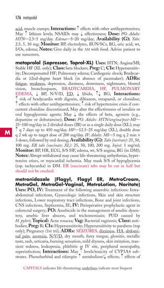acid, muscle cramps; Interactions: effects with other antihypertensives; 
May lithium levels; NSAIDs may effectiveness; Dose: PO: Adults: 
HTN—2.5–5 mg/day. Edema—5–20 mg/day; Availability (G): Tabs: 
2.5, 5, 10 mg; Monitor: BP, electrolytes, BUN/SCr, BG, uric acid, wt, 
I/Os, edema; Notes: Give daily in the AM with food. Advise patient to 
use sunscreen. 
metoprolol (Lopressor, Toprol-XL) Uses: HTN; Angina/MI; 
Stable HF (XL only); Class: beta blockers; Preg: C; CIs: Hypersensitiv-ity; 
Decompensated HF; Pulmonary edema; Cardiogenic shock; Bradycar-dia 
or ≥2nd-degree heart block (in absence of pacemaker); ADRs: 
fatigue, weakness, depression, dizziness, drowsiness, nightmares, blurred 
vision, bronchospasm, BRADYCARDIA, HF, PULMONARY 
EDEMA, → 
BP, N/V/D, ED, → 
libido, → 
→BG; Interactions: 
risk of bradycardia with digoxin, diltiazem, verapamil, or clonidine; 
effects with other antihypertensives; risk of hypertensive crisis if con-current 
→ 
→→ 
clonidine discontinued; May alter the effectiveness of insulins or 
oral hypoglycemic agents; May the effects of beta1 agonists (e.g., 
dopamine or dobutamine); Dose: PO: Adults: HTN/angina/post-MI— 
25–100 mg/day in 2 divided doses (IR) or as a single daily dose (XL); may 
q 7 days up to 450 mg/day. HF—12.5–25 mg/day (XL), double dose 
q 2 wk up to target dose of 200 mg/day. IV: Adults: MI—5 mg q 2 min × 
3 doses, followed by oral dosing;Availability (G):Tabs (tartrate): 25, 50, 
100 mg. ER tabs (succinate; XL): 25, 50, 100, 200 mg. Inject: 1 mg/ml; 
Monitor: BP, HR, ECG, S/S HF, edema, wt, S/S angina, BG (in DM); 
Notes: Abrupt withdrawal may cause life-threatening arrhythmias, hyper-tensive 
crises, or myocardial ischemia. May mask S/S of hypoglycemia 
(esp. tachycardia) in DM. ER (succinate) tabs may be cut in half but 
should not be crushed. 
metronidazole (Flagyl, Flagyl ER, MetroCream, 
MetroGel, MetroGel-Vaginal, MetroLotion, Noritate) 
Uses: PO, IV: Treatment of the following anaerobic infections: Intra-abdominal 
infections, Gynecologic infections, Skin and skin structure 
infections, Lower respiratory tract infections, Bone and joint infections, 
CNS infections, Septicemia, IE; IV: Perioperative prophylactic agent in 
colorectal surgery; PO: Amebicide in the management of amebic dysen-tery, 
amebic liver abscess, and trichomoniasis; PUD caused by 
H. pylori; Topical: Acne rosacea; Vag: Bacterial vaginosis; Class: anti-bodies; 
Preg: B; CIs: Hypersensitivity; Hypersensitivity to parabens (top 
only); Pregnancy (1st tri); ADRs: SEIZURES, dizziness, HA, abdomi-nal 
pain, anorexia, N/V/D, dry mouth, furry tongue, glossitis, metallic 
taste, rash, urticaria, burning sensation, mild dryness, skin irritation, tran-sient 
redness, leukopenia, phlebitis at IV site, peripheral neuropathy, 
superinfection; Interactions: May levels/toxicity of CYP3A4 sub-strates. 
→ 
Phenobarbital and rifampin metabolism/ → 
effects; effects of 
→→ 
→ 
→ 
→ 
→ 
→ 
176 metoprolol 
M 
CAPITALS indicates life-threatening; underlines indicate most frequent 
 