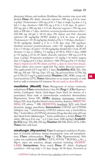 micafungin 177 
phenytoin, lithium, and warfarin; Disulfiram-like reaction may occur with 
alcohol; Dose: PO: Adults: Anaerobic infections—500 mg q 6–8 hr (max: 
4 g/day). Trichomoniasis—250 mg q 8 hr × 7 days or single 2-g dose or 1 g 
bid × 1 day. Amebiasis—500–750 mg q 8 hr × 5–10 days. H. pylori— 
250 mg qid or 500 mg bid × 1–2 wk. Bacterial vaginosis—750 mg once 
daily as ER tabs × 7 days. Antibiotic-associated pseudomembranous colitis— 
250–500 mg tid–qid × 10–14 days; PO: Infants and Peds: Anaerobic 
infections—30 mg/kg/day IV/PO divided q 6–8 hr (max: 4 g/day). 
Trichomoniasis—15–30 mg/kg/day divided q 8 hr × 7–10 days. Amebiasis— 
35–50 mg/kg/day divided q 8 hr × 5–10 days (max 750 mg/dose). 
Antibiotic-associated pseudomembranous colitis—30 mg/kg/day divided q 
6 hr × 7–10 days. H. pylori—15–20 mg/kg/day divided bid × 4 wk. IV, PO: 
Neonates: 7 days or 2000 g: 7.5 mg/kg q 12–48 hr. PNA 7 days, 2000 
g—15 mg/kg q 12 hr; IV: Adults: Anaerobic infections—500 mg q 6–8 hr 
(max: 4 g/day). Perioperative prophylaxis—15 mg/kg 1 hr before surgery, 
then 7.5 mg/kg q 6 h × 2 days. Amebiasis—500–750 mg q 8 hr × 5–10 days. 
Hepatic Impairment IV, PO: Adults and Peds: → 
dose in severe liver disease. 
Topical: Adults: Acne rosacea—apply bid. Vag: Adults: Bacterial vaginosis— 
One applicatorful (37.5 mg) bid × 5 days; Availability (G): Tabs: 250, 
500 mg. ER tabs: 750 mg. Caps: 375 mg. Top gel/cream/lotion: 0.75%; Vag 
gel: 0.75% (37.5 mg/5 g applicatorful); Monitor: CBC, WBC, temp, cul-tures/ 
sensitivity, LFTs; Notes: Administer on an empty stomach, or with 
food or milk to minimize GI irritation. Do not crush or chew ER tabs. 
mexiletine (Mexitil) Uses: Management of serious ventricular 
arrhythmias;Class: antiarrhythmics (class Ib); Preg:C; CIs: Hypersen-sitivity; 
Cardiogenic shock; ≥2nd-degree heart block (in absence of a 
pacemaker); Sinus node or intraventricular conduction abnormalities; 
Hypotension; Severe HF; ADRs: dizziness, nervousness, confusion, 
fatigue, HA, sleep disorder, blurred vision, tinnitus, dyspnea, ARRHYTH-MIAS, 
→ 
CP, edema, HR, HEPATITIS, heartburn, N/V, rash, blood 
dyscrasias, tremor, paresthesia; Interactions: CYP1A2 and CYP2D6 
inhibitors may → 
levels/toxicity; CYP1A2 inducers may → 
levels/effects; 
May → 
levels/effects of CYP1A2 substrates;Drugs that alter urine pH may 
alter blood levels (alkalinization → 
levels; acidification → 
levels); Dose: PO: 
Adults: 200 mg q 8 hr; may → 
q 2–3 days (max: 1200 mg/day); Availabil-ity 
(G): Caps: 150, 200, 250 mg; Monitor: BP, HR, ECG, LFTs, CBC; 
Notes: Give with food. 
micafungin (Mycamine) Uses: Esophageal candidiasis; Prophy-laxis 
of Candida infections during hematopoetic stem cell transplanta-tion; 
Class: echinocandins; Preg: C; CIs: Hypersensitivity; Peds 
→ 
→ 
(safety not established); ADRs: LFTs, N/V/D, BUN/SCr, K+, 
Mg++, inject site reactions, allergic reactions including ANAPHY-LAXIS; 
→ 
→ 
Interactions: None noted; Dose: IV: Adults: Esophageal 
candidiasis—150 mg daily × 15 days (range: 10–30 days). Prevention of 
M 
CAPITALS indicates life-threatening; underlines indicate most frequent 
 