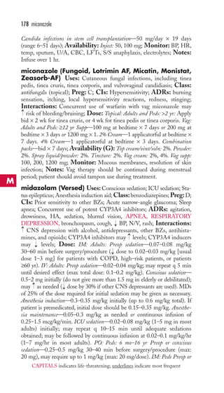 178 miconazole 
M 
Candida infections in stem cell transplantation—50 mg/day × 19 days 
(range 6–51 days); Availability: Inject: 50, 100 mg; Monitor: BP, HR, 
temp, sputum, U/A, CBC, LFTs, S/S anaphylaxis, electrolytes; Notes: 
Infuse over 1 hr. 
miconazole (Fungoid, Lotrimin AF, Micatin, Monistat, 
Zeasorb-AF) Uses: Cutaneous fungal infections, including tinea 
pedis, tinea cruris, tinea corporis, and vulvovaginal candidiasis; Class: 
antifungals (topical); Preg: C; CIs: Hypersensitivity; ADRs: burning 
sensation, itching, local hypersensitivity reactions, redness, stinging; 
Interactions: Concurrent use of warfarin with vag miconazole may 
risk of bleeding/bruising; Dose: Topical: Adults and Peds: 2 yr: Apply 
bid × 2 wk for tinea cruris, or 4 wk for tinea pedis or tinea corporis. Vag: 
Adults and Peds: ≥12 yr Supp—100 mg at bedtime × 7 days or 200 mg at 
bedtime × 3 days or 1200 mg × 1. 2% Cream—1 applicatorful at bedtime × 
7 days. 4% Cream—1 applicatorful at bedtime × 3 days. Combination 
packs—bid × 7 days; Availability (G): Top cream/oint/soln: 2%. Powder: 
2%. Spray liquid/powder: 2%. Tincture: 2%. Vag cream: 2%, 4%. Vag supp: 
100, 200, 1200 mg; Monitor: Mucous membranes, resolution of skin 
infection; Notes: Vag therapy should be continued during menstrual 
period; patient should avoid tampon use during treatment. 
midazolam (Versed) Uses: Conscious sedation; ICU sedation; Sta-tus 
epilepticus; Anesthesia induction aid;Class: benzodiazepines;Preg: D; 
CIs: Prior sensitivity to other BZs; Acute narrow-angle glaucoma; Sleep 
apnea; Concurrent use of potent CYP3A4 inhibitors; ADRs: agitation, 
drowsiness, HA, sedation, blurred vision, APNEA, RESPIRATORY 
DEPRESSION, bronchospasm, cough, BP, N/V, rash; Interactions: 
CNS depression with alcohol, antidepressants, other BZs, antihista-mines, 
→ 
and opioids; CYP3A4 inhibitors may levels; CYP3A4 inducers 
may → 
levels; Dose: IM: Adults: Preop sedation—0.07–0.08 mg/kg 
30–60 min before surgery/procedure → 
( dose to 0.02–0.03 mg/kg [usual 
dose 1–3 mg] for patients with COPD, high–risk patients, or patients 
≥60 yr). IV: Adults: Preop sedation—0.02–0.04 mg/kg; may repeat q 5 min 
until desired effect (max total dose: 0.1–0.2 mg/kg). Conscious sedation— 
0.5–2 mg initially (do not give more than 1.5 mg in elderly or debilitated); 
may → 
as needed → 
( dose by 30% if other CNS depressants are used). MDs 
of 25% of the dose required for initial sedation may be given as necessary. 
Anesthesia induction—0.3–0.35 mg/kg initially (up to 0.6 mg/kg total). If 
patient is premedicated, initial dose should be 0.15–0.35 mg/kg. Anesthe-sia 
maintenance—0.05–0.3 mg/kg as needed or continuous infusion of 
0.25–1.5 mcg/kg/min. ICU sedation—0.02–0.08 mg/kg (1–5 mg in most 
adults) initially; may repeat q 10–15 min until adequate sedations 
obtained; may be followed by continuous infusion at 0.02–0.1 mg/kg/hr 
(1–7 mg/hr in most adults). PO: Peds: 6 mo–16 yr Preop or conscious 
sedation—0.25–0.5 mg/kg 30–40 min before surgery/procedure (max: 
20 mg), may require up to 1 mg/kg (max: 20 mg/dose). IM: Peds Preop or 
CAPITALS indicates life-threatening; underlines indicate most frequent 
→ 
→ 
→ 
 