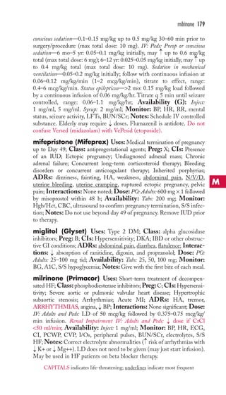 conscious sedation—0.1–0.15 mg/kg up to 0.5 mg/kg 30–60 min prior to 
surgery/procedure (max total dose: 10 mg). IV: Peds: Preop or conscious 
sedation—6 mo–5 yr: 0.05–0.1 mg/kg initially, may up to 0.6 mg/kg 
total (max total dose: 6 mg); 6–12 yr: 0.025–0.05 mg/kg initially, may up 
to 0.4 mg/kg total (max total dose: 10 mg). Sedation in mechanical 
ventilation—0.05–0.2 mg/kg initially; follow with continuous infusion at 
0.06–0.12 mg/kg/min (1–2 mcg/kg/min), titrate to effect, range: 
0.4–6 mcg/kg/min. Status epilepticus—2 mo: 0.15 mg/kg load followed 
by a continuous infusion of 0.06 mg/kg/hr. Titrate q 5 min until seizure 
controlled, range: 0.06–1.1 mg/kg/hr; Availability (G): Inject: 
1 mg/ml, 5 mg/ml. Syrup: 2 mg/ml; Monitor: BP, HR, RR, mental 
status, seizure activity, LFTs, BUN/SCr; Notes: Schedule IV controlled 
substance. Elderly may require doses. Flumazenil is antidote. Do not 
confuse Versed (midazolam) with VePesid (etoposide). 
mifepristone (Mifeprex) Uses: Medical termination of pregnancy 
up to Day 49; Class: antiprogestational agents; Preg: X; CIs: Presence 
of an IUD; Ectopic pregnancy; Undiagnosed adnexal mass; Chronic 
adrenal failure; Concurrent long-term corticosteroid therapy; Bleeding 
disorders or concurrent anticoagulant therapy; Inherited porphyrias; 
ADRs: dizziness, fainting, HA, weakness, abdominal pain, N/V/D, 
uterine bleeding, uterine cramping, ruptured ectopic pregnancy, pelvic 
pain; Interactions:None noted; Dose: PO: Adults: 600 mg × 1 followed 
by misoprostol within 48 h; Availability: Tabs: 200 mg; Monitor: 
Hgb/Hct, CBC, ultrasound to confirm pregnancy termination, S/S infec-tion; 
Notes: Do not use beyond day 49 of pregnancy. Remove IUD prior 
to therapy. 
miglitol (Glyset) Uses: Type 2 DM; Class: alpha glucosidase 
inhibitors; Preg: B; CIs: Hypersensitivity; DKA; IBD or other obstruc-tive 
GI conditions; ADRs: abdominal pain, diarrhea, flatulence; Interac-tions: 
absorption of ranitidine, digoxin, and propranolol; Dose: PO: 
Adults: 25–100 mg tid; Availability: Tabs: 25, 50, 100 mg; Monitor: 
BG, A1C, S/S hypoglycemia;Notes: Give with the first bite of each meal. 
milrinone (Primacor) Uses: Short-term treatment of decompen-sated 
HF;Class: phosphodiesterase inhibitors; Preg: C; CIs:Hypersensi-tivity; 
Severe aortic or pulmonic valvular heart disease; Hypertrophic 
subaortic stenosis; Arrhythmias; Acute MI; ADRs: HA, tremor, 
ARRHYTHMIAS, angina, BP; Interactions:None significant; Dose: 
IV: Adults and Peds: LD of 50 mcg/kg followed by 0.375–0.75 mcg/kg/ 
min infusion. Renal Impairment IV: Adults and Peds: dose if CrCl 
50 ml/min; Availability: Inject: 1 mg/ml; Monitor: BP, HR, ECG, 
CI, PCWP, CVP, I/Os, peripheral pulses, BUN/SCr, electrolytes, S/S 
HF;Notes: Correct electrolyte abnormalities ( risk of arrhythmias with 
K+ or Mg++). LD does not need to be given (may just start infusion). 
May be used in HF patients on beta blocker therapy. 
→ 
→ 
→ 
→ 
→ 
→ 
→ 
→ 
→ 
milrinone 179 
M 
CAPITALS indicates life-threatening; underlines indicate most frequent 
 