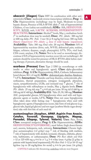 acetaminophen 1 
abacavir (Ziagen) Uses: HIV (in combination with other anti-retrovirals); 
Class: nucleoside reverse transcriptase inhibitors; Preg: C; 
CIs: Hypersensitivity (rechallenge may be fatal), Moderate-to-severe 
hepatic disease, Presence of HLA-B*5701 allele → 
( risk of hypersensitivity) 
Children, <3 mo (safety not established); ADRs: HA, HEPATOTOX-ICITY, 
N/V/D, rash, LACTIC ACIDOSIS, HYPERSENSITIVITY 
REACTIONS; Interactions: Alcohol → 
levels, May → 
methadone levels 
( in methadone dose may be needed); Dose: PO: Adults: 300 mg bid 
or 600 mg daily; PO: Peds: 3 mo–16 yr 8 mg/kg bid (max: 300 mg bid); 
Hepatic Impairment: PO: Adults: → 
dose if mild hepatic impairment; 
Availability: Tabs: 300 mg; Oral soln: 20 mg/ml; Monitor: S/S of 
hypersensitivity reactions (fever, rash, N/V/D, abdominal pain; malaise, 
fatigue, achiness; dyspnea, cough, pharyngitis); LFTs, TGs, viral load, 
CD4 count, amylase, CK; Notes: Not to be used as monotherapy; dis-continue 
if S/S of hypersensitivity reaction occur (do not rechallenge). All 
→ 
patients should be tested for presence of HLA-B*5701 allele before start-ing 
therapy; if present, alternative therapy should be used. 
acarbose (Precose) Uses: Type 2 DM (as monotherapy or with 
insulin or other oral hypoglycemic agent); Class: alpha-glucosidase 
inhibitors; Preg: B; CIs: Hypersensitivity, DKA, Cirrhosis, Inflammatory 
bowel disease, SCr >2 mg/dl; ADRs: abdominal pain, diarrhea, flatulence, 
LFTs; Interactions: Thiazides and loop diuretics, corticosteroids, phe-nothiazines, 
thyroid preparations, estrogens (conjugated), phenytoin, 
→ 
→ 
→ 
niacin, sympathomimetics, CCBs, and isoniazid may glucose, risk of 
hypoglycemia with sulfonylureas or insulin, May → 
digoxin levels; Dose: 
PO: Adults: 25 mg tid; may → 
q 4–8 wk prn (max: 50 mg tid if ≤60 kg or 
100 mg tid if >60 kg);Availability (G): Tabs: 25, 50, 100 mg; Monitor: 
A1C, postprandial glucose, S/S hypoglycemia when used with oral hypo-glycemic 
agents or insulin, LFTs; Notes: Does not cause hypoglycemia 
→ → 
when taken alone while fasting; may hypoglycemia when used with 
hypoglycemic agents; if hypoglycemia occurs, take form of oral glucose (e.g., 
glucose tabs, liquid gel glucose) and not sugar (acarbose blocks sugar absorp-tion); 
take with first bite of each meal tid. 
acetaminophen (Acephen, APAP, Aspirin Free Anacin, 
Cetafen, Feverall, Genapap, Liquiprin, Mapap, 
Panadol, Silapap, Tylenol, Valorin) Uses: Pain, Fever; 
Class: nonopioid analgesics; Preg: B; CIs: Hypersensitivity; ADRs: 
HEPATOTOXICITY(OVERDOSE), renal failure (high doses/chronic 
use), anemia, leukopenia, rash, urticaria; Interactions: Chronic high-dose 
acetaminophen (>2 g/day) may risk of bleeding with warfarin, 
→ 
risk of hepatotoxicity with alcohol, isoniazid, rifampin, rifabutin, pheny-toin, 
barbiturates, or carbamazepine; Dose: PO: Rect: Adults and Peds: 
> 12 yr 325–650 mg q 4–6 hr or 1 g 3–4 ×/day (max: 4 g/day [2 g/day in 
patients with hepatic/renal impairment]); PO: Rect: Peds: 1–12 yr 10–15 mg/ 
kg/dose (up to 20 mg/kg/dose for rectal) q 4–6 hr prn (max: 2.6 g/day); 
A 
CAPITALS indicates life-threatening; underlines indicate most frequent 
 