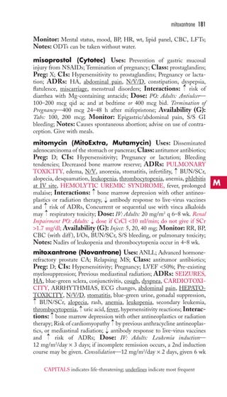 mitoxantrone 181 
Monitor: Mental status, mood, BP, HR, wt, lipid panel, CBC, LFTs; 
Notes: ODTs can be taken without water. 
misoprostol (Cytotec) Uses: Prevention of gastric mucosal 
injury from NSAIDs; Termination of pregnancy; Class: prostaglandins; 
Preg: X; CIs: Hypersensitivity to prostaglandins; Pregnancy or lacta-tion; 
ADRs: HA, abdominal pain, N/V/D, constipation, dyspepsia, 
→ 
flatulence, miscarriage, menstrual disorders; Interactions: risk of 
diarrhea with Mg-containing antacids; Dose: PO: Adults: Antiulcer— 
100–200 mcg qid ac and at bedtime or 400 mcg bid. Termination of 
Pregnancy—400 mcg 24–48 h after mifepristone; Availability (G): 
Tabs: 100, 200 mcg; Monitor: Epigastric/abdominal pain, S/S GI 
bleeding; Notes: Causes spontaneous abortion; advise on use of contra-ception. 
Give with meals. 
mitomycin (MitoExtra, Mutamycin) Uses: Disseminated 
adenocarcinoma of the stomach or pancreas;Class: antitumor antibiotics; 
Preg: D; CIs: Hypersensitivity; Pregnancy or lactation; Bleeding 
tendencies; Decreased bone marrow reserve; ADRs: PULMONARY 
TOXICITY, edema, N/V, anorexia, stomatitis, infertility, → 
BUN/SCr, 
alopecia, desquamation, leukopenia, thrombocytopenia, anemia, phlebitis 
at IV site, HEMOLYTIC UREMIC SYNDROME, fever, prolonged 
malaise; Interactions: → 
bone marrow depression with other antineo-plastics 
or radiation therapy, antibody response to live-virus vaccines 
→→ 
→ 
and risk of ADRs, Concurrent or sequential use with vinca alkaloids 
may respiratory toxicity; Dose: IV: Adults: 20 mg/m2 q 6–8 wk. Renal 
Impairment PO: Adults: → 
dose if CrCl 10 ml/min; do not give if SCr 
1.7 mg/dl; Availability (G): Inject: 5, 20, 40 mg; Monitor: RR, BP, 
CBC (with diff ), I/Os, BUN/SCr, S/S bleeding, or pulmonary toxicity; 
Notes: Nadirs of leukopenia and thrombocytopenia occur in 4–8 wk. 
mitoxantrone (Novantrone) Uses: ANLL; Advanced hormone-refractory 
prostate CA; Relapsing MS; Class: antitumor antibiotics; 
Preg: D; CIs: Hypersensitivity; Pregnancy; LVEF 50%; Pre-existing 
myelosuppression; Previous mediastinal radiation; ADRs: SEIZURES, 
HA, blue-green sclera, conjunctivitis, cough, dyspnea, CARDIOTOXI-CITY, 
ARRHYTHMIAS, ECG changes, abdominal pain, HEPATO-TOXICITY, 
N/V/D, stomatitis, blue-green urine, gonadal suppression, 
→ 
BUN/SCr, alopecia, rash, anemia, leukopenia, secondary leukemia, 
thrombocytopenia, uric acid, fever, hypersensitivity reactions; Interac-tions: 
→ 
→ 
bone marrow depression with other antineoplastics or radiation 
→ 
therapy; Risk of cardiomyopathy by previous anthracycline antineoplas-tics, 
or mediastinal radiation; antibody response to live-virus vaccines 
→ 
→ 
and risk of ADRs; Dose: IV: Adults: Leukemia induction— 
12 mg/m2/day × 3 days; if incomplete remission occurs, a 2nd induction 
course may be given. Consolidation—12 mg/m2/day × 2 days, given 6 wk 
M 
CAPITALS indicates life-threatening; underlines indicate most frequent 
 