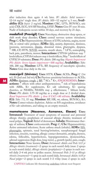 182 modafinil 
after induction then again 4 wk later. IV: Adults: Solid tumors— 
12–14 mg/m2 single dose. IV: Adults: MS—12 mg/m2 q 3 mo; Avail-ability 
(G): Inject: 2 mg/ml; Monitor: CBC, LFTs, BUN/SCr, uric 
acid, CXR, ECG, S/S HF/bleeding, LVEF;Notes: Give IV over 30 min. 
Nadir of leukopenia occurs within 10 days, and recovery by 21 days. 
modafinil (Provigil) Uses: Narcolepsy, obstructive sleep apnea, or 
shift work sleep disorder; Class: central nervous system stimulants; 
Preg: C; CIs: Hypersensitivity; History of LVH, ischemia, angina, recent 
MI, or mitral valve prolapse; ADRs: HA, anxiety, depression, dizziness, 
insomnia, nervousness, rhinitis, abnormal vision, pharyngitis, dyspnea, 
HR, CP, HTN, N/V/D, anorexia, mouth ulcers, LFTs, eosinophilia, 
back pain, paresthesia, tremor; Interactions: CYP3A4 inhibitors may 
levels/effects; CYP3A4 inducers may levels/effects; May levels/effects of 
CYP2C19 substrates; Dose: PO: Adults: 200 mg/day. Hepatic Impairment 
PO: Adults: Severe hepatic impairment—100 mg/day; Availability: Tabs: 
100, 200 mg; Monitor: LFTs, BP, frequency of narcoleptic episodes; 
Notes: Give dose daily in the AM. 
moexipril (Univasc) Uses: HTN; Class: ACEIs; Preg: C (1st 
tri), D (2nd and 3rd tri); CIs: Previous sensitivity/intolerance to ACEIs; 
ADRs: dizziness, cough, BP, SCr, K+, ANGIOEDEMA; Inter-actions: 
→ 
→ 
→ 
→ 
→ 
→ 
→ 
→ 
→ 
→ 
effects with other antihypertensives; risk of hyperkalemia 
with ARBs, K+ supplements, K+ salt substitutes, K+ sparing 
diuretics, or NSAIDs; NSAIDs may → 
effectiveness; → 
lithium levels; 
Dose: PO: Adults: 3.75–30 mg/day as a single dose or 2 divided doses. 
Renal Impairment PO: Adults: → 
dose if CrCl 40 ml/min; Availability 
(G): Tabs: 7.5, 15 mg; Monitor: BP, HR, wt, edema, BUN/SCr, K+; 
Notes: Correct volume depletion. Advise on S/S angioedema, avoidance 
of K+ salt substitutes, and taking on an empty stomach. 
mometasone (Nasonex, Asmanex, Elocon) Uses: 
Intranasal: Treatment of nasal symptoms of seasonal and perennial 
allergic rhinitis; prophylaxis of seasonal allergic rhinitis; treatment of 
nasal polyps,Topical: Relief of dermatoses; Inhaln: Maintenance ther-apy 
of asthma; Class: corticosteroids; Preg: C; CIs: Hypersensitivity; 
Active untreated infections; Acute asthma attack (inhaln); ADRs: HA, 
pharyngitis, epistaxis, nasal burning/irritation, nasopharyngeal fungal 
infection, sinusitis, vomiting, allergic contact dermatitis, atrophy, dryness, 
edema, folliculitis, hypertrichosis, hypopigmentation, dysmenorrhea, 
adrenal suppression (high dose, long-term), → 
growth (peds), pain, cough; 
Interactions: None known; Dose: Intranasal: Adults and Peds: ≥12 yr 
Allergic rhinitis (treatment)—2 sprays in each nostril daily (max: 2 sprays 
in each nostril daily). Allergic rhinitis (prophylaxis)—2 sprays in each nos-tril 
daily 2–4 wk prior to pollen season. Intranasal: Peds: 2–11 yr Allergic 
rhinitis (treatment)—1 spray in each nostril daily. Intranasal: Adults: ≥18 yr 
Nasal polyps—2 sprays in each nostril 1–2 ×/day (max: 2 sprays in each 
M 
CAPITALS indicates life-threatening; underlines indicate most frequent 
 