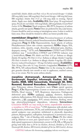 nostril bid). Inhaln: Adults and Peds: 12 yr No oral steroid therapy—1 inhaln 
220 mcg daily (max: 440 mcg/day); Oral steroid therapy—440 mcg bid (max: 
880 mcg/day). Inhaln: Peds 4–11 yr: 110 mcg daily in evening. Topical: 
Adults: Apply once daily; Availability (G): Nasal spray: 50 mcg/metered 
spray; Powder for oral inhaln: 110 mcg/inhaln, 220 mcg/inhaln; Cream/Oint/ 
Lotion: 0.1%; Monitor: Nasal symptoms, RR, PFTs, frequency of asthma 
attacks, growth rate (peds);Notes: Oints are preferred for dry, scaly lesions. 
Creams should be used on oozing or intertriginous areas. Lotion is useful in 
hairy areas. Dose should be titrated to effect; use lowest possible dose. 
montelukast (Singulair) Uses: Prevention/treatment of asthma; 
Allergic rhinitis; Exercise-induced bronchoconstriction; Class: leukotriene 
antagonists; Preg: B; CIs: Hypersensitivity; Acute attacks of asthma; 
Phenylketonuria (chew tabs contain aspartame); ADRs: fatigue, HA, 
weakness, otitis, sinusitis, cough, rhinorrhea, abdominal pain, diarrhea, 
dyspepsia, nausea, → 
LFTs, rash; Interactions: CYP2C9 and CYP3A4 
inhibitors may levels/effects; CYP2C9 and CYP3A4 inducers may 
levels/effects; Dose: PO: Adults and Peds: ≥15 yr: Asthma or allergic 
rhinitis 10 mg/day. PO: Peds: 6–14 yr: Asthma or allergic rhinitis 5 mg/day. 
PO: Peds: 6 months–5 yr: Asthma or allergic rhinitis 4 mg/day. PO: Adults: 
Exercise-induced bronchospasm—10 mg 2 hr before exercise; Availability: 
Tabs: 10 mg. Chew tabs: 4, 5 mg. Granules: 4 mg/packet; Monitor: LFTs, 
RR, PFTs, S/S asthma/rhinitis; Notes: Give in the evening for asthma; 
give granules directly into mouth or mix in applesauce, mashed carrots, 
rice, or ice cream. Not for acute asthma attacks. 
morphine (Astramorph, Astramorph PF, Avinza, 
Duramorph, DepoDur, Infumorph, Kadian, MS, MS 
Contin, MSIR, OMS Concentrate, Oramorph SR, RMS, 
Roxanol, Roxanol Rescudose, Roxanol-T) Uses: Severe 
pain; Pulmonary edema; Preanesthetic med; Class: opioid agonists; 
Preg: C; CIs: Hypersensitivity; Current or recent use (within 2 wk) of 
MAOIs, Head trauma; ICP; Respiratory depression, Undiagnosed 
abdominal pain; ADRs: confusion, sedation, dizziness, dysphoria, 
euphoria, hallucinations, HA, blurred vision, diplopia, miosis, respiratory 
depression, BP, constipation, N/V, urinary retention, flushing, sweat-ing, 
physical/psychological dependence, tolerance; Interactions: 
Concurrent MAOI use may result in severe, unpredictable reactions— 
morphine to 25% of usual dose; CNS depression with alcohol, seda-tive/ 
hypnotics, barbiturates,TCAs, and antihistamines, Partial-antagonist 
opioid analgesics may precipitate withdrawal in physically dependent 
patients, Buprenorphine, nalbuphine, butorphanol, or pentazocine may 
analgesia; May → 
risk of bleeding with warfarin; Dose: PO: Rect Adults: 
≥50 kg Moderate-to-severe pain (opioid-naive)—30 mg q 3–4 hr or once 
daily opioid requirement is determined, convert to CR, ER, or SR prep by 
giving total daily dose q 24 hr (as Kadian, Avinza), divided q 12 hr (as 
Oramorph SR,Kadian, MS Contin), divided q 8 hr (as MS Contin). Avinza 
→ 
→ 
→ 
→ 
→ 
→ 
→ 
morphine 183 
M 
CAPITALS indicates life-threatening; underlines indicate most frequent 
 