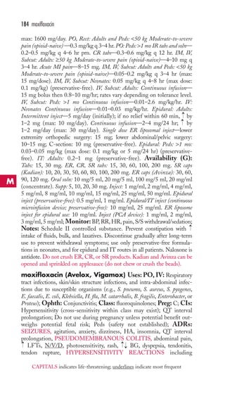 max: 1600 mg/day. PO, Rect: Adults and Peds: 50 kg Moderate-to-severe 
pain (opioid-naive) —0.3 mg/kg q 3–4 hr. PO: Peds: 1 mo IR tabs and soln— 
0.2–0.5 mg/kg q 4–6 hr prn. CR tabs—0.3–0.6 mg/kg q 12 hr. IM, IV, 
Subcut: Adults: ≥50 kg Moderate-to-severe pain (opioid-naive)—4–10 mg q 
3–4 hr. Acute MI pain—8–15 mg. IM, IV, Subcut: Adults and Peds: 50 kg 
Moderate-to-severe pain (opioid-naive)—0.05–0.2 mg/kg q 3–4 hr (max: 
15 mg/dose). IM, IV, Subcut: Neonates: 0.05 mg/kg q 4–8 hr (max dose: 
0.1 mg/kg) (preservative-free). IV, Subcut: Adults: Continuous infusion— 
15 mg bolus then 0.8–10 mg/hr; rates vary depending on tolerance level. 
IV, Subcut: Peds: 1 mo Continuous infusion—0.01–2.6 mg/kg/hr. IV: 
Neonates Continuous infusion—0.01–0.03 mg/kg/hr. Epidural: Adults: 
Intermittent inject—5 mg/day (initially); if no relief within 60 min, →→ 
by 
1–2 mg (max: 10 mg/day). Continuous infusion—2–4 mg/24 hr; by 
1–2 mg/day (max: 30 mg/day). Single dose ER liposomal inject—lower 
extremity orthopedic surgery: 15 mg; lower abdominal/pelvic surgery: 
10–15 mg; C-section: 10 mg (preservative-free). Epidural: Peds: 1 mo: 
0.03–0.05 mg/kg (max dose: 0.1 mg/kg or 5 mg/24 hr) (preservative-free). 
IT: Adults: 0.2–1 mg (preservative-free). Availability (G): 
Tabs: 15, 30 mg. ER, CR, SR tabs: 15, 30, 60, 100, 200 mg. SR caps 
(Kadian): 10, 20, 30, 50, 60, 80, 100, 200 mg. ER caps (Avinza): 30, 60, 
90, 120 mg. Oral soln: 10 mg/5 ml, 20 mg/5 ml, 100 mg/5 ml, 20 mg/ml 
(concentrate). Supp: 5, 10, 20, 30 mg. Inject: 1 mg/ml, 2 mg/ml, 4 mg/ml, 
5 mg/ml, 8 mg/ml, 10 mg/ml, 15 mg/ml, 25 mg/ml, 50 mg/ml. Epidural 
inject (preservative-free): 0.5 mg/ml, 1 mg/ml. Epidural/IT inject (continuous 
microinfusion device; preservative-free): 10 mg/ml, 25 mg/ml. ER liposome 
inject for epidural use: 10 mg/ml. Inject (PCA device): 1 mg/ml, 2 mg/ml, 
3 mg/ml, 5 mg/ml; Monitor: BP,RR,HR, pain, S/S withdrawal/sedation; 
Notes: Schedule II controlled substance. Prevent constipation with 
intake of fluids, bulk, and laxatives. Discontinue gradually after long-term 
use to prevent withdrawal symptoms; use only preservative-free formula-tions 
in neonates, and for epidural and IT routes in all patients.Naloxone is 
antidote. Do not crush ER, CR, or SR products. Kadian and Avinza can be 
opened and sprinkled on applesauce (do not chew or crush the beads). 
moxifloxacin (Avelox, Vigamox) Uses:PO, IV: Respiratory 
tract infections, skin/skin structure infections, and intra-abdominal infec-tions 
due to susceptible organisms (e.g., S. pneumo, S. aureus, S. pyogenes, 
E. faecalis, E. coli, Klebsiella, H. flu, M. catarrhalis, B. fragilis, Enterobacter, or 
Proteus); Ophth: Conjunctivitis; Class: fluoroquinolones; Preg: C; CIs: 
Hypersensitivity (cross-sensitivity within class may exist); QT interval 
prolongation; Do not use during pregnancy unless potential benefit out-weighs 
potential fetal risk; Peds (safety not established); ADRs: 
SEIZURES, agitation, anxiety, dizziness, HA, insomnia, QT interval 
prolongation, PSEUDOMEMBRANOUS COLITIS, abdominal pain, 
LFTs, N/V/D, photosensitivity, rash, → 
→BG, dyspepsia, tendonitis, 
tendon rupture, HYPERSENSITIVITY REACTIONS including 
→ 
→ 
184 moxifloxacin 
M 
CAPITALS indicates life-threatening; underlines indicate most frequent 
 