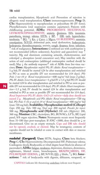 cardiac transplantation; Mycophenolic acid: Prevention of rejection in 
allogenic renal transplantation; Class: immunosuppressants; Preg: D; 
CIs: Hypersensitivity to mycophenolate or polysorbate 80 (IV form); 
Phenylketonuria (oral suspension contains aspartame); Patients with 
childbearing potential; ADRs: PROGRESSIVE MULTIFOCAL 
LEUKOENCEPHALOPATHY, anxiety, dizziness, HA, insomnia, 
paresthesia, tremor, edema, HTN, BP, HR, rash, hypercholes-terolemia, 
BG, K+, Ca++, Mg++, GI BLEEDING, anorexia, 
constipation, N/V/D, abdominal pain, renal dysfunction, leukocytosis, 
leukopenia, thrombocytopenia, anemia, cough, dyspnea, fever, infection, 
risk of malignancy; Interactions: Combined use with azathioprine is 
not recommended (effects unknown); Acyclovir and ganciclovir may 
toxicity; Mg and aluminum containing antacids, cholestyramine, and 
colestipol absorption (avoid concurrent use); May interfere with the 
action of oral contraceptives (additional contraceptive method should be 
used); May the antibody response/ risk of ADRs from live-virus vac-cines; 
Dose: Mycophenolate mofetil PO, IV: Adults: Renal transplantation— 
1 g bid; IV should be started ≤24 hr after transplantation and switched 
to PO as soon as possible (IV not recommended for ≥14 days). PO: 
Peds: 3 mo–18 yr Renal transplantation—600 mg/m2 bid (max: 2 g/day). 
PO, IV: Adults: Liver transplantation—1 g bid IV or 1.5 g bid PO. IV should 
be started ≤24 hr after transplantation and switched to PO as soon as pos-sible 
(IV not recommended for ≥14 days). PO, IV: Adults: Heart transplanta-tion— 
1.5 g bid; IV should be started ≤24 hr after transplantation and 
switched to PO as soon as possible (IV not recommended for ≥14 days). 
Renal Impairment PO, IV: Adults: CrCl 25 ml/min—daily dose should not 
exceed 2 g. Mycophenolic acid PO: Adults: Renal transplantation—720 mg 
bid. PO: Peds: 5–16 yr and ≥1.19 m2 Renal transplantation—400 mg/m2 bid 
(max: 720 mg bid);Availability:Mycophenolate mofetil (Cellcept) 
Caps: 250 mg. Tabs: 500 mg. Oral susp: 200 mg/ml. Powder for inject: 
500 mg. Mycophenolic acid (Myfortic) DR tabs (Myfortic): 180, 
360 mg; Monitor: CBC, electrolytes, BG, BUN/SCr, LFTs, BP, Lipid 
panel, S/S organ rejection; Notes: Neutropenia occurs most frequently 
from 31–180 days post-transplant. If ANC 1000, dose should be or 
discontinued. Give on an empty stomach. Caps and DR tabs should 
not be opened, crushed, or chewed. May be teratogenic; contents of 
capsules should not be inhaled or come in contact with skin or mucous 
membranes. 
nadolol (Corgard) Uses: HTN; Angina; Class: beta blockers; 
Preg: C; CIs: Hypersensitivity; Decompensated HF; Pulmonary edema; 
Cardiogenic shock; Bradycardia or ≥2nd-degree heart block (in absence of 
pacemaker); ADRs: fatigue, weakness, depression, dizziness, drowsiness, 
nightmares, blurred vision, bronchospasm, BRADYCARDIA, HF, 
PULMONARY EDEMA, BP, N/V/D, ED, libido, BG; Inter-actions: 
risk of bradycardia with digoxin, diltiazem, verapamil, or 
→ 
→→ 
→ 
→ 
→ 
→ 
→ → 
→ 
→ 
→ 
→ 
→→ 
→ 
→ 
→ 
186 nadolol 
N 
CAPITALS indicates life-threatening; underlines indicate most frequent 
 