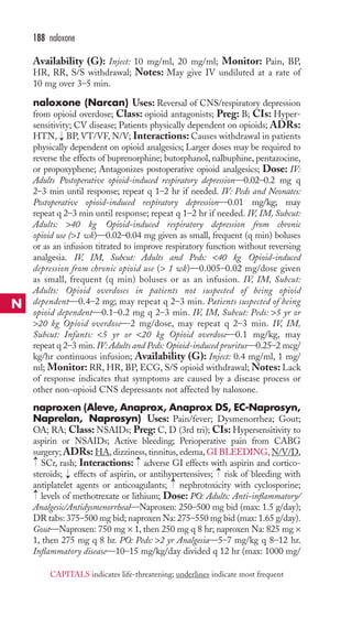 188 naloxone 
Availability (G): Inject: 10 mg/ml, 20 mg/ml; Monitor: Pain, BP, 
HR, RR, S/S withdrawal; Notes: May give IV undiluted at a rate of 
10 mg over 3–5 min. 
naloxone (Narcan) Uses: Reversal of CNS/respiratory depression 
from opioid overdose; Class: opioid antagonists; Preg: B; CIs: Hyper-sensitivity; 
CV disease; Patients physically dependent on opioids; ADRs: 
HTN, → 
BP, VT/VF, N/V; Interactions: Causes withdrawal in patients 
physically dependent on opioid analgesics; Larger doses may be required to 
reverse the effects of buprenorphine; butorphanol, nalbuphine, pentazocine, 
or propoxyphene; Antagonizes postoperative opioid analgesics; Dose: IV: 
Adults Postoperative opioid-induced respiratory depression—0.02–0.2 mg q 
2–3 min until response; repeat q 1–2 hr if needed. IV: Peds and Neonates: 
Postoperative opioid-induced respiratory depression—0.01 mg/kg; may 
repeat q 2–3 min until response; repeat q 1–2 hr if needed. IV, IM, Subcut: 
Adults: 40 kg Opioid-induced respiratory depression from chronic 
opioid use (1 wk)—0.02–0.04 mg given as small, frequent (q min) boluses 
or as an infusion titrated to improve respiratory function without reversing 
analgesia. IV, IM, Subcut: Adults and Peds: 40 kg Opioid-induced 
depression from chronic opioid use ( 1 wk)—0.005–0.02 mg/dose given 
as small, frequent (q min) boluses or as an infusion. IV, IM, Subcut: 
Adults: Opioid overdoses in patients not suspected of being opioid 
dependent—0.4–2 mg; may repeat q 2–3 min. Patients suspected of being 
opioid dependent—0.1–0.2 mg q 2–3 min. IV, IM, Subcut: Peds: 5 yr or 
20 kg Opioid overdose—2 mg/dose, may repeat q 2–3 min. IV, IM, 
Subcut: Infants: 5 yr or 20 kg Opioid overdose—0.1 mg/kg, may 
repeat q 2–3 min. IV: Adults and Peds: Opioid-induced pruritus—0.25–2 mcg/ 
kg/hr continuous infusion; Availability (G): Inject: 0.4 mg/ml, 1 mg/ 
ml; Monitor: RR, HR, BP, ECG, S/S opioid withdrawal;Notes: Lack 
of response indicates that symptoms are caused by a disease process or 
other non-opioid CNS depressants not affected by naloxone. 
naproxen (Aleve, Anaprox, Anaprox DS, EC-Naprosyn, 
Naprelan, Naprosyn) Uses: Pain/fever; Dysmenorrhea; Gout; 
OA; RA; Class: NSAIDs; Preg: C, D (3rd tri); CIs: Hypersensitivity to 
aspirin or NSAIDs; Active bleeding; Perioperative pain from CABG 
surgery; ADRs:HA, dizziness, tinnitus, edema, GI BLEEDING, N/V/D, 
SCr, rash; Interactions: adverse GI effects with aspirin and cortico-steroids; 
→ 
→ 
effects of aspirin, or antihypertensives; risk of bleeding with 
antiplatelet agents or anticoagulants; nephrotoxicity with cyclosporine; 
levels of methotrexate or lithium; Dose: PO: Adults: Anti-inflammatory/ 
Analgesic/Antidysmenorrheal—Naproxen: 250–500 mg bid (max: 1.5 g/day); 
DR tabs: 375–500 mg bid; naproxen Na: 275–550 mg bid (max: 1.65 g/day). 
Gout—Naproxen: 750 mg × 1, then 250 mg q 8 hr; naproxen Na: 825 mg × 
1, then 275 mg q 8 hr. PO: Peds: 2 yr Analgesia—5–7 mg/kg q 8–12 hr. 
Inflammatory disease—10–15 mg/kg/day divided q 12 hr (max: 1000 mg/ 
→ 
→ 
→ 
→ 
N 
CAPITALS indicates life-threatening; underlines indicate most frequent 
 